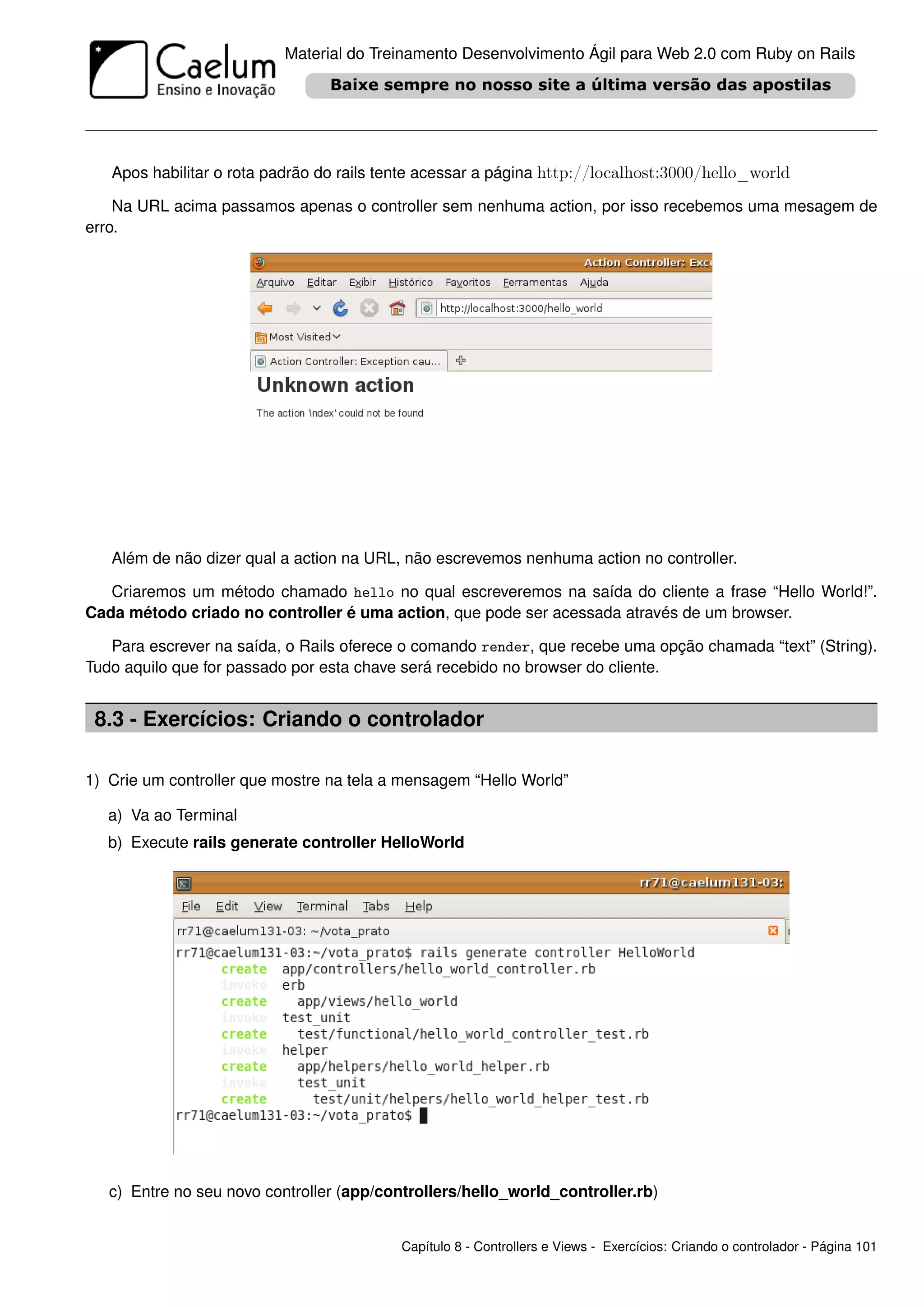 Material do Treinamento Desenvolvimento Ágil para Web 2.0 com Ruby on Rails




   Apos habilitar o rota padrão do rails tente acessar a página http://localhost:3000/hello_world

    Na URL acima passamos apenas o controller sem nenhuma action, por isso recebemos uma mesagem de
erro.




   Além de não dizer qual a action na URL, não escrevemos nenhuma action no controller.

   Criaremos um método chamado hello no qual escreveremos na saída do cliente a frase “Hello World!”.
Cada método criado no controller é uma action, que pode ser acessada através de um browser.

   Para escrever na saída, o Rails oferece o comando render, que recebe uma opção chamada “text” (String).
Tudo aquilo que for passado por esta chave será recebido no browser do cliente.


 8.3 - Exercícios: Criando o controlador

1) Crie um controller que mostre na tela a mensagem “Hello World”

   a) Va ao Terminal
   b) Execute rails generate controller HelloWorld




   c) Entre no seu novo controller (app/controllers/hello_world_controller.rb)


                                           Capítulo 8 - Controllers e Views - Exercícios: Criando o controlador - Página 101
 