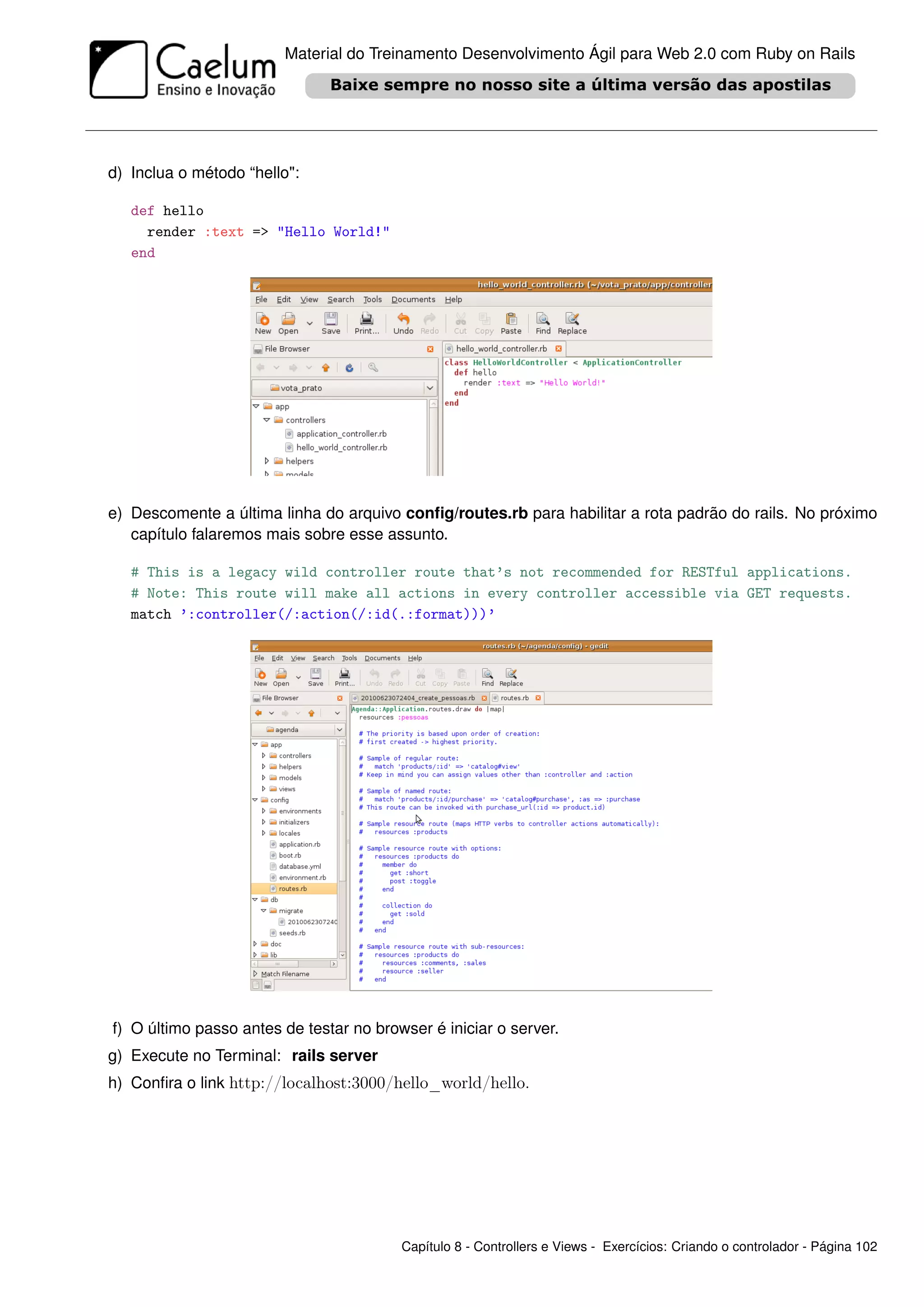 Material do Treinamento Desenvolvimento Ágil para Web 2.0 com Ruby on Rails




d) Inclua o método “hello":

   def hello
     render :text => "Hello World!"
   end




e) Descomente a última linha do arquivo conﬁg/routes.rb para habilitar a rota padrão do rails. No próximo
   capítulo falaremos mais sobre esse assunto.

   # This is a legacy wild controller route that’s not recommended for RESTful applications.
   # Note: This route will make all actions in every controller accessible via GET requests.
   match ’:controller(/:action(/:id(.:format)))’




f) O último passo antes de testar no browser é iniciar o server.
g) Execute no Terminal: rails server
h) Conﬁra o link http://localhost:3000/hello_world/hello.




                                         Capítulo 8 - Controllers e Views - Exercícios: Criando o controlador - Página 102
 