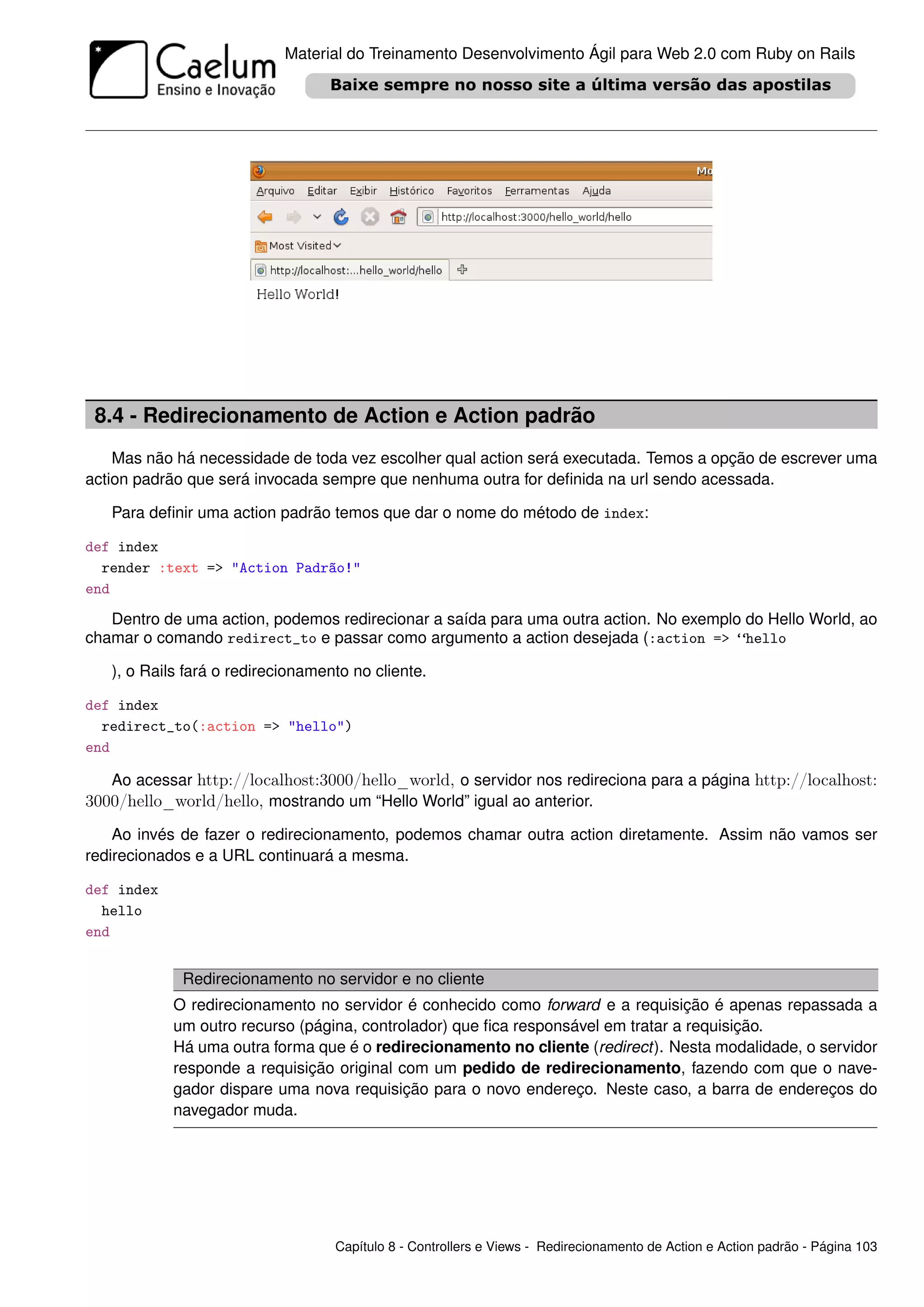 Material do Treinamento Desenvolvimento Ágil para Web 2.0 com Ruby on Rails




 8.4 - Redirecionamento de Action e Action padrão
    Mas não há necessidade de toda vez escolher qual action será executada. Temos a opção de escrever uma
action padrão que será invocada sempre que nenhuma outra for deﬁnida na url sendo acessada.

   Para deﬁnir uma action padrão temos que dar o nome do método de index:

def index
  render :text => "Action Padrão!"
end

   Dentro de uma action, podemos redirecionar a saída para uma outra action. No exemplo do Hello World, ao
chamar o comando redirect_to e passar como argumento a action desejada (:action => “hello

   ), o Rails fará o redirecionamento no cliente.

def index
  redirect_to(:action => "hello")
end

   Ao acessar http://localhost:3000/hello_world, o servidor nos redireciona para a página http://localhost:
3000/hello_world/hello, mostrando um “Hello World” igual ao anterior.
    Ao invés de fazer o redirecionamento, podemos chamar outra action diretamente. Assim não vamos ser
redirecionados e a URL continuará a mesma.

def index
  hello
end


             Redirecionamento no servidor e no cliente
            O redirecionamento no servidor é conhecido como forward e a requisição é apenas repassada a
            um outro recurso (página, controlador) que ﬁca responsável em tratar a requisição.
            Há uma outra forma que é o redirecionamento no cliente (redirect). Nesta modalidade, o servidor
            responde a requisição original com um pedido de redirecionamento, fazendo com que o nave-
            gador dispare uma nova requisição para o novo endereço. Neste caso, a barra de endereços do
            navegador muda.




                                   Capítulo 8 - Controllers e Views - Redirecionamento de Action e Action padrão - Página 103
 