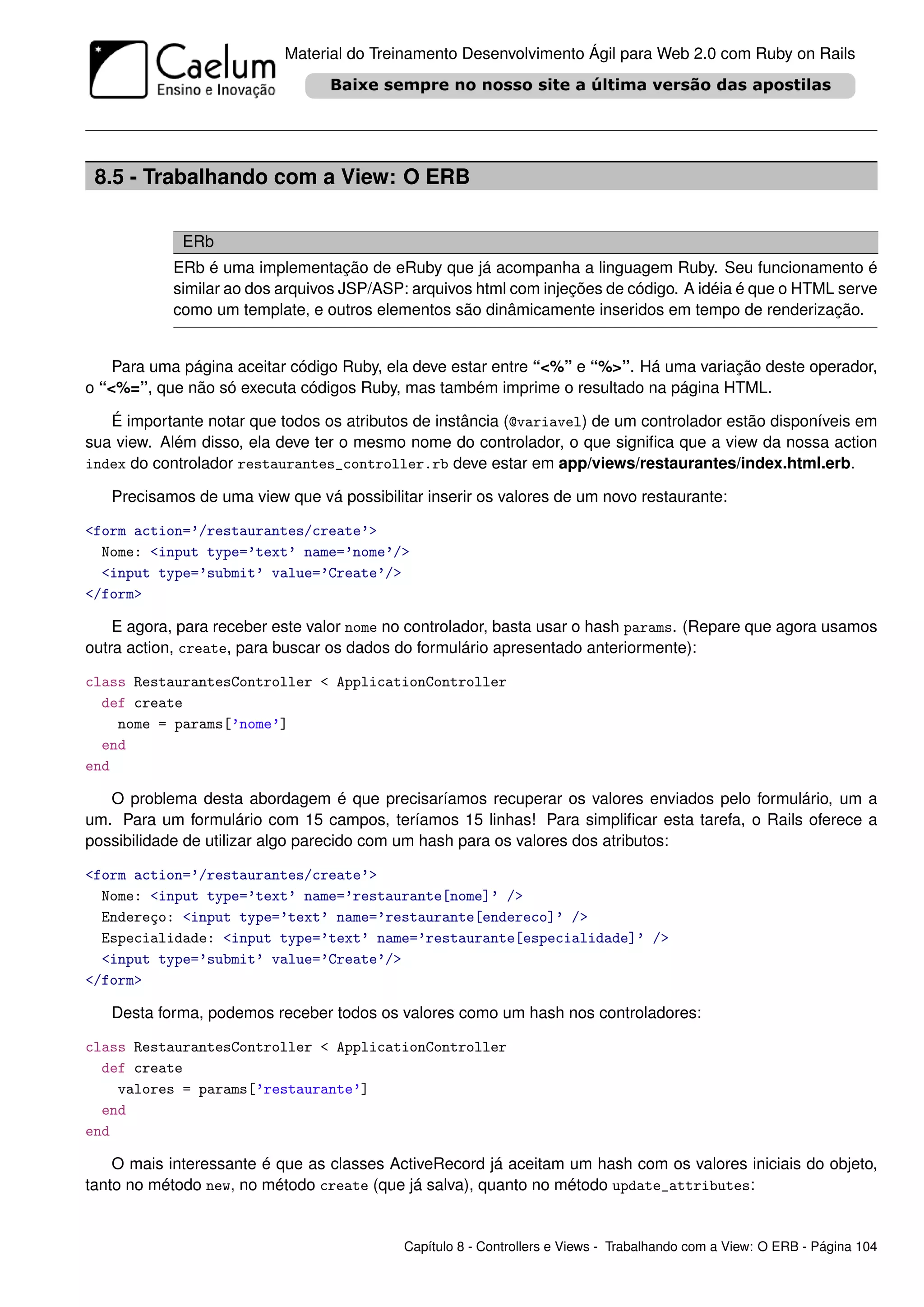 Material do Treinamento Desenvolvimento Ágil para Web 2.0 com Ruby on Rails




 8.5 - Trabalhando com a View: O ERB

             ERb
           ERb é uma implementação de eRuby que já acompanha a linguagem Ruby. Seu funcionamento é
           similar ao dos arquivos JSP/ASP: arquivos html com injeções de código. A idéia é que o HTML serve
           como um template, e outros elementos são dinâmicamente inseridos em tempo de renderização.


    Para uma página aceitar código Ruby, ela deve estar entre “<%” e “%>”. Há uma variação deste operador,
o “<%=”, que não só executa códigos Ruby, mas também imprime o resultado na página HTML.

   É importante notar que todos os atributos de instância (@variavel) de um controlador estão disponíveis em
sua view. Além disso, ela deve ter o mesmo nome do controlador, o que signiﬁca que a view da nossa action
index do controlador restaurantes_controller.rb deve estar em app/views/restaurantes/index.html.erb.

   Precisamos de uma view que vá possibilitar inserir os valores de um novo restaurante:

<form action=’/restaurantes/create’>
  Nome: <input type=’text’ name=’nome’/>
  <input type=’submit’ value=’Create’/>
</form>

    E agora, para receber este valor nome no controlador, basta usar o hash params. (Repare que agora usamos
outra action, create, para buscar os dados do formulário apresentado anteriormente):

class RestaurantesController < ApplicationController
  def create
    nome = params[’nome’]
  end
end

   O problema desta abordagem é que precisaríamos recuperar os valores enviados pelo formulário, um a
um. Para um formulário com 15 campos, teríamos 15 linhas! Para simpliﬁcar esta tarefa, o Rails oferece a
possibilidade de utilizar algo parecido com um hash para os valores dos atributos:

<form action=’/restaurantes/create’>
  Nome: <input type=’text’ name=’restaurante[nome]’ />
  Endereço: <input type=’text’ name=’restaurante[endereco]’ />
  Especialidade: <input type=’text’ name=’restaurante[especialidade]’ />
  <input type=’submit’ value=’Create’/>
</form>

   Desta forma, podemos receber todos os valores como um hash nos controladores:

class RestaurantesController < ApplicationController
  def create
    valores = params[’restaurante’]
  end
end

    O mais interessante é que as classes ActiveRecord já aceitam um hash com os valores iniciais do objeto,
tanto no método new, no método create (que já salva), quanto no método update_attributes:


                                           Capítulo 8 - Controllers e Views - Trabalhando com a View: O ERB - Página 104
 