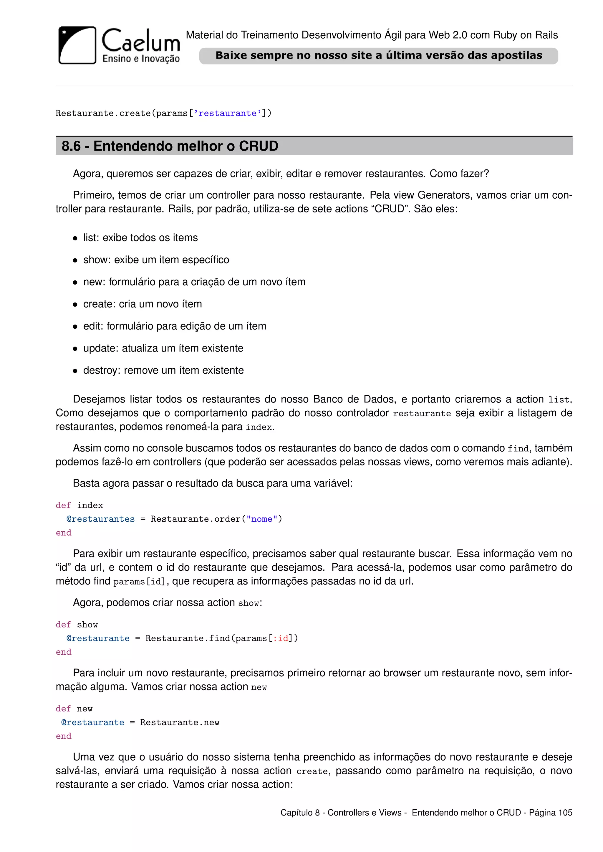 Material do Treinamento Desenvolvimento Ágil para Web 2.0 com Ruby on Rails




Restaurante.create(params[’restaurante’])


 8.6 - Entendendo melhor o CRUD
   Agora, queremos ser capazes de criar, exibir, editar e remover restaurantes. Como fazer?

     Primeiro, temos de criar um controller para nosso restaurante. Pela view Generators, vamos criar um con-
troller para restaurante. Rails, por padrão, utiliza-se de sete actions “CRUD”. São eles:

   • list: exibe todos os items

   • show: exibe um item especíﬁco

   • new: formulário para a criação de um novo ítem

   • create: cria um novo ítem

   • edit: formulário para edição de um ítem

   • update: atualiza um ítem existente

   • destroy: remove um ítem existente

    Desejamos listar todos os restaurantes do nosso Banco de Dados, e portanto criaremos a action list.
Como desejamos que o comportamento padrão do nosso controlador restaurante seja exibir a listagem de
restaurantes, podemos renomeá-la para index.

   Assim como no console buscamos todos os restaurantes do banco de dados com o comando find, também
podemos fazê-lo em controllers (que poderão ser acessados pelas nossas views, como veremos mais adiante).

   Basta agora passar o resultado da busca para uma variável:

def index
  @restaurantes = Restaurante.order("nome")
end

     Para exibir um restaurante especíﬁco, precisamos saber qual restaurante buscar. Essa informação vem no
“id” da url, e contem o id do restaurante que desejamos. Para acessá-la, podemos usar como parâmetro do
método ﬁnd params[id], que recupera as informações passadas no id da url.

   Agora, podemos criar nossa action show:

def show
  @restaurante = Restaurante.find(params[:id])
end

  Para incluir um novo restaurante, precisamos primeiro retornar ao browser um restaurante novo, sem infor-
mação alguma. Vamos criar nossa action new

def new
 @restaurante = Restaurante.new
end

    Uma vez que o usuário do nosso sistema tenha preenchido as informações do novo restaurante e deseje
salvá-las, enviará uma requisição à nossa action create, passando como parâmetro na requisição, o novo
restaurante a ser criado. Vamos criar nossa action:

                                               Capítulo 8 - Controllers e Views - Entendendo melhor o CRUD - Página 105
 