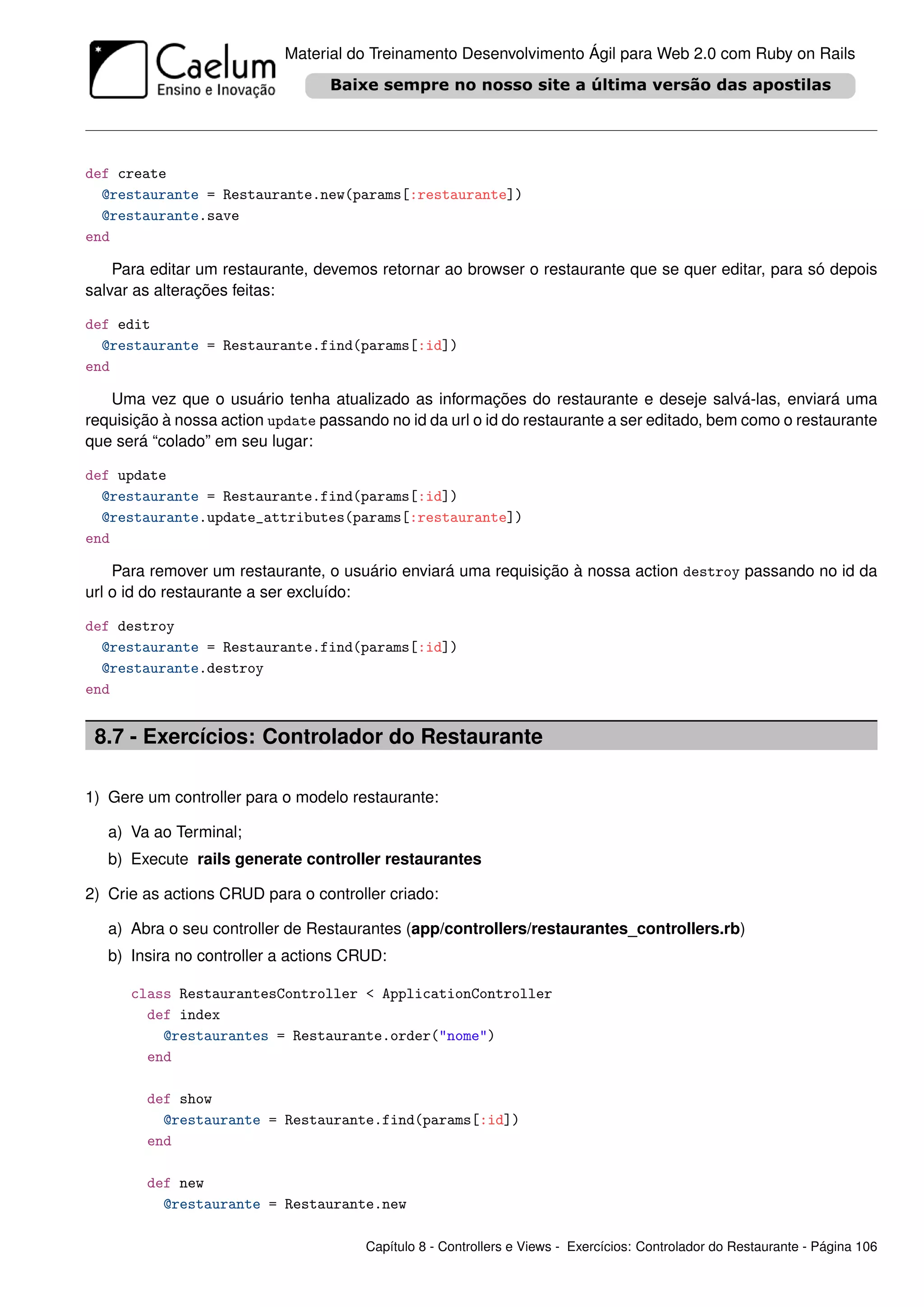 Material do Treinamento Desenvolvimento Ágil para Web 2.0 com Ruby on Rails




def create
  @restaurante = Restaurante.new(params[:restaurante])
  @restaurante.save
end

    Para editar um restaurante, devemos retornar ao browser o restaurante que se quer editar, para só depois
salvar as alterações feitas:

def edit
  @restaurante = Restaurante.find(params[:id])
end

   Uma vez que o usuário tenha atualizado as informações do restaurante e deseje salvá-las, enviará uma
requisição à nossa action update passando no id da url o id do restaurante a ser editado, bem como o restaurante
que será “colado” em seu lugar:

def update
  @restaurante = Restaurante.find(params[:id])
  @restaurante.update_attributes(params[:restaurante])
end

    Para remover um restaurante, o usuário enviará uma requisição à nossa action destroy passando no id da
url o id do restaurante a ser excluído:

def destroy
  @restaurante = Restaurante.find(params[:id])
  @restaurante.destroy
end


 8.7 - Exercícios: Controlador do Restaurante

1) Gere um controller para o modelo restaurante:

   a) Va ao Terminal;
   b) Execute rails generate controller restaurantes

2) Crie as actions CRUD para o controller criado:

   a) Abra o seu controller de Restaurantes (app/controllers/restaurantes_controllers.rb)
   b) Insira no controller a actions CRUD:

      class RestaurantesController < ApplicationController
        def index
          @restaurantes = Restaurante.order("nome")
        end

        def show
          @restaurante = Restaurante.find(params[:id])
        end

        def new
          @restaurante = Restaurante.new

                                       Capítulo 8 - Controllers e Views - Exercícios: Controlador do Restaurante - Página 106
 