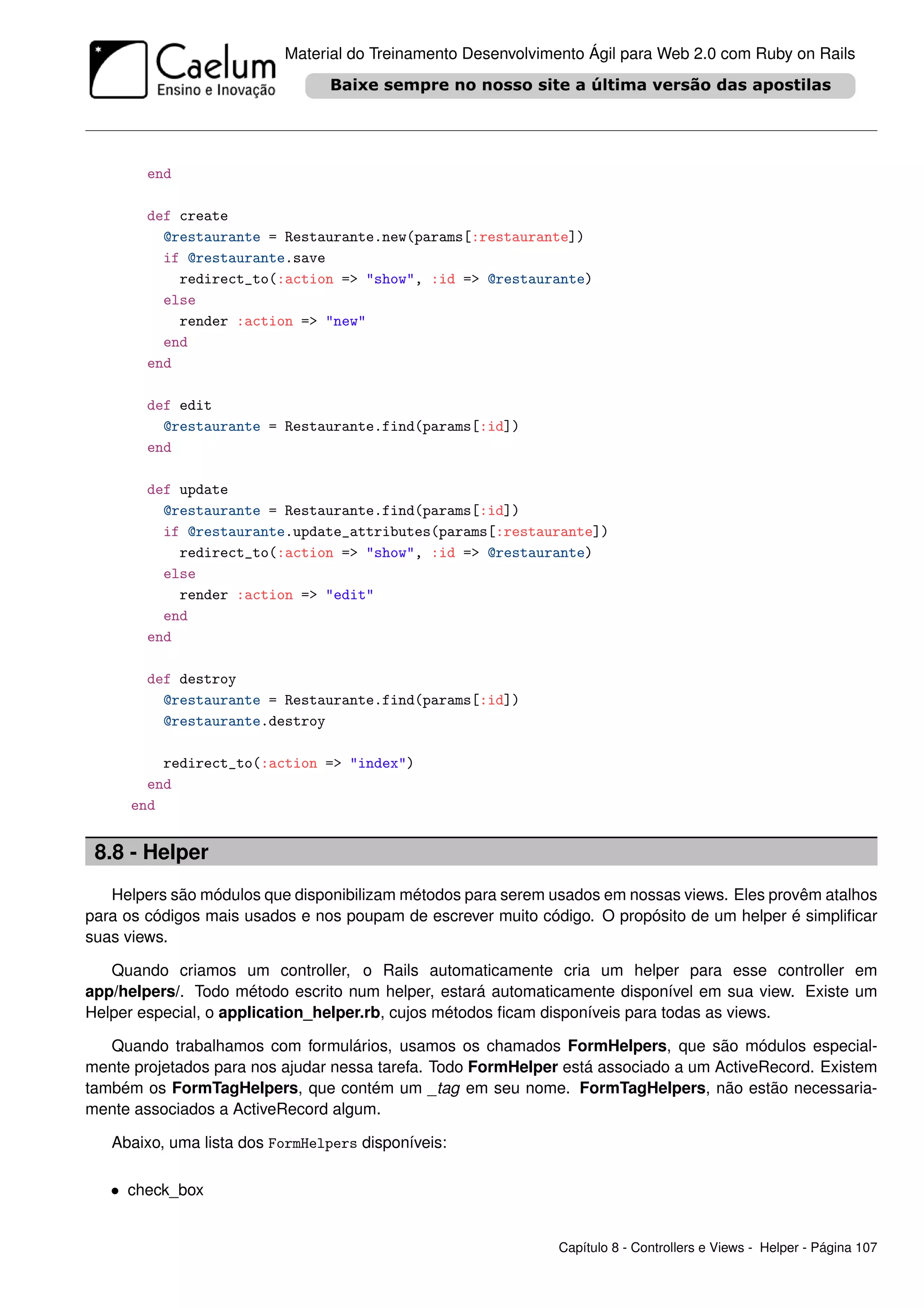 Material do Treinamento Desenvolvimento Ágil para Web 2.0 com Ruby on Rails




        end

        def create
          @restaurante = Restaurante.new(params[:restaurante])
          if @restaurante.save
            redirect_to(:action => "show", :id => @restaurante)
          else
            render :action => "new"
          end
        end

        def edit
          @restaurante = Restaurante.find(params[:id])
        end

        def update
          @restaurante = Restaurante.find(params[:id])
          if @restaurante.update_attributes(params[:restaurante])
            redirect_to(:action => "show", :id => @restaurante)
          else
            render :action => "edit"
          end
        end

        def destroy
          @restaurante = Restaurante.find(params[:id])
          @restaurante.destroy

         redirect_to(:action => "index")
       end
     end


 8.8 - Helper
   Helpers são módulos que disponibilizam métodos para serem usados em nossas views. Eles provêm atalhos
para os códigos mais usados e nos poupam de escrever muito código. O propósito de um helper é simpliﬁcar
suas views.

   Quando criamos um controller, o Rails automaticamente cria um helper para esse controller em
app/helpers/. Todo método escrito num helper, estará automaticamente disponível em sua view. Existe um
Helper especial, o application_helper.rb, cujos métodos ﬁcam disponíveis para todas as views.

   Quando trabalhamos com formulários, usamos os chamados FormHelpers, que são módulos especial-
mente projetados para nos ajudar nessa tarefa. Todo FormHelper está associado a um ActiveRecord. Existem
também os FormTagHelpers, que contém um _tag em seu nome. FormTagHelpers, não estão necessaria-
mente associados a ActiveRecord algum.

   Abaixo, uma lista dos FormHelpers disponíveis:

   • check_box


                                                              Capítulo 8 - Controllers e Views - Helper - Página 107
 