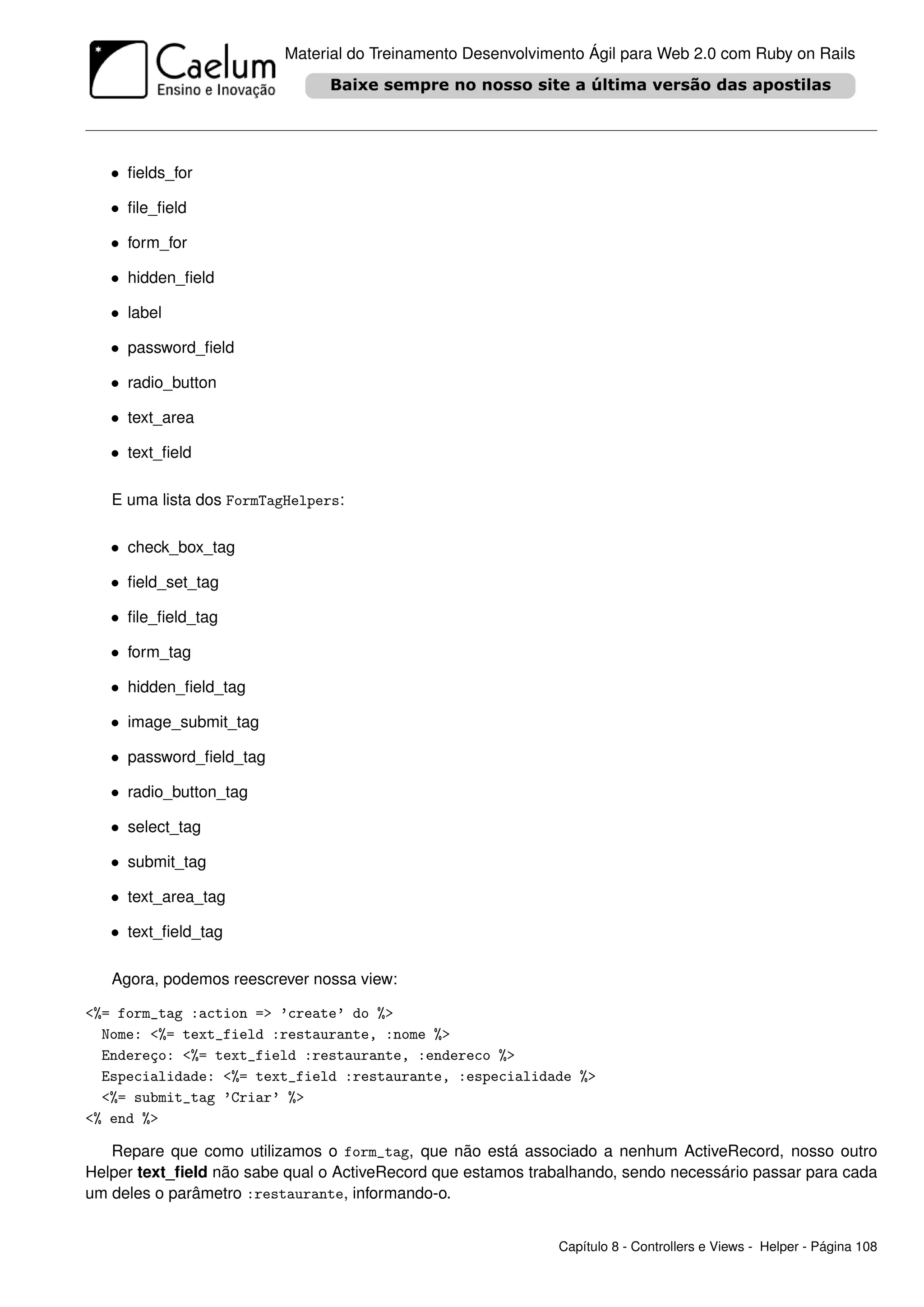 Material do Treinamento Desenvolvimento Ágil para Web 2.0 com Ruby on Rails




   • ﬁelds_for

   • ﬁle_ﬁeld

   • form_for

   • hidden_ﬁeld

   • label

   • password_ﬁeld

   • radio_button

   • text_area

   • text_ﬁeld

   E uma lista dos FormTagHelpers:

   • check_box_tag

   • ﬁeld_set_tag

   • ﬁle_ﬁeld_tag

   • form_tag

   • hidden_ﬁeld_tag

   • image_submit_tag

   • password_ﬁeld_tag

   • radio_button_tag

   • select_tag

   • submit_tag

   • text_area_tag

   • text_ﬁeld_tag

   Agora, podemos reescrever nossa view:

<%= form_tag :action => ’create’ do %>
  Nome: <%= text_field :restaurante, :nome %>
  Endereço: <%= text_field :restaurante, :endereco %>
  Especialidade: <%= text_field :restaurante, :especialidade %>
  <%= submit_tag ’Criar’ %>
<% end %>

   Repare que como utilizamos o form_tag, que não está associado a nenhum ActiveRecord, nosso outro
Helper text_ﬁeld não sabe qual o ActiveRecord que estamos trabalhando, sendo necessário passar para cada
um deles o parâmetro :restaurante, informando-o.


                                                              Capítulo 8 - Controllers e Views - Helper - Página 108
 