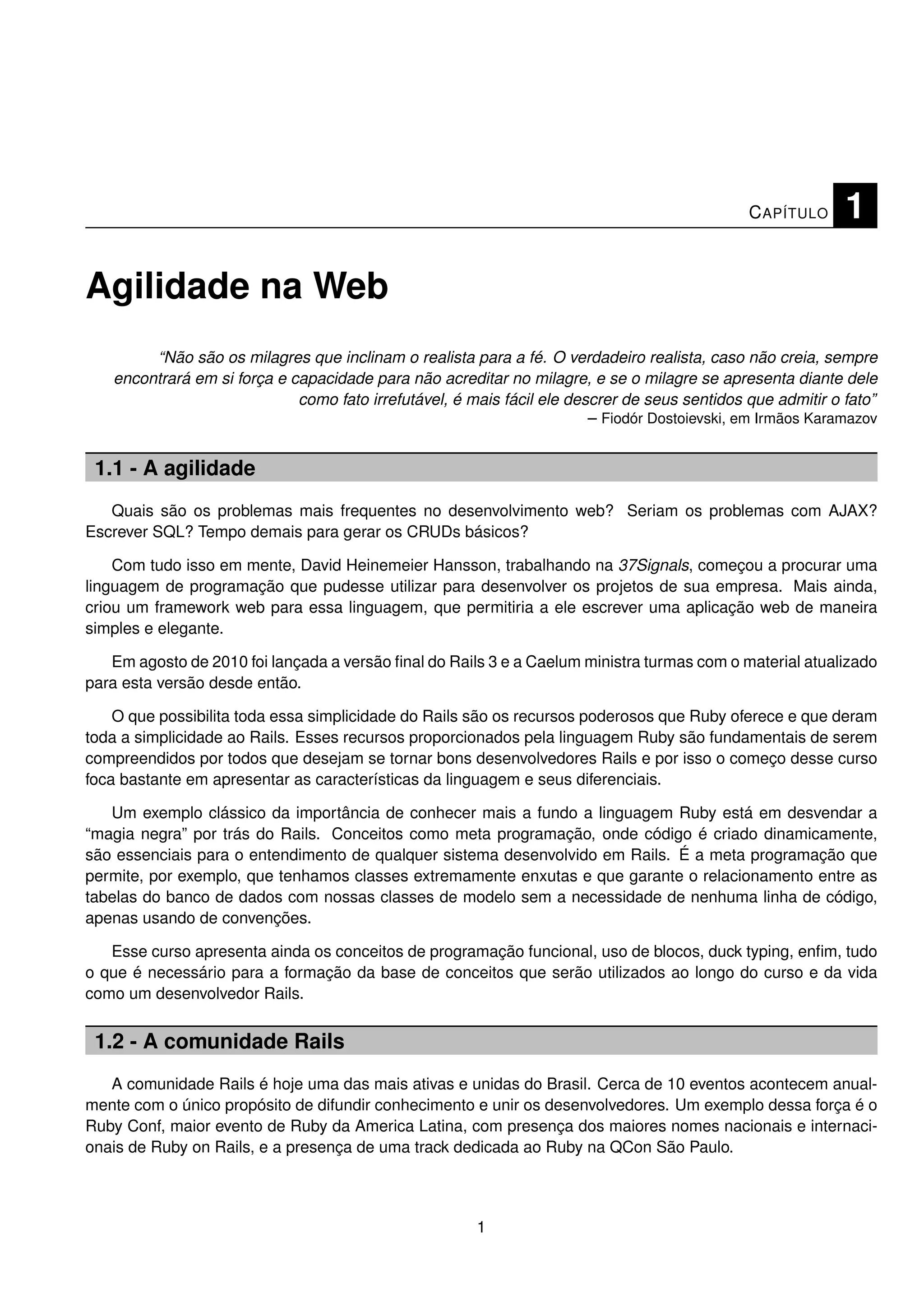 C APÍTULO     1

Agilidade na Web
        “Não são os milagres que inclinam o realista para a fé. O verdadeiro realista, caso não creia, sempre
   encontrará em si força e capacidade para não acreditar no milagre, e se o milagre se apresenta diante dele
                             como fato irrefutável, é mais fácil ele descrer de seus sentidos que admitir o fato”
                                                                        – Fiodór Dostoievski, em Irmãos Karamazov


 1.1 - A agilidade
   Quais são os problemas mais frequentes no desenvolvimento web? Seriam os problemas com AJAX?
Escrever SQL? Tempo demais para gerar os CRUDs básicos?

    Com tudo isso em mente, David Heinemeier Hansson, trabalhando na 37Signals, começou a procurar uma
linguagem de programação que pudesse utilizar para desenvolver os projetos de sua empresa. Mais ainda,
criou um framework web para essa linguagem, que permitiria a ele escrever uma aplicação web de maneira
simples e elegante.

   Em agosto de 2010 foi lançada a versão ﬁnal do Rails 3 e a Caelum ministra turmas com o material atualizado
para esta versão desde então.

    O que possibilita toda essa simplicidade do Rails são os recursos poderosos que Ruby oferece e que deram
toda a simplicidade ao Rails. Esses recursos proporcionados pela linguagem Ruby são fundamentais de serem
compreendidos por todos que desejam se tornar bons desenvolvedores Rails e por isso o começo desse curso
foca bastante em apresentar as características da linguagem e seus diferenciais.

   Um exemplo clássico da importância de conhecer mais a fundo a linguagem Ruby está em desvendar a
“magia negra” por trás do Rails. Conceitos como meta programação, onde código é criado dinamicamente,
são essenciais para o entendimento de qualquer sistema desenvolvido em Rails. É a meta programação que
permite, por exemplo, que tenhamos classes extremamente enxutas e que garante o relacionamento entre as
tabelas do banco de dados com nossas classes de modelo sem a necessidade de nenhuma linha de código,
apenas usando de convenções.

   Esse curso apresenta ainda os conceitos de programação funcional, uso de blocos, duck typing, enﬁm, tudo
o que é necessário para a formação da base de conceitos que serão utilizados ao longo do curso e da vida
como um desenvolvedor Rails.


 1.2 - A comunidade Rails
   A comunidade Rails é hoje uma das mais ativas e unidas do Brasil. Cerca de 10 eventos acontecem anual-
mente com o único propósito de difundir conhecimento e unir os desenvolvedores. Um exemplo dessa força é o
Ruby Conf, maior evento de Ruby da America Latina, com presença dos maiores nomes nacionais e internaci-
onais de Ruby on Rails, e a presença de uma track dedicada ao Ruby na QCon São Paulo.



                                                       1
 