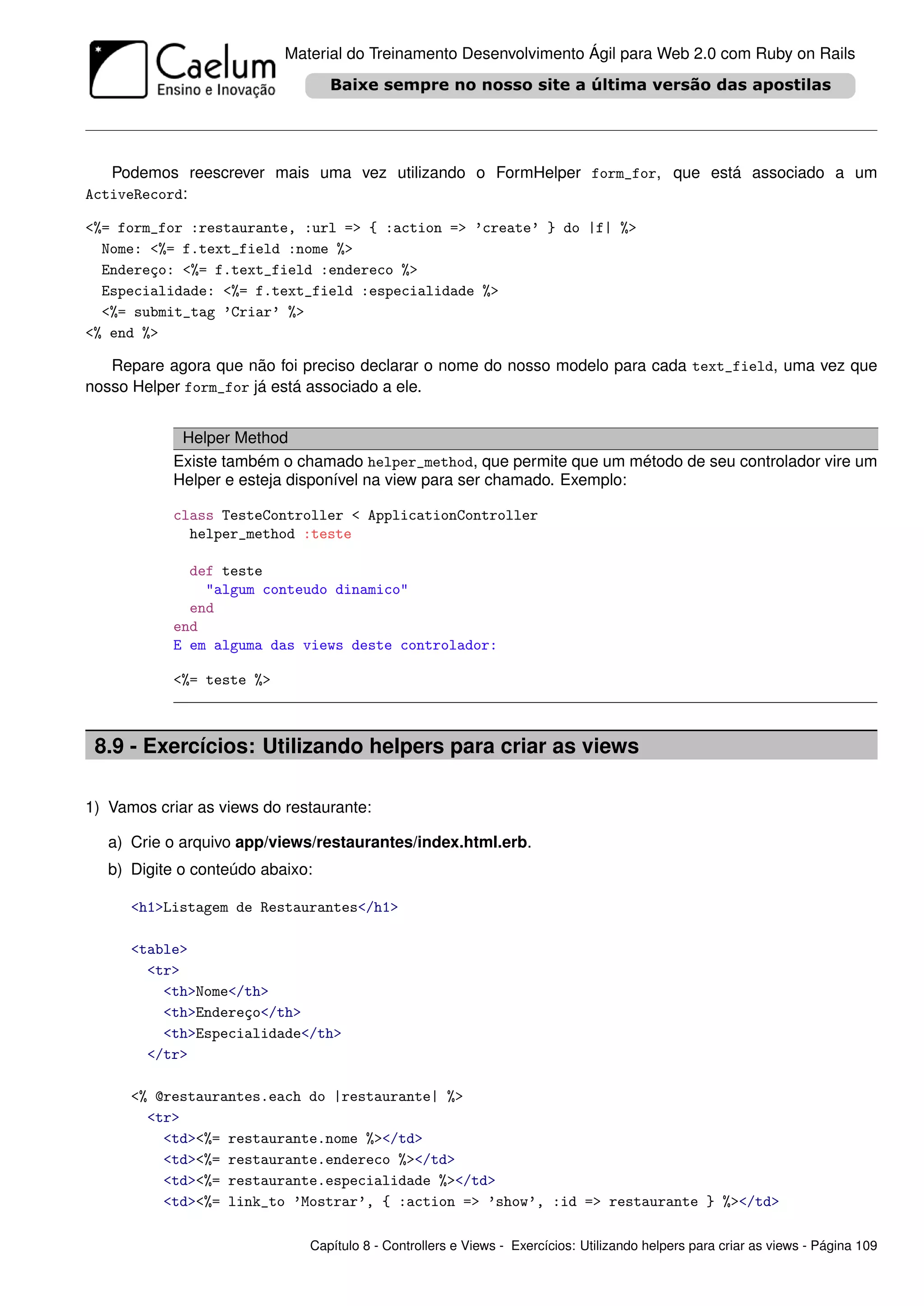 Material do Treinamento Desenvolvimento Ágil para Web 2.0 com Ruby on Rails




   Podemos reescrever mais uma vez utilizando o FormHelper form_for, que está associado a um
ActiveRecord:

<%= form_for :restaurante, :url => { :action => ’create’ } do |f| %>
  Nome: <%= f.text_field :nome %>
  Endereço: <%= f.text_field :endereco %>
  Especialidade: <%= f.text_field :especialidade %>
  <%= submit_tag ’Criar’ %>
<% end %>

   Repare agora que não foi preciso declarar o nome do nosso modelo para cada text_field, uma vez que
nosso Helper form_for já está associado a ele.


            Helper Method
           Existe também o chamado helper_method, que permite que um método de seu controlador vire um
           Helper e esteja disponível na view para ser chamado. Exemplo:

           class TesteController < ApplicationController
             helper_method :teste

             def teste
               "algum conteudo dinamico"
             end
           end
           E em alguma das views deste controlador:

           <%= teste %>



 8.9 - Exercícios: Utilizando helpers para criar as views

1) Vamos criar as views do restaurante:

   a) Crie o arquivo app/views/restaurantes/index.html.erb.
   b) Digite o conteúdo abaixo:

      <h1>Listagem de Restaurantes</h1>

      <table>
        <tr>
          <th>Nome</th>
          <th>Endereço</th>
          <th>Especialidade</th>
        </tr>

      <% @restaurantes.each do |restaurante| %>
        <tr>
          <td><%= restaurante.nome %></td>
          <td><%= restaurante.endereco %></td>
          <td><%= restaurante.especialidade %></td>
          <td><%= link_to ’Mostrar’, { :action => ’show’, :id => restaurante } %></td>

                              Capítulo 8 - Controllers e Views - Exercícios: Utilizando helpers para criar as views - Página 109
 