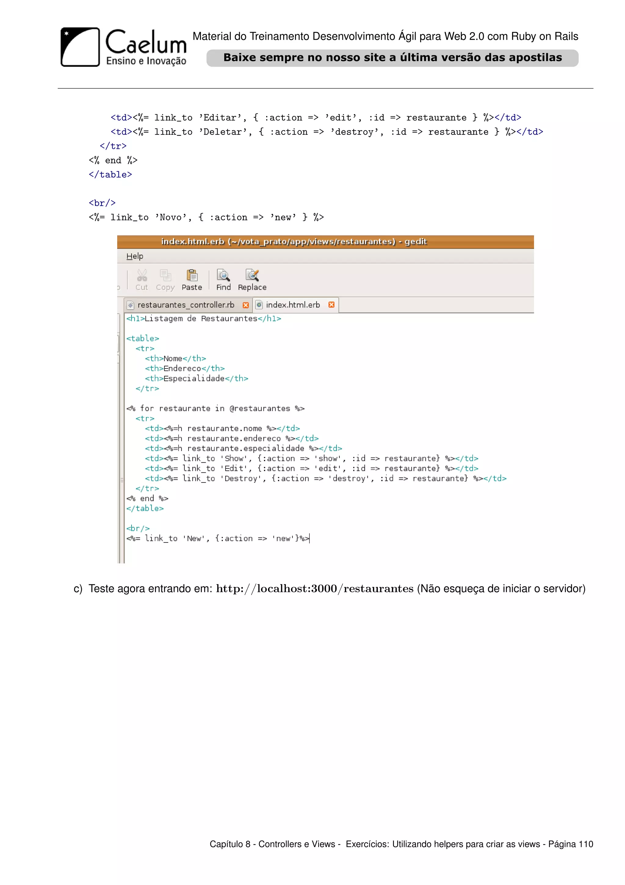 Material do Treinamento Desenvolvimento Ágil para Web 2.0 com Ruby on Rails




      <td><%= link_to ’Editar’, { :action => ’edit’, :id => restaurante } %></td>
      <td><%= link_to ’Deletar’, { :action => ’destroy’, :id => restaurante } %></td>
    </tr>
  <% end %>
  </table>

  <br/>
  <%= link_to ’Novo’, { :action => ’new’ } %>




c) Teste agora entrando em: http://localhost:3000/restaurantes (Não esqueça de iniciar o servidor)




                          Capítulo 8 - Controllers e Views - Exercícios: Utilizando helpers para criar as views - Página 110
 