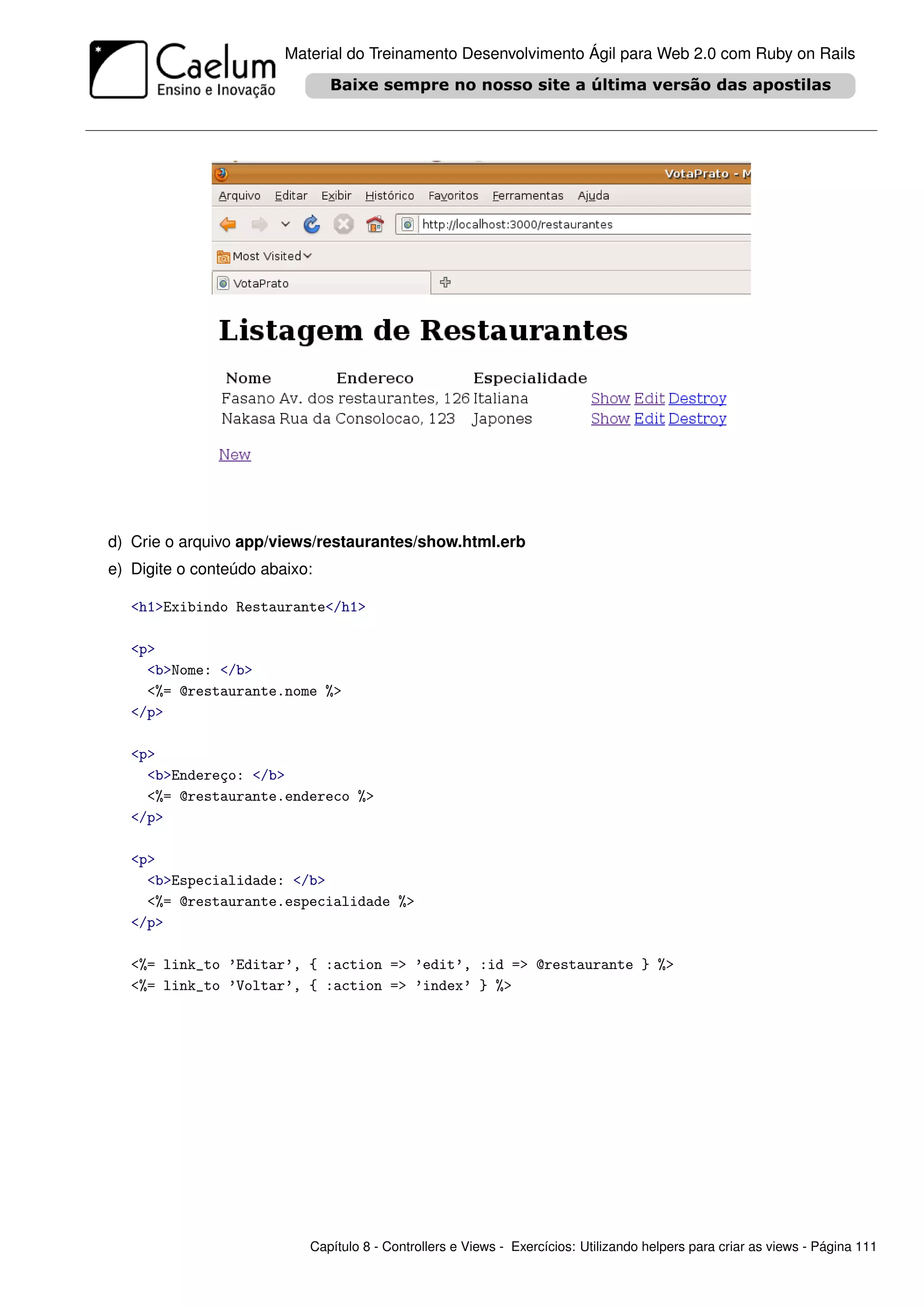 Material do Treinamento Desenvolvimento Ágil para Web 2.0 com Ruby on Rails




d) Crie o arquivo app/views/restaurantes/show.html.erb
e) Digite o conteúdo abaixo:

   <h1>Exibindo Restaurante</h1>

   <p>
     <b>Nome: </b>
     <%= @restaurante.nome %>
   </p>

   <p>
     <b>Endereço: </b>
     <%= @restaurante.endereco %>
   </p>

   <p>
     <b>Especialidade: </b>
     <%= @restaurante.especialidade %>
   </p>

   <%= link_to ’Editar’, { :action => ’edit’, :id => @restaurante } %>
   <%= link_to ’Voltar’, { :action => ’index’ } %>




                           Capítulo 8 - Controllers e Views - Exercícios: Utilizando helpers para criar as views - Página 111
 