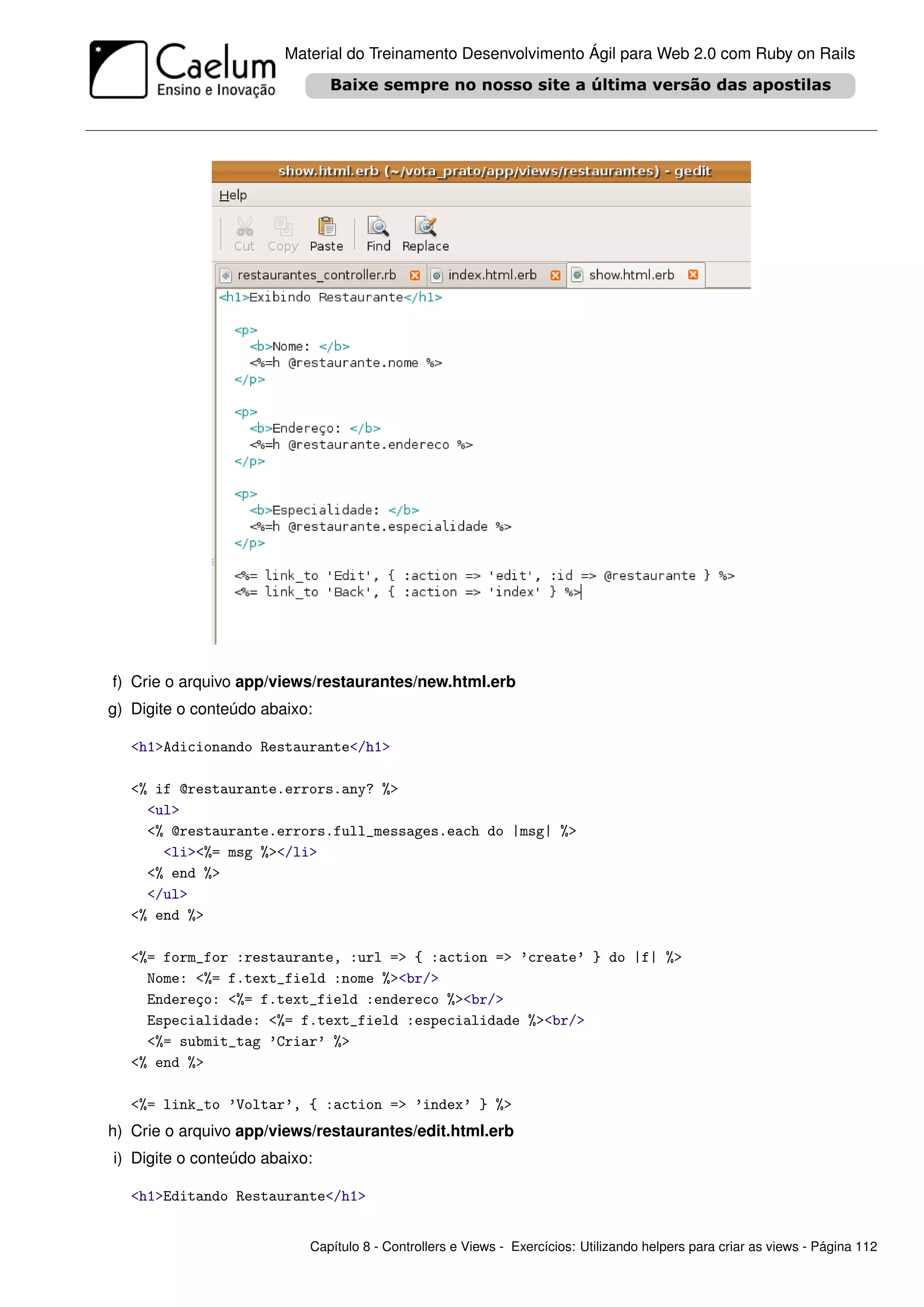 Material do Treinamento Desenvolvimento Ágil para Web 2.0 com Ruby on Rails




f) Crie o arquivo app/views/restaurantes/new.html.erb
g) Digite o conteúdo abaixo:

   <h1>Adicionando Restaurante</h1>

   <% if @restaurante.errors.any? %>
     <ul>
     <% @restaurante.errors.full_messages.each do |msg| %>
       <li><%= msg %></li>
     <% end %>
     </ul>
   <% end %>

   <%= form_for :restaurante, :url => { :action => ’create’ } do |f| %>
     Nome: <%= f.text_field :nome %><br/>
     Endereço: <%= f.text_field :endereco %><br/>
     Especialidade: <%= f.text_field :especialidade %><br/>
     <%= submit_tag ’Criar’ %>
   <% end %>

   <%= link_to ’Voltar’, { :action => ’index’ } %>
h) Crie o arquivo app/views/restaurantes/edit.html.erb
i) Digite o conteúdo abaixo:

   <h1>Editando Restaurante</h1>


                           Capítulo 8 - Controllers e Views - Exercícios: Utilizando helpers para criar as views - Página 112
 