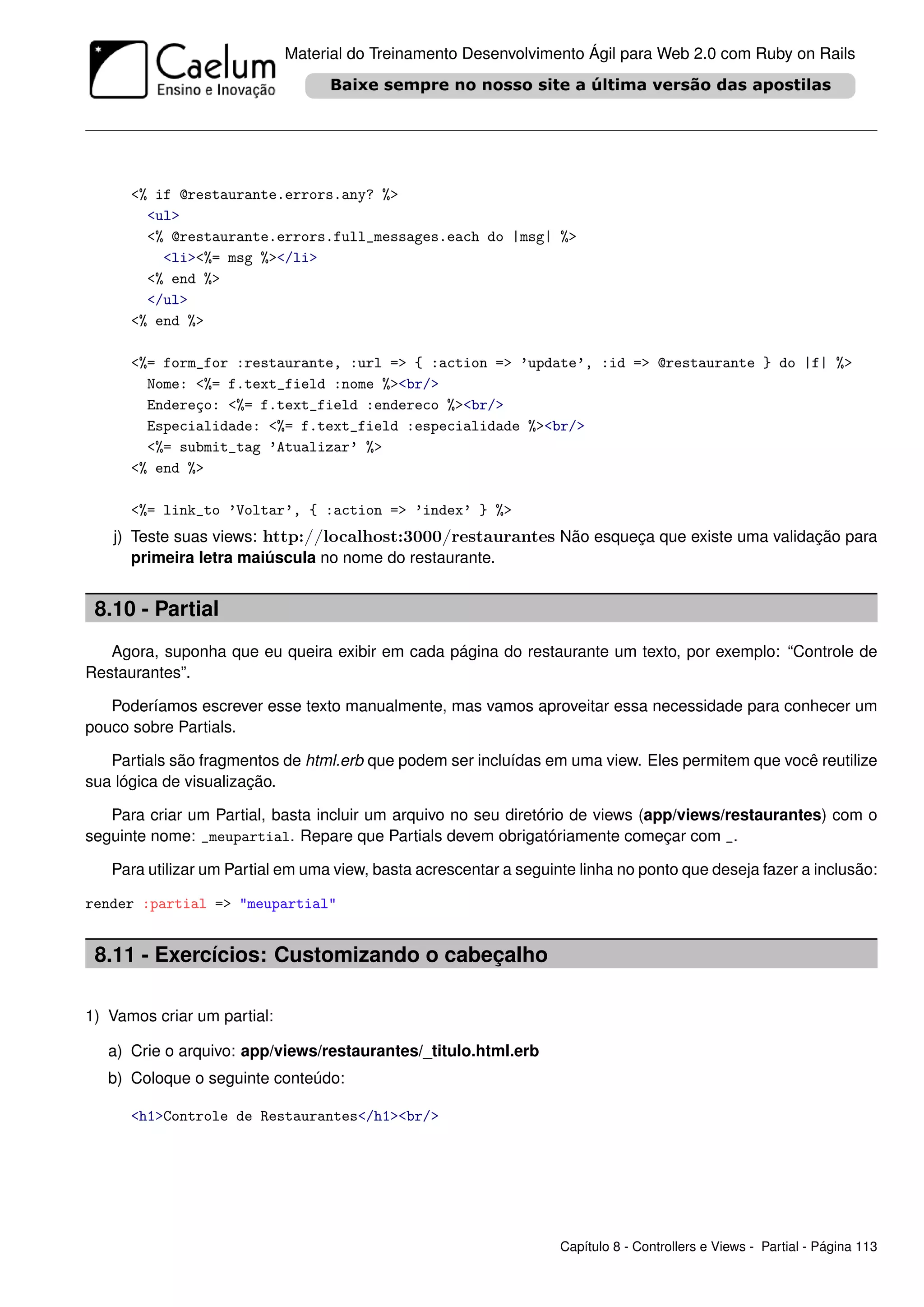 Material do Treinamento Desenvolvimento Ágil para Web 2.0 com Ruby on Rails




      <% if @restaurante.errors.any? %>
        <ul>
        <% @restaurante.errors.full_messages.each do |msg| %>
          <li><%= msg %></li>
        <% end %>
        </ul>
      <% end %>

      <%= form_for :restaurante, :url => { :action => ’update’, :id => @restaurante } do |f| %>
        Nome: <%= f.text_field :nome %><br/>
        Endereço: <%= f.text_field :endereco %><br/>
        Especialidade: <%= f.text_field :especialidade %><br/>
        <%= submit_tag ’Atualizar’ %>
      <% end %>

      <%= link_to ’Voltar’, { :action => ’index’ } %>
   j) Teste suas views: http://localhost:3000/restaurantes Não esqueça que existe uma validação para
      primeira letra maiúscula no nome do restaurante.


 8.10 - Partial
   Agora, suponha que eu queira exibir em cada página do restaurante um texto, por exemplo: “Controle de
Restaurantes”.

   Poderíamos escrever esse texto manualmente, mas vamos aproveitar essa necessidade para conhecer um
pouco sobre Partials.

   Partials são fragmentos de html.erb que podem ser incluídas em uma view. Eles permitem que você reutilize
sua lógica de visualização.

   Para criar um Partial, basta incluir um arquivo no seu diretório de views (app/views/restaurantes) com o
seguinte nome: _meupartial. Repare que Partials devem obrigatóriamente começar com _.

   Para utilizar um Partial em uma view, basta acrescentar a seguinte linha no ponto que deseja fazer a inclusão:

render :partial => "meupartial"


 8.11 - Exercícios: Customizando o cabeçalho

1) Vamos criar um partial:

   a) Crie o arquivo: app/views/restaurantes/_titulo.html.erb
   b) Coloque o seguinte conteúdo:

      <h1>Controle de Restaurantes</h1><br/>




                                                                   Capítulo 8 - Controllers e Views - Partial - Página 113
 