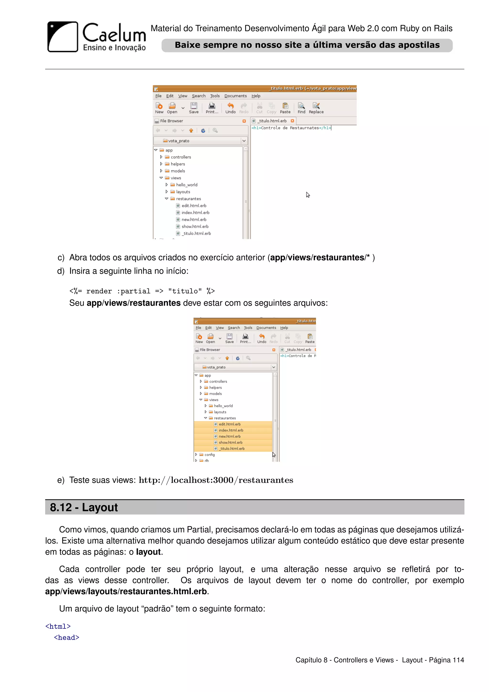 Material do Treinamento Desenvolvimento Ágil para Web 2.0 com Ruby on Rails




   c) Abra todos os arquivos criados no exercício anterior (app/views/restaurantes/* )
   d) Insira a seguinte linha no início:

      <%= render :partial => "titulo" %>
      Seu app/views/restaurantes deve estar com os seguintes arquivos:




   e) Teste suas views: http://localhost:3000/restaurantes


 8.12 - Layout
    Como vimos, quando criamos um Partial, precisamos declará-lo em todas as páginas que desejamos utilizá-
los. Existe uma alternativa melhor quando desejamos utilizar algum conteúdo estático que deve estar presente
em todas as páginas: o layout.

   Cada controller pode ter seu próprio layout, e uma alteração nesse arquivo se reﬂetirá por to-
das as views desse controller. Os arquivos de layout devem ter o nome do controller, por exemplo
app/views/layouts/restaurantes.html.erb.

   Um arquivo de layout “padrão” tem o seguinte formato:

<html>
  <head>

                                                                 Capítulo 8 - Controllers e Views - Layout - Página 114
 