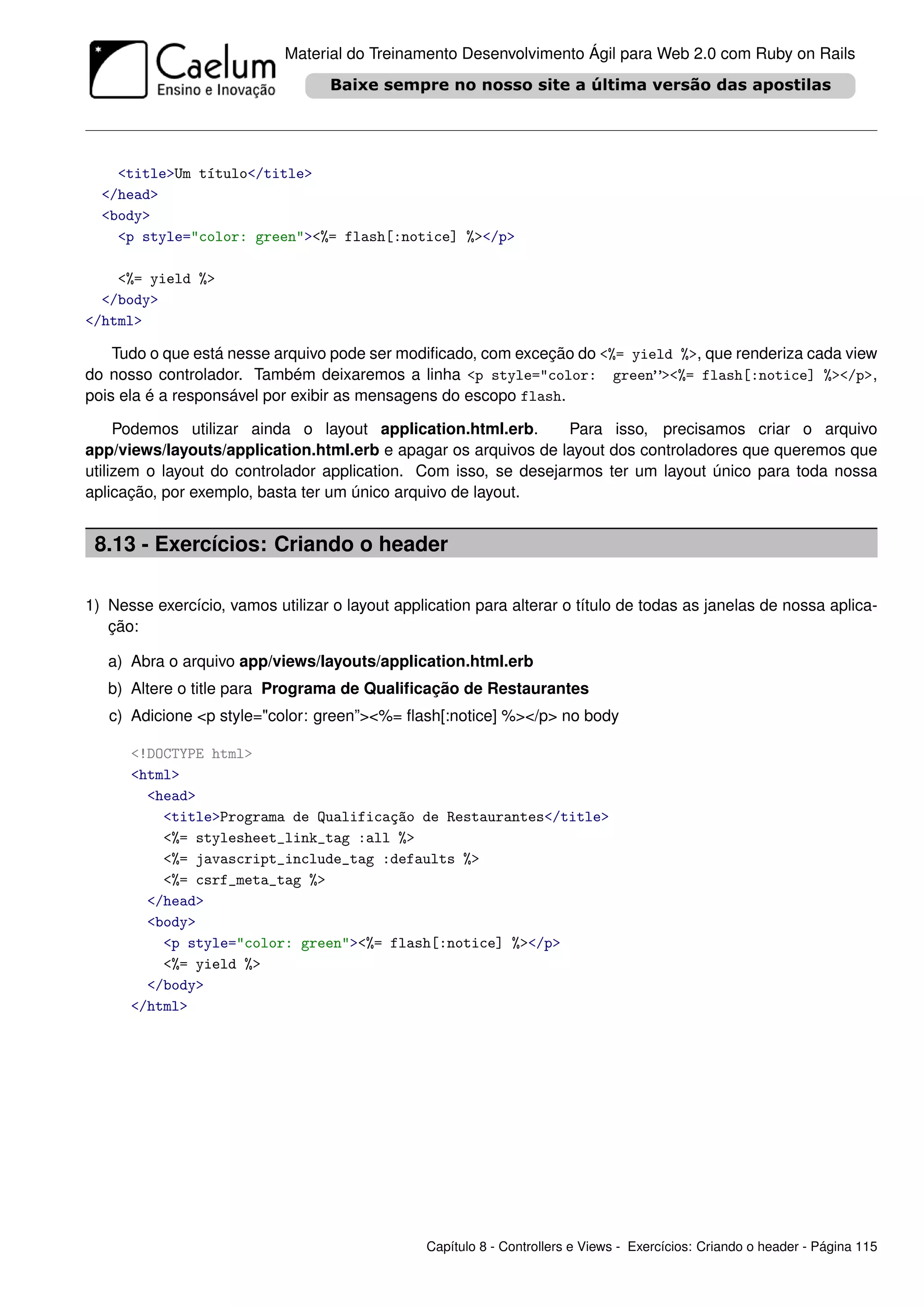 Material do Treinamento Desenvolvimento Ágil para Web 2.0 com Ruby on Rails




    <title>Um título</title>
  </head>
  <body>
    <p style="color: green"><%= flash[:notice] %></p>

    <%= yield %>
  </body>
</html>

    Tudo o que está nesse arquivo pode ser modiﬁcado, com exceção do <%= yield %>, que renderiza cada view
do nosso controlador. Também deixaremos a linha <p style="color: green”><%= flash[:notice] %></p>,
pois ela é a responsável por exibir as mensagens do escopo flash.

     Podemos utilizar ainda o layout application.html.erb.       Para isso, precisamos criar o arquivo
app/views/layouts/application.html.erb e apagar os arquivos de layout dos controladores que queremos que
utilizem o layout do controlador application. Com isso, se desejarmos ter um layout único para toda nossa
aplicação, por exemplo, basta ter um único arquivo de layout.


 8.13 - Exercícios: Criando o header

1) Nesse exercício, vamos utilizar o layout application para alterar o título de todas as janelas de nossa aplica-
   ção:

   a) Abra o arquivo app/views/layouts/application.html.erb
   b) Altere o title para Programa de Qualiﬁcação de Restaurantes
   c) Adicione <p style="color: green”><%= ﬂash[:notice] %></p> no body

      <!DOCTYPE html>
      <html>
        <head>
          <title>Programa de Qualificação de Restaurantes</title>
          <%= stylesheet_link_tag :all %>
          <%= javascript_include_tag :defaults %>
          <%= csrf_meta_tag %>
        </head>
        <body>
          <p style="color: green"><%= flash[:notice] %></p>
          <%= yield %>
        </body>
      </html>




                                                 Capítulo 8 - Controllers e Views - Exercícios: Criando o header - Página 115
 