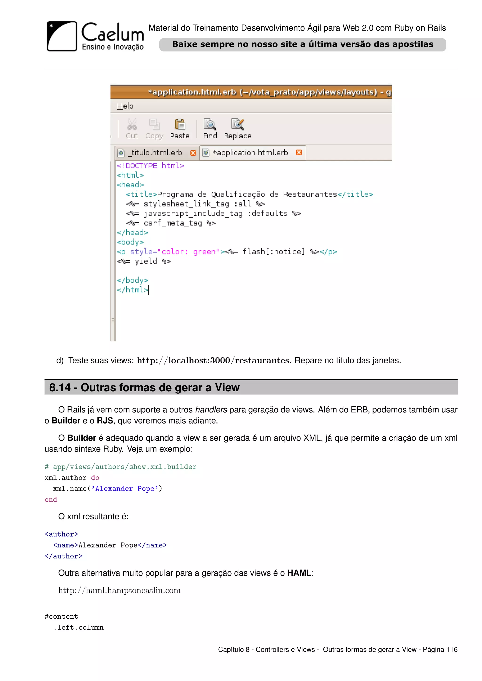 Material do Treinamento Desenvolvimento Ágil para Web 2.0 com Ruby on Rails




  d) Teste suas views: http://localhost:3000/restaurantes. Repare no título das janelas.


 8.14 - Outras formas de gerar a View
   O Rails já vem com suporte a outros handlers para geração de views. Além do ERB, podemos também usar
o Builder e o RJS, que veremos mais adiante.

   O Builder é adequado quando a view a ser gerada é um arquivo XML, já que permite a criação de um xml
usando sintaxe Ruby. Veja um exemplo:

# app/views/authors/show.xml.builder
xml.author do
  xml.name(’Alexander Pope’)
end

   O xml resultante é:

<author>
  <name>Alexander Pope</name>
</author>

   Outra alternativa muito popular para a geração das views é o HAML:

   http://haml.hamptoncatlin.com

#content
  .left.column

                                            Capítulo 8 - Controllers e Views - Outras formas de gerar a View - Página 116
 