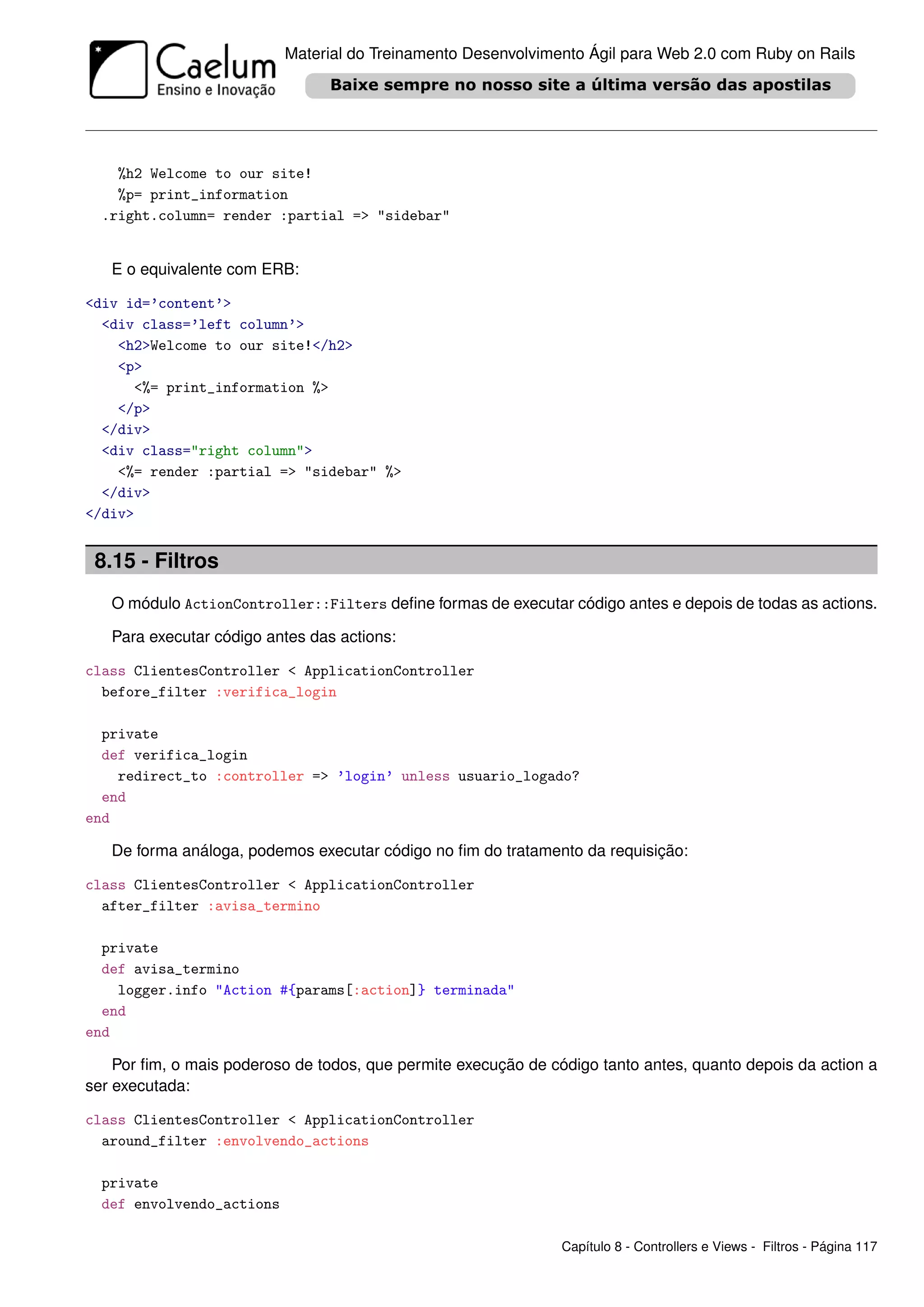 Material do Treinamento Desenvolvimento Ágil para Web 2.0 com Ruby on Rails




    %h2 Welcome to our site!
    %p= print_information
  .right.column= render :partial => "sidebar"


   E o equivalente com ERB:

<div id=’content’>
  <div class=’left column’>
    <h2>Welcome to our site!</h2>
    <p>
      <%= print_information %>
    </p>
  </div>
  <div class="right column">
    <%= render :partial => "sidebar" %>
  </div>
</div>


 8.15 - Filtros
   O módulo ActionController::Filters deﬁne formas de executar código antes e depois de todas as actions.

   Para executar código antes das actions:

class ClientesController < ApplicationController
  before_filter :verifica_login

  private
  def verifica_login
    redirect_to :controller => ’login’ unless usuario_logado?
  end
end

   De forma análoga, podemos executar código no ﬁm do tratamento da requisição:

class ClientesController < ApplicationController
  after_filter :avisa_termino

  private
  def avisa_termino
    logger.info "Action #{params[:action]} terminada"
  end
end

    Por ﬁm, o mais poderoso de todos, que permite execução de código tanto antes, quanto depois da action a
ser executada:

class ClientesController < ApplicationController
  around_filter :envolvendo_actions

  private
  def envolvendo_actions

                                                                Capítulo 8 - Controllers e Views - Filtros - Página 117
 
