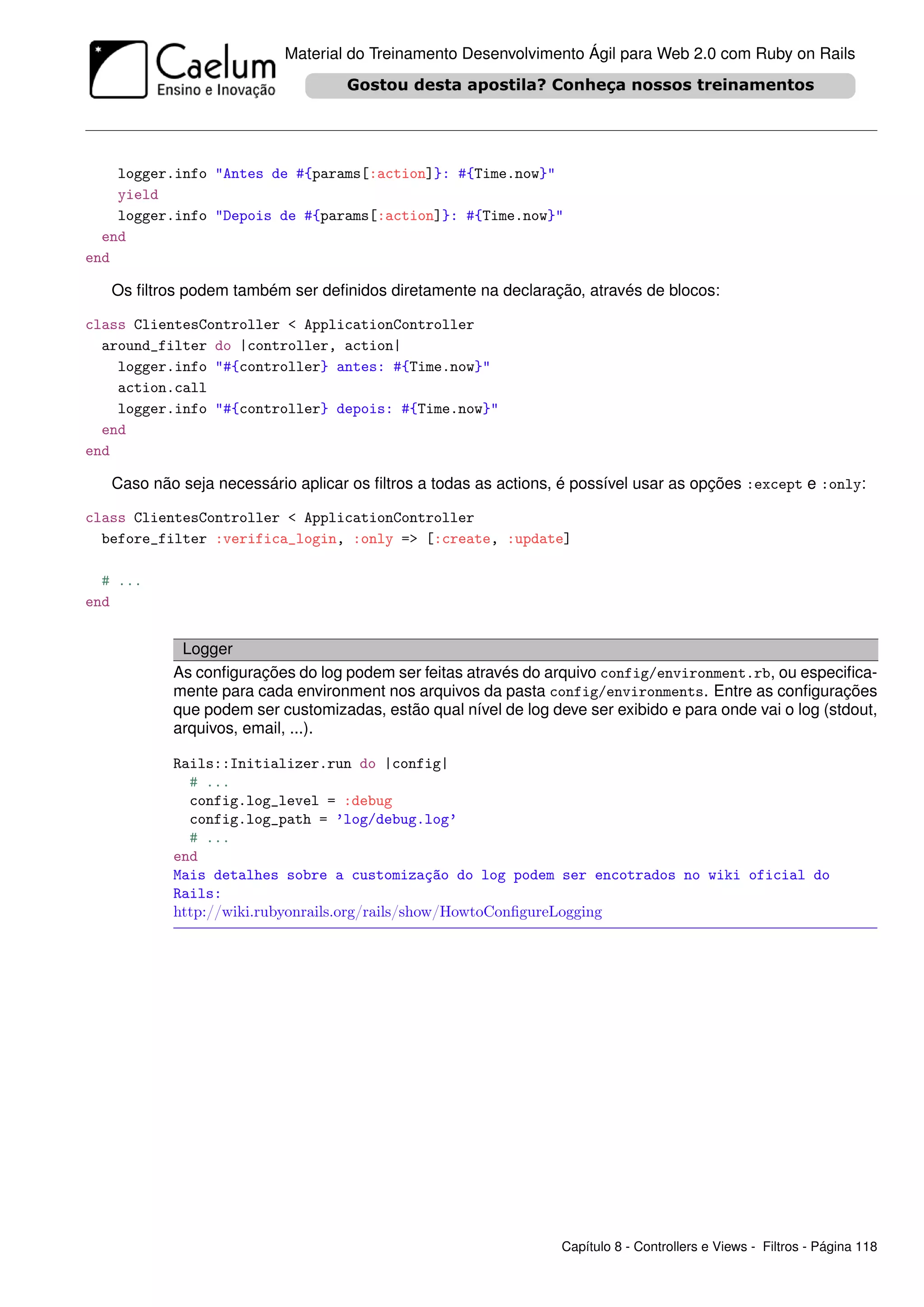 Material do Treinamento Desenvolvimento Ágil para Web 2.0 com Ruby on Rails




    logger.info "Antes de #{params[:action]}: #{Time.now}"
    yield
    logger.info "Depois de #{params[:action]}: #{Time.now}"
  end
end

   Os ﬁltros podem também ser deﬁnidos diretamente na declaração, através de blocos:

class ClientesController < ApplicationController
  around_filter do |controller, action|
    logger.info "#{controller} antes: #{Time.now}"
    action.call
    logger.info "#{controller} depois: #{Time.now}"
  end
end

   Caso não seja necessário aplicar os ﬁltros a todas as actions, é possível usar as opções :except e :only:

class ClientesController < ApplicationController
  before_filter :verifica_login, :only => [:create, :update]

  # ...
end


            Logger
           As conﬁgurações do log podem ser feitas através do arquivo config/environment.rb, ou especiﬁca-
           mente para cada environment nos arquivos da pasta config/environments. Entre as conﬁgurações
           que podem ser customizadas, estão qual nível de log deve ser exibido e para onde vai o log (stdout,
           arquivos, email, ...).

           Rails::Initializer.run do |config|
             # ...
             config.log_level = :debug
             config.log_path = ’log/debug.log’
             # ...
           end
           Mais detalhes sobre a customização do log podem ser encotrados no wiki oficial do
           Rails:
           http://wiki.rubyonrails.org/rails/show/HowtoConﬁgureLogging




                                                                 Capítulo 8 - Controllers e Views - Filtros - Página 118
 
