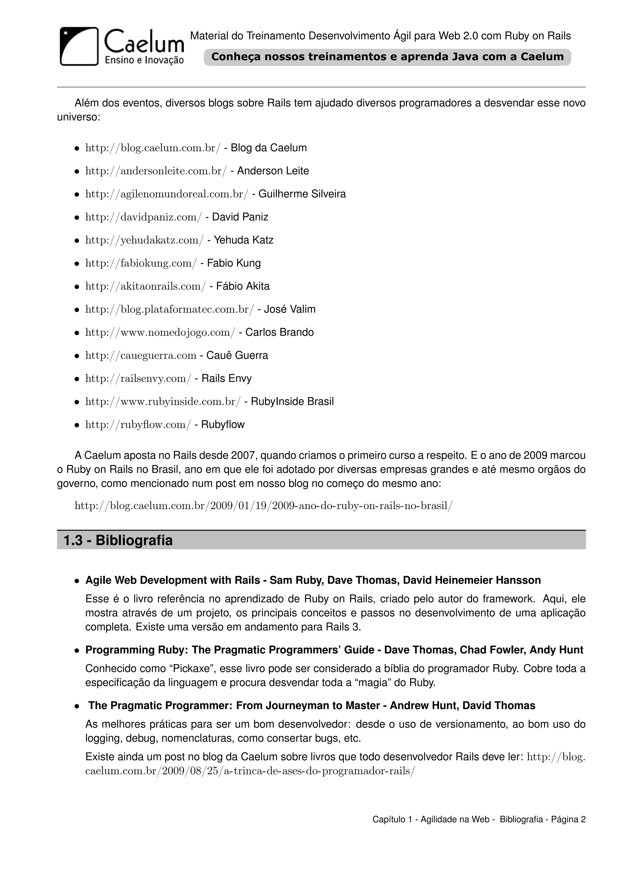 Material do Treinamento Desenvolvimento Ágil para Web 2.0 com Ruby on Rails




    Além dos eventos, diversos blogs sobre Rails tem ajudado diversos programadores a desvendar esse novo
universo:

   • http://blog.caelum.com.br/ - Blog da Caelum

   • http://andersonleite.com.br/ - Anderson Leite

   • http://agilenomundoreal.com.br/ - Guilherme Silveira

   • http://davidpaniz.com/ - David Paniz

   • http://yehudakatz.com/ - Yehuda Katz

   • http://fabiokung.com/ - Fabio Kung

   • http://akitaonrails.com/ - Fábio Akita

   • http://blog.plataformatec.com.br/ - José Valim

   • http://www.nomedojogo.com/ - Carlos Brando

   • http://caueguerra.com - Cauê Guerra

   • http://railsenvy.com/ - Rails Envy

   • http://www.rubyinside.com.br/ - RubyInside Brasil

   • http://rubyﬂow.com/ - Rubyﬂow

   A Caelum aposta no Rails desde 2007, quando criamos o primeiro curso a respeito. E o ano de 2009 marcou
o Ruby on Rails no Brasil, ano em que ele foi adotado por diversas empresas grandes e até mesmo orgãos do
governo, como mencionado num post em nosso blog no começo do mesmo ano:

   http://blog.caelum.com.br/2009/01/19/2009-ano-do-ruby-on-rails-no-brasil/


 1.3 - Bibliograﬁa

   • Agile Web Development with Rails - Sam Ruby, Dave Thomas, David Heinemeier Hansson
     Esse é o livro referência no aprendizado de Ruby on Rails, criado pelo autor do framework. Aqui, ele
     mostra através de um projeto, os principais conceitos e passos no desenvolvimento de uma aplicação
     completa. Existe uma versão em andamento para Rails 3.

   • Programming Ruby: The Pragmatic Programmers’ Guide - Dave Thomas, Chad Fowler, Andy Hunt
     Conhecido como “Pickaxe”, esse livro pode ser considerado a bíblia do programador Ruby. Cobre toda a
     especiﬁcação da linguagem e procura desvendar toda a “magia” do Ruby.

   • The Pragmatic Programmer: From Journeyman to Master - Andrew Hunt, David Thomas
     As melhores práticas para ser um bom desenvolvedor: desde o uso de versionamento, ao bom uso do
     logging, debug, nomenclaturas, como consertar bugs, etc.
     Existe ainda um post no blog da Caelum sobre livros que todo desenvolvedor Rails deve ler: http://blog.
     caelum.com.br/2009/08/25/a-trinca-de-ases-do-programador-rails/



                                                                Capítulo 1 - Agilidade na Web - Bibliograﬁa - Página 2
 