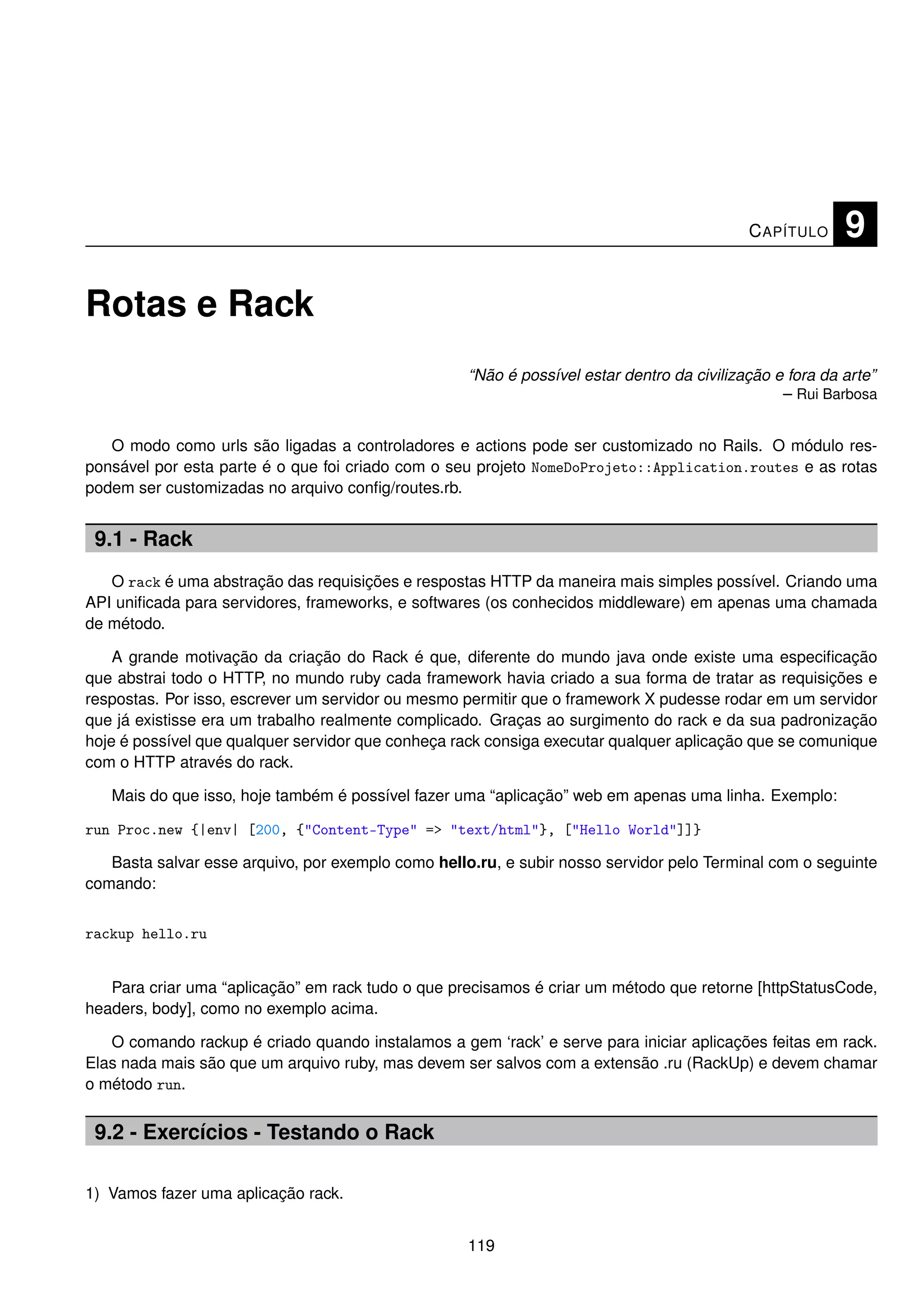 C APÍTULO     9

Rotas e Rack
                                                    “Não é possível estar dentro da civilização e fora da arte”
                                                                                                 – Rui Barbosa


   O modo como urls são ligadas a controladores e actions pode ser customizado no Rails. O módulo res-
ponsável por esta parte é o que foi criado com o seu projeto NomeDoProjeto::Application.routes e as rotas
podem ser customizadas no arquivo conﬁg/routes.rb.


 9.1 - Rack
   O rack é uma abstração das requisições e respostas HTTP da maneira mais simples possível. Criando uma
API uniﬁcada para servidores, frameworks, e softwares (os conhecidos middleware) em apenas uma chamada
de método.

    A grande motivação da criação do Rack é que, diferente do mundo java onde existe uma especiﬁcação
que abstrai todo o HTTP, no mundo ruby cada framework havia criado a sua forma de tratar as requisições e
respostas. Por isso, escrever um servidor ou mesmo permitir que o framework X pudesse rodar em um servidor
que já existisse era um trabalho realmente complicado. Graças ao surgimento do rack e da sua padronização
hoje é possível que qualquer servidor que conheça rack consiga executar qualquer aplicação que se comunique
com o HTTP através do rack.

   Mais do que isso, hoje também é possível fazer uma “aplicação” web em apenas uma linha. Exemplo:

run Proc.new {|env| [200, {"Content-Type" => "text/html"}, ["Hello World"]]}

   Basta salvar esse arquivo, por exemplo como hello.ru, e subir nosso servidor pelo Terminal com o seguinte
comando:


rackup hello.ru


   Para criar uma “aplicação” em rack tudo o que precisamos é criar um método que retorne [httpStatusCode,
headers, body], como no exemplo acima.

   O comando rackup é criado quando instalamos a gem ‘rack’ e serve para iniciar aplicações feitas em rack.
Elas nada mais são que um arquivo ruby, mas devem ser salvos com a extensão .ru (RackUp) e devem chamar
o método run.


 9.2 - Exercícios - Testando o Rack

1) Vamos fazer uma aplicação rack.


                                                    119
 