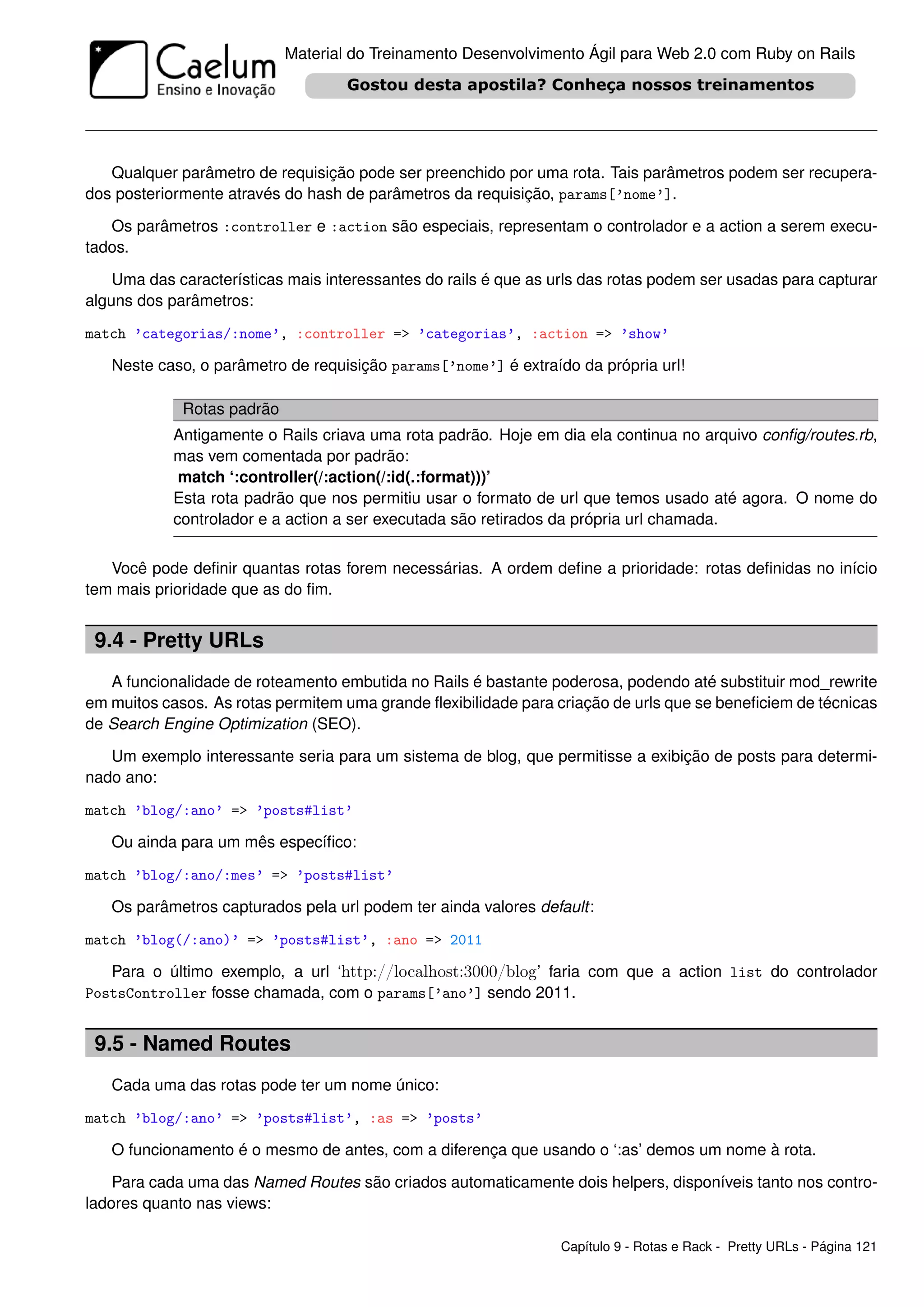 Material do Treinamento Desenvolvimento Ágil para Web 2.0 com Ruby on Rails




   Qualquer parâmetro de requisição pode ser preenchido por uma rota. Tais parâmetros podem ser recupera-
dos posteriormente através do hash de parâmetros da requisição, params[’nome’].

   Os parâmetros :controller e :action são especiais, representam o controlador e a action a serem execu-
tados.

    Uma das características mais interessantes do rails é que as urls das rotas podem ser usadas para capturar
alguns dos parâmetros:

match ’categorias/:nome’, :controller => ’categorias’, :action => ’show’

   Neste caso, o parâmetro de requisição params[’nome’] é extraído da própria url!

             Rotas padrão
            Antigamente o Rails criava uma rota padrão. Hoje em dia ela continua no arquivo conﬁg/routes.rb,
            mas vem comentada por padrão:
             match ‘:controller(/:action(/:id(.:format)))’
            Esta rota padrão que nos permitiu usar o formato de url que temos usado até agora. O nome do
            controlador e a action a ser executada são retirados da própria url chamada.


   Você pode deﬁnir quantas rotas forem necessárias. A ordem deﬁne a prioridade: rotas deﬁnidas no início
tem mais prioridade que as do ﬁm.


 9.4 - Pretty URLs
   A funcionalidade de roteamento embutida no Rails é bastante poderosa, podendo até substituir mod_rewrite
em muitos casos. As rotas permitem uma grande ﬂexibilidade para criação de urls que se beneﬁciem de técnicas
de Search Engine Optimization (SEO).

   Um exemplo interessante seria para um sistema de blog, que permitisse a exibição de posts para determi-
nado ano:

match ’blog/:ano’ => ’posts#list’

   Ou ainda para um mês especíﬁco:

match ’blog/:ano/:mes’ => ’posts#list’

   Os parâmetros capturados pela url podem ter ainda valores default:

match ’blog(/:ano)’ => ’posts#list’, :ano => 2011

   Para o último exemplo, a url ‘http://localhost:3000/blog’ faria com que a action list do controlador
PostsController fosse chamada, com o params[’ano’] sendo 2011.


 9.5 - Named Routes
   Cada uma das rotas pode ter um nome único:

match ’blog/:ano’ => ’posts#list’, :as => ’posts’

   O funcionamento é o mesmo de antes, com a diferença que usando o ‘:as’ demos um nome à rota.

    Para cada uma das Named Routes são criados automaticamente dois helpers, disponíveis tanto nos contro-
ladores quanto nas views:

                                                                  Capítulo 9 - Rotas e Rack - Pretty URLs - Página 121
 