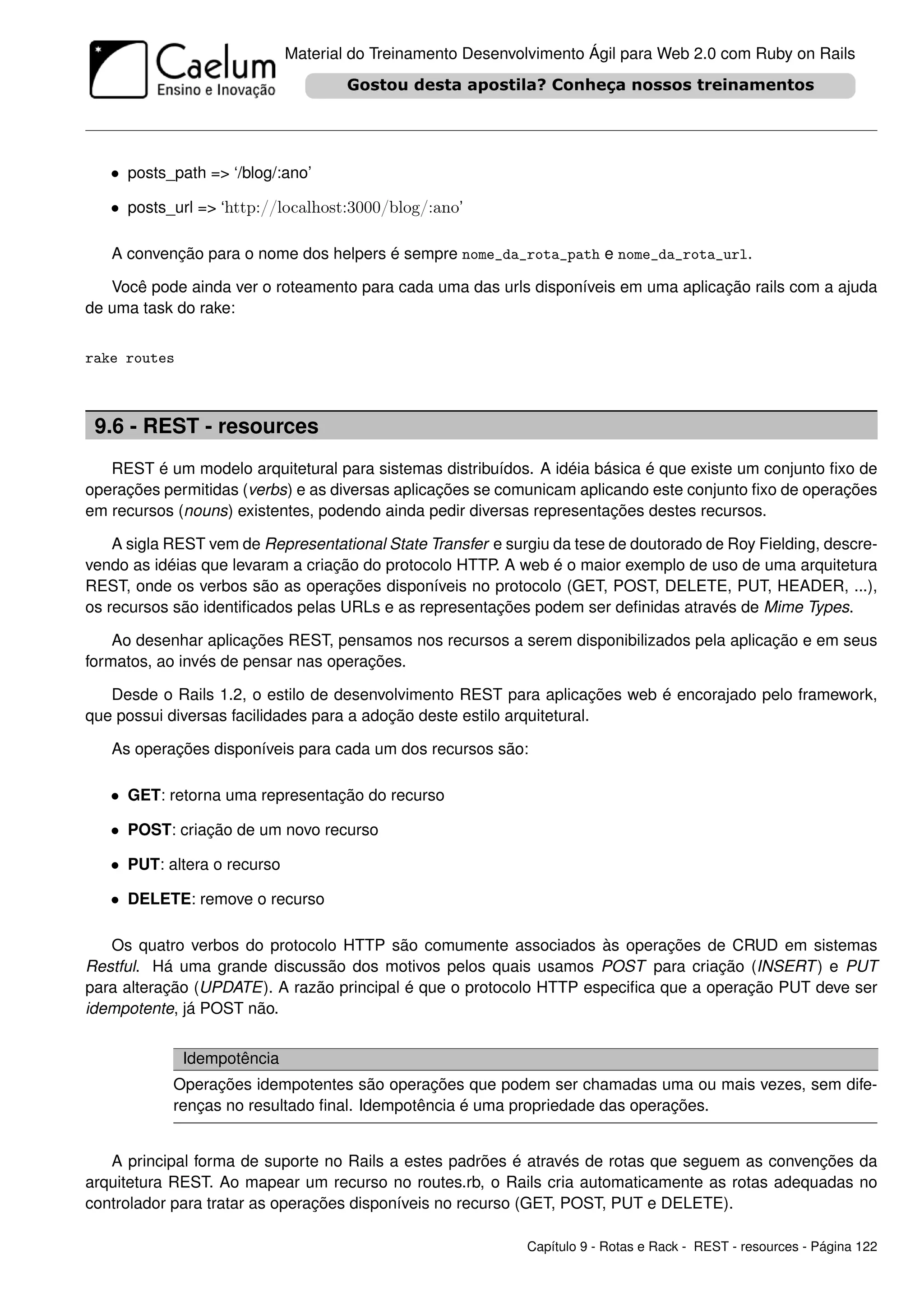 Material do Treinamento Desenvolvimento Ágil para Web 2.0 com Ruby on Rails




   • posts_path => ‘/blog/:ano’

   • posts_url => ‘http://localhost:3000/blog/:ano’

   A convenção para o nome dos helpers é sempre nome_da_rota_path e nome_da_rota_url.

   Você pode ainda ver o roteamento para cada uma das urls disponíveis em uma aplicação rails com a ajuda
de uma task do rake:


rake routes



 9.6 - REST - resources
   REST é um modelo arquitetural para sistemas distribuídos. A idéia básica é que existe um conjunto ﬁxo de
operações permitidas (verbs) e as diversas aplicações se comunicam aplicando este conjunto ﬁxo de operações
em recursos (nouns) existentes, podendo ainda pedir diversas representações destes recursos.

    A sigla REST vem de Representational State Transfer e surgiu da tese de doutorado de Roy Fielding, descre-
vendo as idéias que levaram a criação do protocolo HTTP. A web é o maior exemplo de uso de uma arquitetura
REST, onde os verbos são as operações disponíveis no protocolo (GET, POST, DELETE, PUT, HEADER, ...),
os recursos são identiﬁcados pelas URLs e as representações podem ser deﬁnidas através de Mime Types.

    Ao desenhar aplicações REST, pensamos nos recursos a serem disponibilizados pela aplicação e em seus
formatos, ao invés de pensar nas operações.

   Desde o Rails 1.2, o estilo de desenvolvimento REST para aplicações web é encorajado pelo framework,
que possui diversas facilidades para a adoção deste estilo arquitetural.

   As operações disponíveis para cada um dos recursos são:

   • GET: retorna uma representação do recurso

   • POST: criação de um novo recurso

   • PUT: altera o recurso

   • DELETE: remove o recurso

   Os quatro verbos do protocolo HTTP são comumente associados às operações de CRUD em sistemas
Restful. Há uma grande discussão dos motivos pelos quais usamos POST para criação (INSERT ) e PUT
para alteração (UPDATE). A razão principal é que o protocolo HTTP especiﬁca que a operação PUT deve ser
idempotente, já POST não.


              Idempotência
            Operações idempotentes são operações que podem ser chamadas uma ou mais vezes, sem dife-
            renças no resultado ﬁnal. Idempotência é uma propriedade das operações.


   A principal forma de suporte no Rails a estes padrões é através de rotas que seguem as convenções da
arquitetura REST. Ao mapear um recurso no routes.rb, o Rails cria automaticamente as rotas adequadas no
controlador para tratar as operações disponíveis no recurso (GET, POST, PUT e DELETE).

                                                             Capítulo 9 - Rotas e Rack - REST - resources - Página 122
 