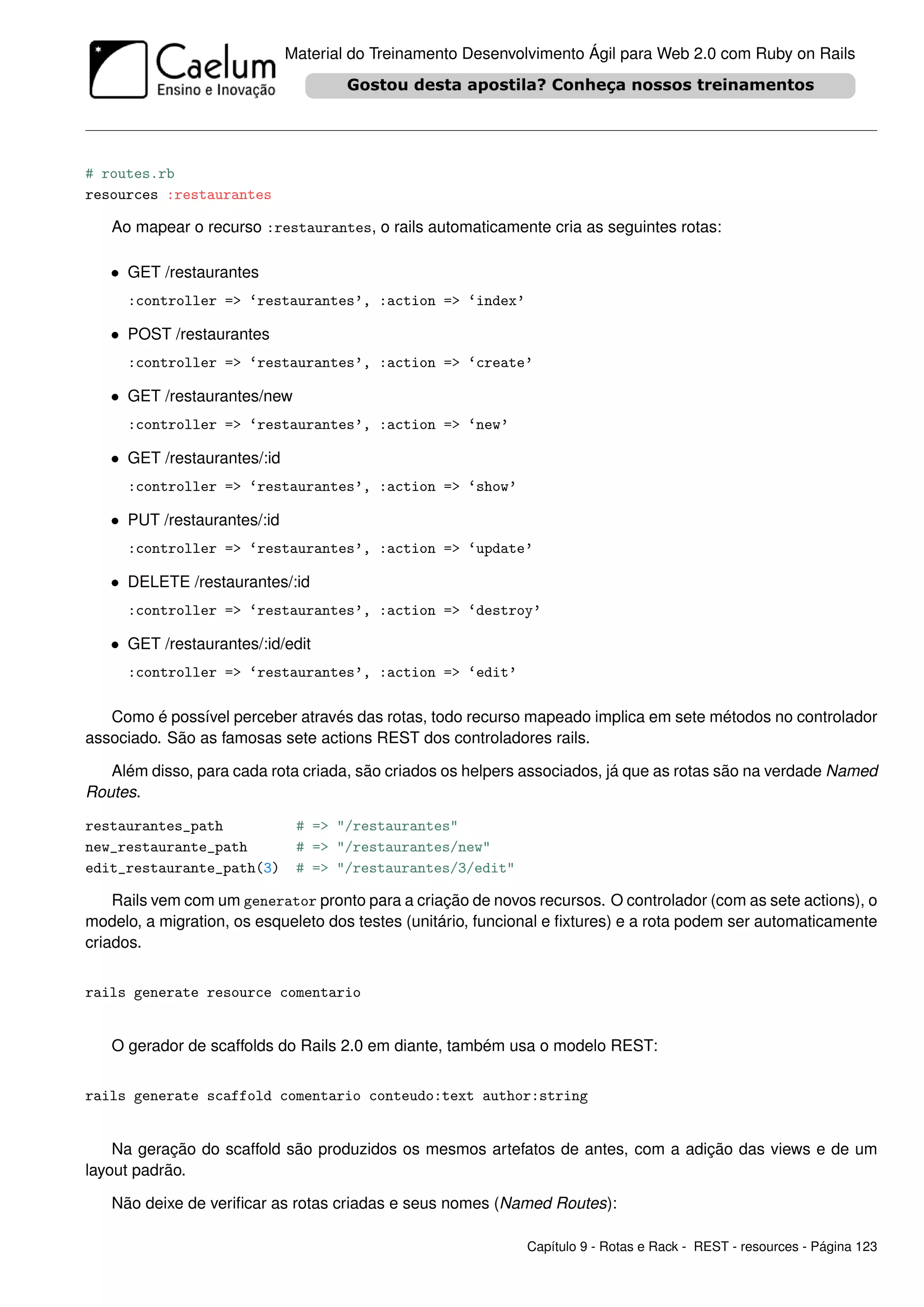 Material do Treinamento Desenvolvimento Ágil para Web 2.0 com Ruby on Rails




# routes.rb
resources :restaurantes

   Ao mapear o recurso :restaurantes, o rails automaticamente cria as seguintes rotas:

   • GET /restaurantes
     :controller => ‘restaurantes’, :action => ‘index’

   • POST /restaurantes
     :controller => ‘restaurantes’, :action => ‘create’

   • GET /restaurantes/new
     :controller => ‘restaurantes’, :action => ‘new’

   • GET /restaurantes/:id
     :controller => ‘restaurantes’, :action => ‘show’

   • PUT /restaurantes/:id
     :controller => ‘restaurantes’, :action => ‘update’

   • DELETE /restaurantes/:id
     :controller => ‘restaurantes’, :action => ‘destroy’

   • GET /restaurantes/:id/edit
     :controller => ‘restaurantes’, :action => ‘edit’

   Como é possível perceber através das rotas, todo recurso mapeado implica em sete métodos no controlador
associado. São as famosas sete actions REST dos controladores rails.

   Além disso, para cada rota criada, são criados os helpers associados, já que as rotas são na verdade Named
Routes.

restaurantes_path             # => "/restaurantes"
new_restaurante_path          # => "/restaurantes/new"
edit_restaurante_path(3)      # => "/restaurantes/3/edit"

    Rails vem com um generator pronto para a criação de novos recursos. O controlador (com as sete actions), o
modelo, a migration, os esqueleto dos testes (unitário, funcional e ﬁxtures) e a rota podem ser automaticamente
criados.


rails generate resource comentario


   O gerador de scaffolds do Rails 2.0 em diante, também usa o modelo REST:


rails generate scaffold comentario conteudo:text author:string


    Na geração do scaffold são produzidos os mesmos artefatos de antes, com a adição das views e de um
layout padrão.

   Não deixe de veriﬁcar as rotas criadas e seus nomes (Named Routes):

                                                             Capítulo 9 - Rotas e Rack - REST - resources - Página 123
 