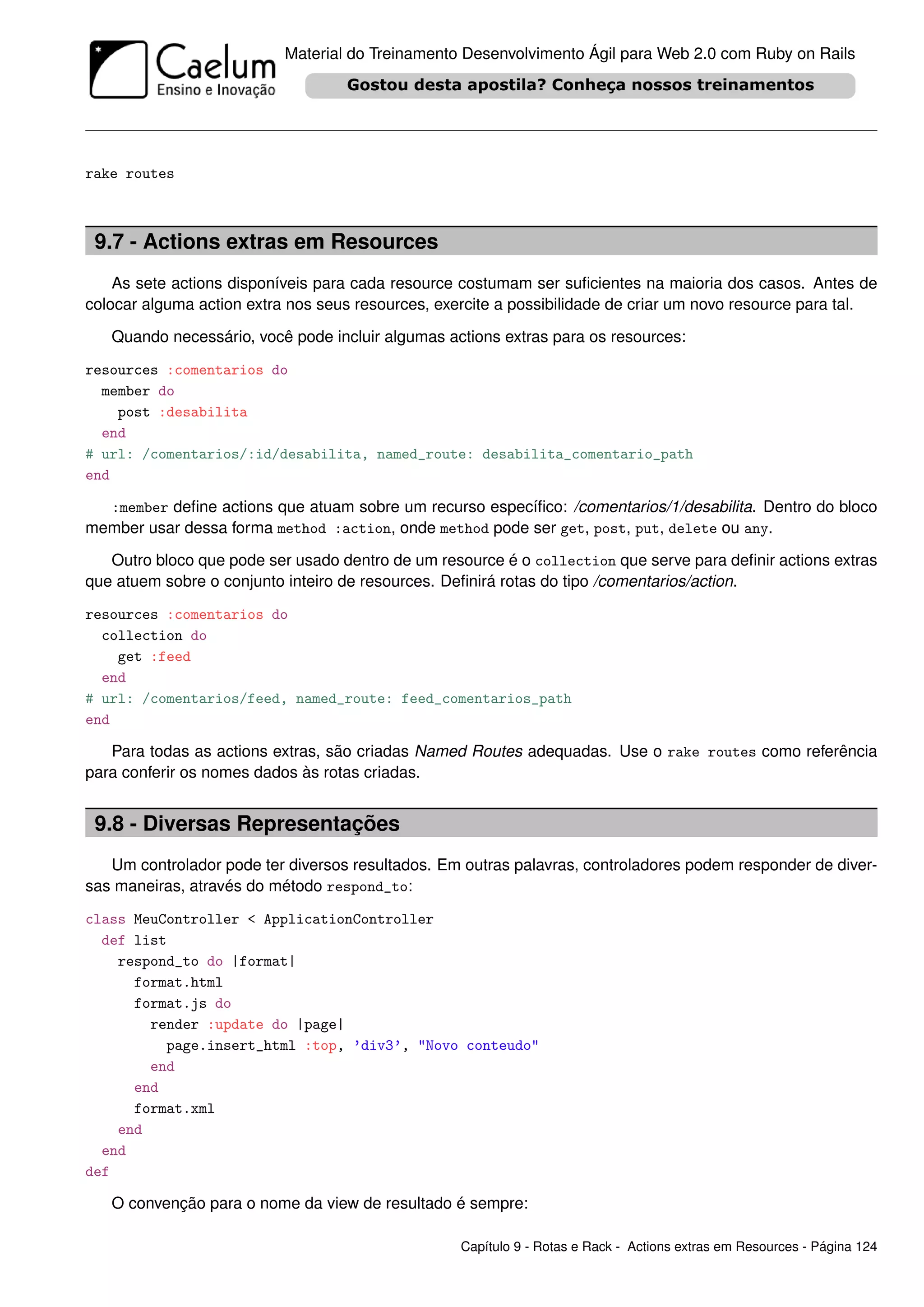 Material do Treinamento Desenvolvimento Ágil para Web 2.0 com Ruby on Rails




rake routes



 9.7 - Actions extras em Resources
    As sete actions disponíveis para cada resource costumam ser suﬁcientes na maioria dos casos. Antes de
colocar alguma action extra nos seus resources, exercite a possibilidade de criar um novo resource para tal.

   Quando necessário, você pode incluir algumas actions extras para os resources:

resources :comentarios do
  member do
    post :desabilita
  end
# url: /comentarios/:id/desabilita, named_route: desabilita_comentario_path
end

  :member deﬁne actions que atuam sobre um recurso especíﬁco: /comentarios/1/desabilita. Dentro do bloco
member usar dessa forma method :action, onde method pode ser get, post, put, delete ou any.

   Outro bloco que pode ser usado dentro de um resource é o collection que serve para deﬁnir actions extras
que atuem sobre o conjunto inteiro de resources. Deﬁnirá rotas do tipo /comentarios/action.

resources :comentarios do
  collection do
    get :feed
  end
# url: /comentarios/feed, named_route: feed_comentarios_path
end

   Para todas as actions extras, são criadas Named Routes adequadas. Use o rake routes como referência
para conferir os nomes dados às rotas criadas.


 9.8 - Diversas Representações
   Um controlador pode ter diversos resultados. Em outras palavras, controladores podem responder de diver-
sas maneiras, através do método respond_to:

class MeuController < ApplicationController
  def list
    respond_to do |format|
      format.html
      format.js do
        render :update do |page|
          page.insert_html :top, ’div3’, "Novo conteudo"
        end
      end
      format.xml
    end
  end
def

   O convenção para o nome da view de resultado é sempre:

                                                   Capítulo 9 - Rotas e Rack - Actions extras em Resources - Página 124
 