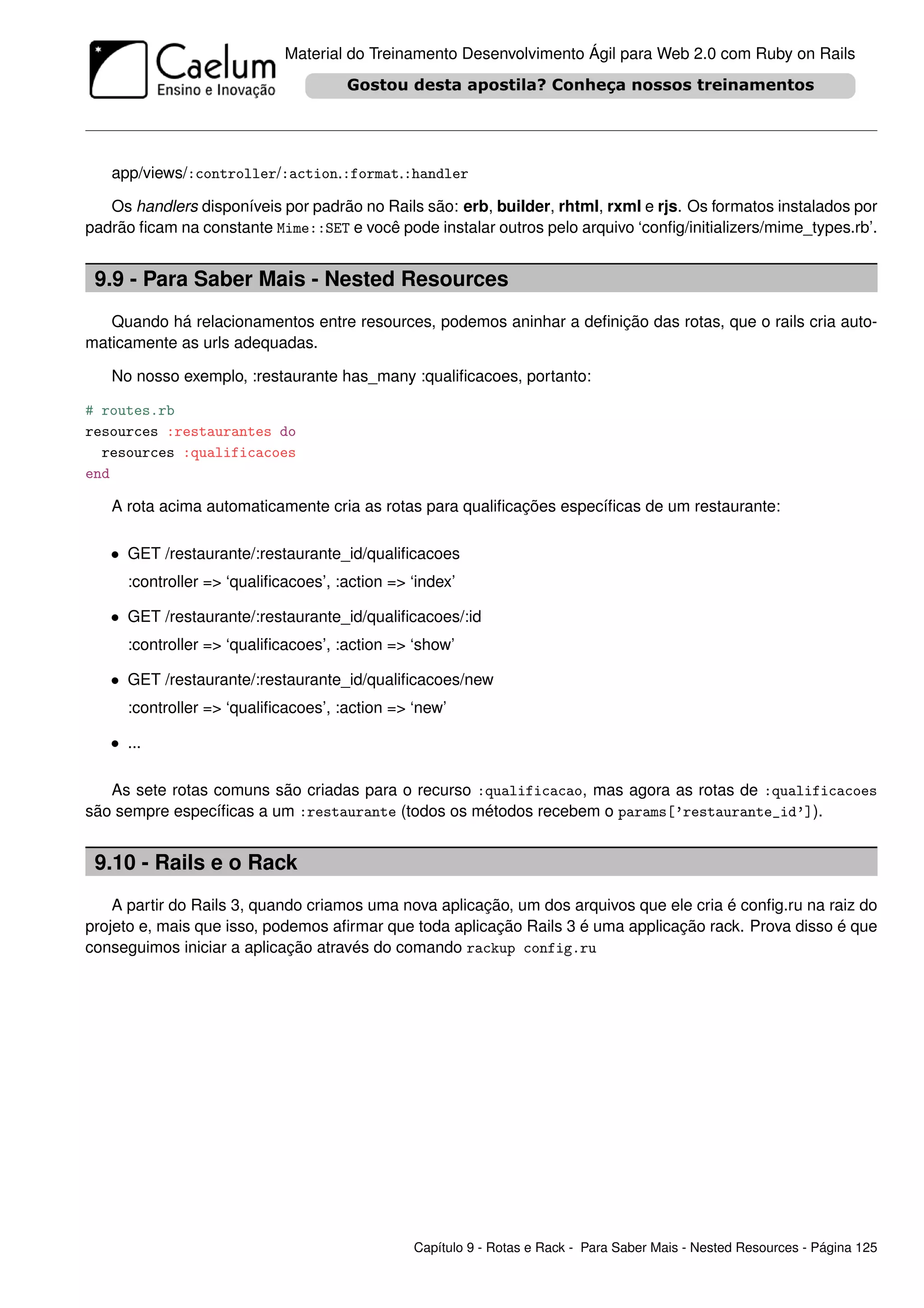 Material do Treinamento Desenvolvimento Ágil para Web 2.0 com Ruby on Rails




   app/views/:controller/:action.:format.:handler

   Os handlers disponíveis por padrão no Rails são: erb, builder, rhtml, rxml e rjs. Os formatos instalados por
padrão ﬁcam na constante Mime::SET e você pode instalar outros pelo arquivo ‘conﬁg/initializers/mime_types.rb’.


 9.9 - Para Saber Mais - Nested Resources
   Quando há relacionamentos entre resources, podemos aninhar a deﬁnição das rotas, que o rails cria auto-
maticamente as urls adequadas.

   No nosso exemplo, :restaurante has_many :qualiﬁcacoes, portanto:

# routes.rb
resources :restaurantes do
  resources :qualificacoes
end

   A rota acima automaticamente cria as rotas para qualiﬁcações especíﬁcas de um restaurante:

   • GET /restaurante/:restaurante_id/qualiﬁcacoes
     :controller => ‘qualiﬁcacoes’, :action => ‘index’

   • GET /restaurante/:restaurante_id/qualiﬁcacoes/:id
     :controller => ‘qualiﬁcacoes’, :action => ‘show’

   • GET /restaurante/:restaurante_id/qualiﬁcacoes/new
     :controller => ‘qualiﬁcacoes’, :action => ‘new’

   • ...

   As sete rotas comuns são criadas para o recurso :qualificacao, mas agora as rotas de :qualificacoes
são sempre especíﬁcas a um :restaurante (todos os métodos recebem o params[’restaurante_id’]).


 9.10 - Rails e o Rack
    A partir do Rails 3, quando criamos uma nova aplicação, um dos arquivos que ele cria é conﬁg.ru na raiz do
projeto e, mais que isso, podemos aﬁrmar que toda aplicação Rails 3 é uma applicação rack. Prova disso é que
conseguimos iniciar a aplicação através do comando rackup config.ru




                                               Capítulo 9 - Rotas e Rack - Para Saber Mais - Nested Resources - Página 125
 