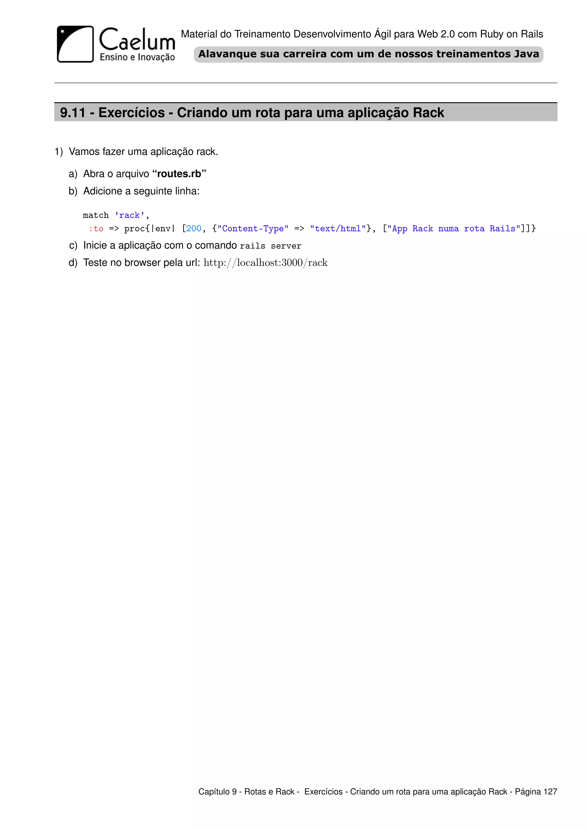 Material do Treinamento Desenvolvimento Ágil para Web 2.0 com Ruby on Rails




 9.11 - Exercícios - Criando um rota para uma aplicação Rack

1) Vamos fazer uma aplicação rack.

  a) Abra o arquivo “routes.rb”
  b) Adicione a seguinte linha:

     match ’rack’,
      :to => proc{|env| [200, {"Content-Type" => "text/html"}, ["App Rack numa rota Rails"]]}
   c) Inicie a aplicação com o comando rails server
  d) Teste no browser pela url: http://localhost:3000/rack




                              Capítulo 9 - Rotas e Rack - Exercícios - Criando um rota para uma aplicação Rack - Página 127
 