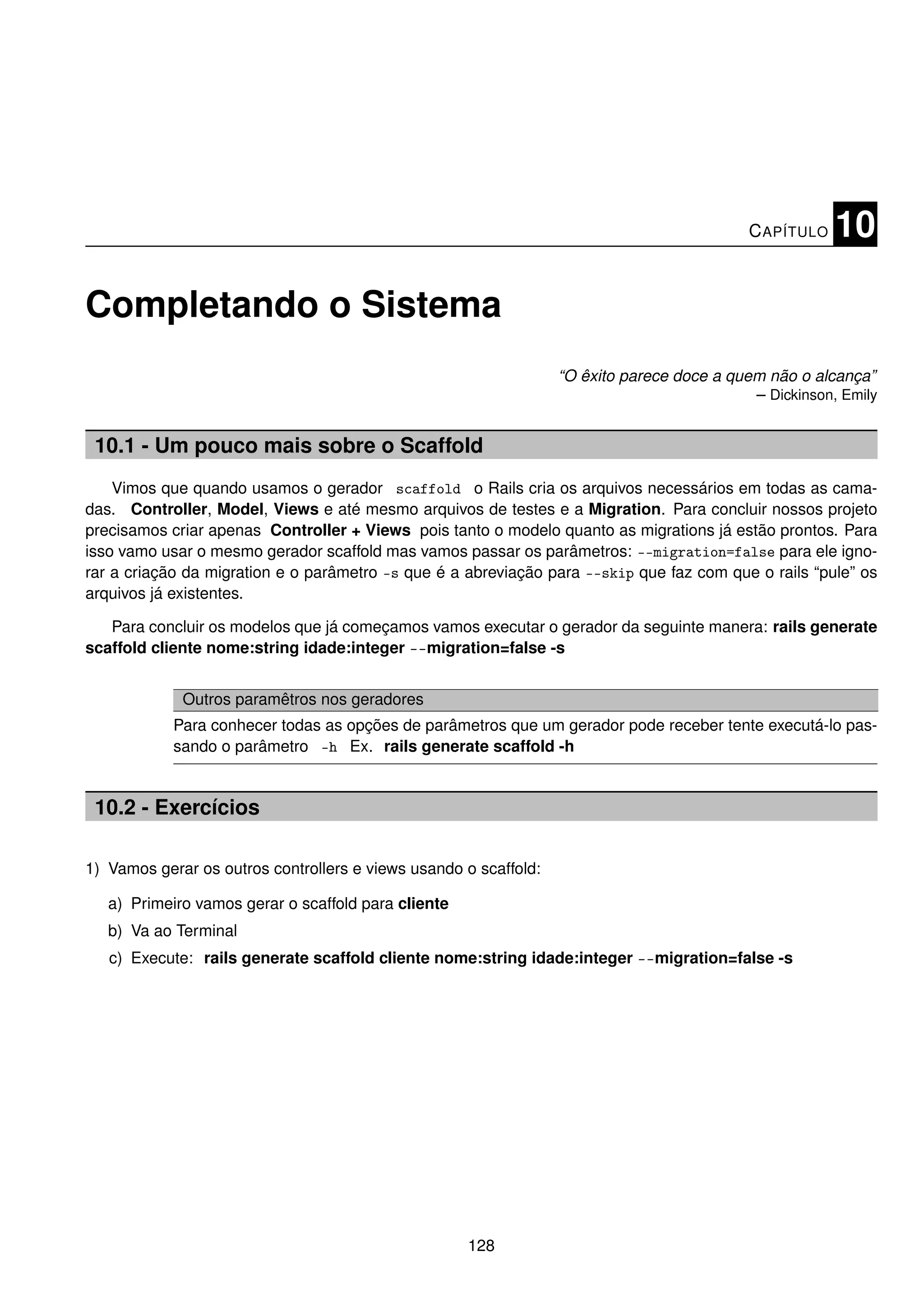 C APÍTULO   10

Completando o Sistema
                                                                  “O êxito parece doce a quem não o alcança”
                                                                                            – Dickinson, Emily


 10.1 - Um pouco mais sobre o Scaffold
    Vimos que quando usamos o gerador scaffold o Rails cria os arquivos necessários em todas as cama-
das. Controller, Model, Views e até mesmo arquivos de testes e a Migration. Para concluir nossos projeto
precisamos criar apenas Controller + Views pois tanto o modelo quanto as migrations já estão prontos. Para
isso vamo usar o mesmo gerador scaffold mas vamos passar os parâmetros: --migration=false para ele igno-
rar a criação da migration e o parâmetro -s que é a abreviação para --skip que faz com que o rails “pule” os
arquivos já existentes.

   Para concluir os modelos que já começamos vamos executar o gerador da seguinte manera: rails generate
scaffold cliente nome:string idade:integer --migration=false -s


             Outros paramêtros nos geradores
            Para conhecer todas as opções de parâmetros que um gerador pode receber tente executá-lo pas-
            sando o parâmetro -h Ex. rails generate scaffold -h


 10.2 - Exercícios

1) Vamos gerar os outros controllers e views usando o scaffold:

   a) Primeiro vamos gerar o scaffold para cliente
   b) Va ao Terminal
   c) Execute: rails generate scaffold cliente nome:string idade:integer --migration=false -s




                                                     128
 