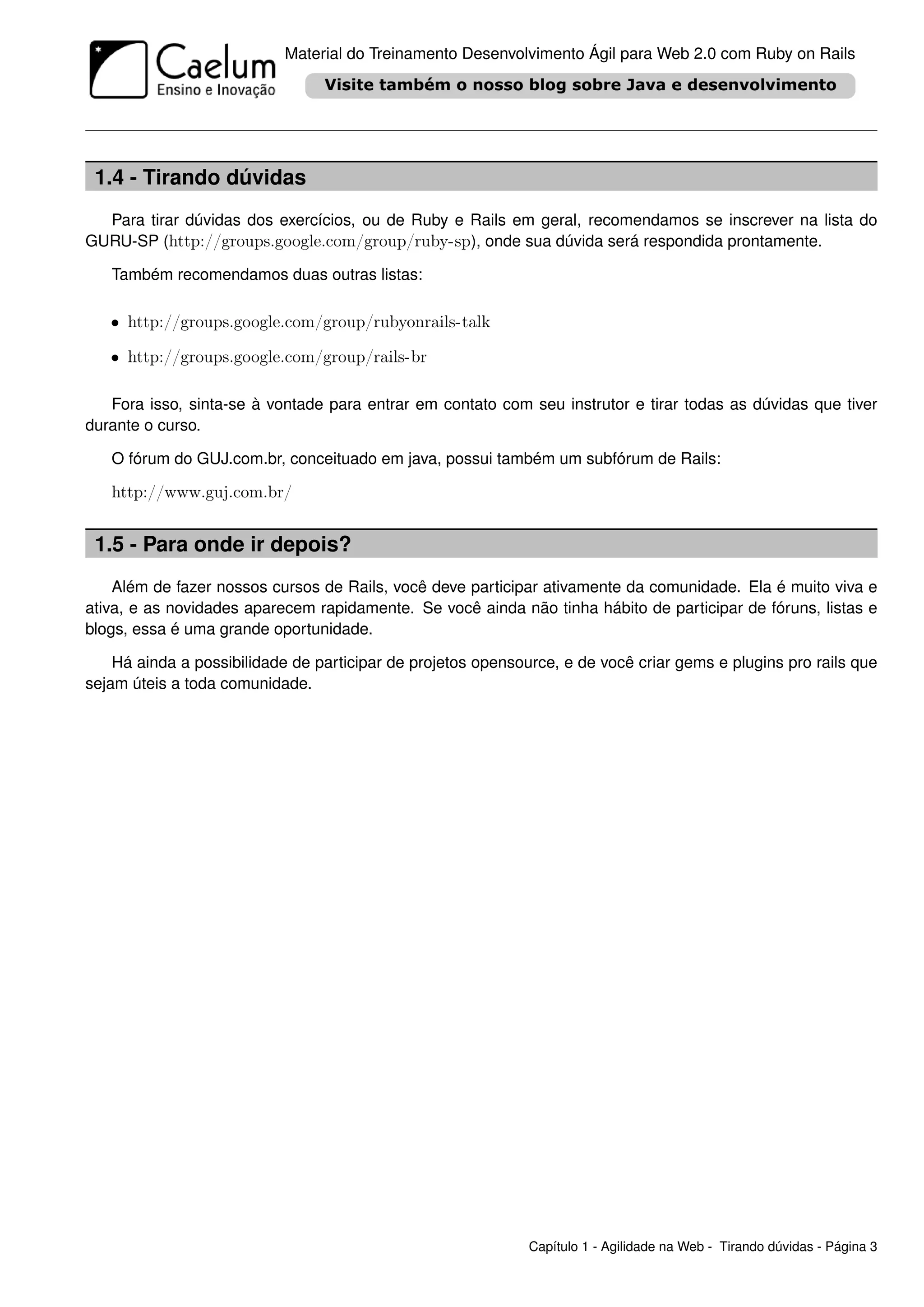 Material do Treinamento Desenvolvimento Ágil para Web 2.0 com Ruby on Rails




 1.4 - Tirando dúvidas
  Para tirar dúvidas dos exercícios, ou de Ruby e Rails em geral, recomendamos se inscrever na lista do
GURU-SP (http://groups.google.com/group/ruby-sp), onde sua dúvida será respondida prontamente.

   Também recomendamos duas outras listas:

   • http://groups.google.com/group/rubyonrails-talk

   • http://groups.google.com/group/rails-br

   Fora isso, sinta-se à vontade para entrar em contato com seu instrutor e tirar todas as dúvidas que tiver
durante o curso.

   O fórum do GUJ.com.br, conceituado em java, possui também um subfórum de Rails:

   http://www.guj.com.br/


 1.5 - Para onde ir depois?
    Além de fazer nossos cursos de Rails, você deve participar ativamente da comunidade. Ela é muito viva e
ativa, e as novidades aparecem rapidamente. Se você ainda não tinha hábito de participar de fóruns, listas e
blogs, essa é uma grande oportunidade.

    Há ainda a possibilidade de participar de projetos opensource, e de você criar gems e plugins pro rails que
sejam úteis a toda comunidade.




                                                              Capítulo 1 - Agilidade na Web - Tirando dúvidas - Página 3
 