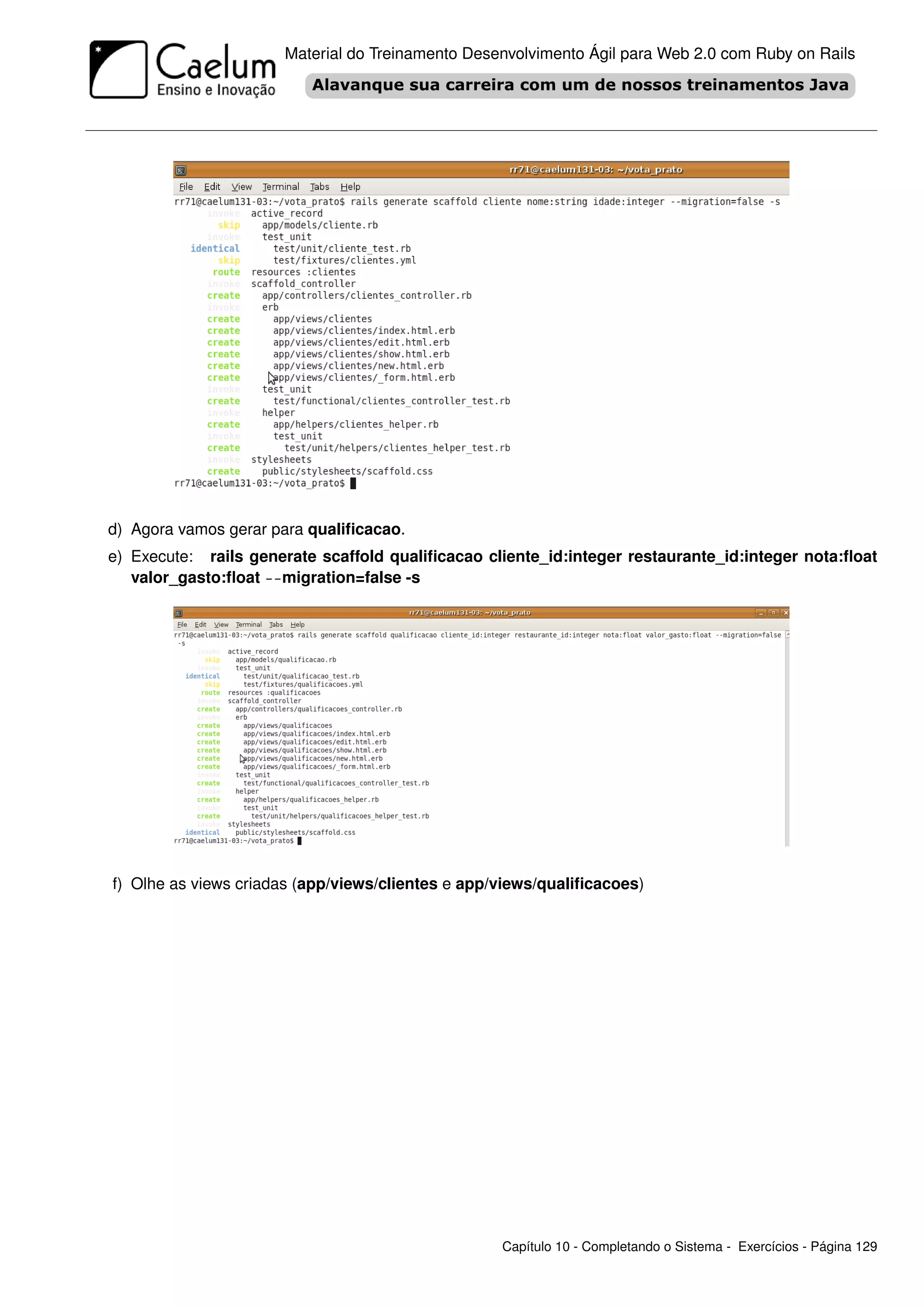 Material do Treinamento Desenvolvimento Ágil para Web 2.0 com Ruby on Rails




d) Agora vamos gerar para qualiﬁcacao.
e) Execute: rails generate scaffold qualiﬁcacao cliente_id:integer restaurante_id:integer nota:ﬂoat
   valor_gasto:ﬂoat --migration=false -s




f) Olhe as views criadas (app/views/clientes e app/views/qualiﬁcacoes)




                                                   Capítulo 10 - Completando o Sistema - Exercícios - Página 129
 