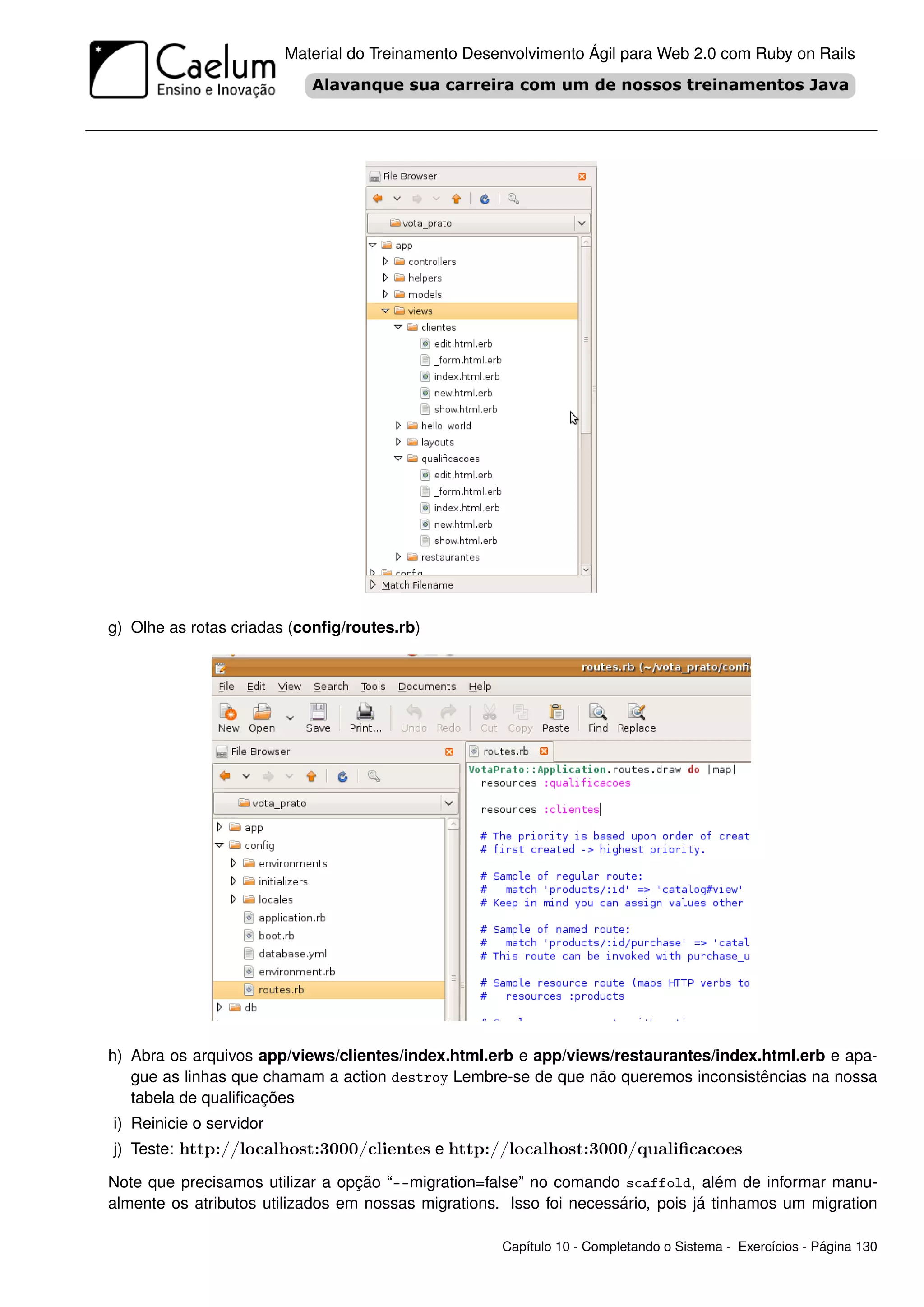 Material do Treinamento Desenvolvimento Ágil para Web 2.0 com Ruby on Rails




g) Olhe as rotas criadas (conﬁg/routes.rb)




h) Abra os arquivos app/views/clientes/index.html.erb e app/views/restaurantes/index.html.erb e apa-
   gue as linhas que chamam a action destroy Lembre-se de que não queremos inconsistências na nossa
   tabela de qualiﬁcações
i) Reinicie o servidor
j) Teste: http://localhost:3000/clientes e http://localhost:3000/qualiﬁcacoes

Note que precisamos utilizar a opção “--migration=false” no comando scaffold, além de informar manu-
almente os atributos utilizados em nossas migrations. Isso foi necessário, pois já tinhamos um migration

                                                     Capítulo 10 - Completando o Sistema - Exercícios - Página 130
 