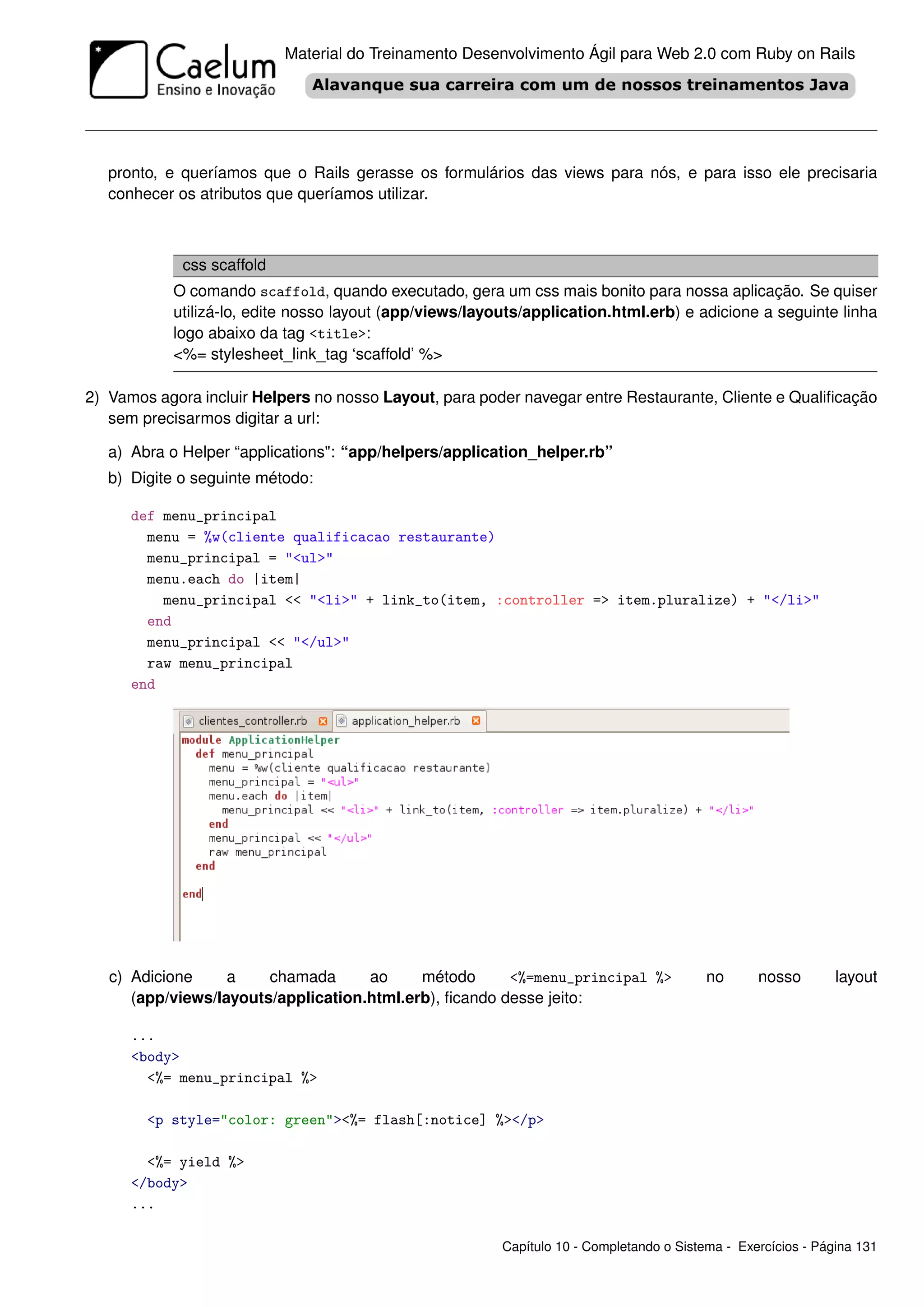 Material do Treinamento Desenvolvimento Ágil para Web 2.0 com Ruby on Rails




   pronto, e queríamos que o Rails gerasse os formulários das views para nós, e para isso ele precisaria
   conhecer os atributos que queríamos utilizar.



             css scaffold
           O comando scaffold, quando executado, gera um css mais bonito para nossa aplicação. Se quiser
           utilizá-lo, edite nosso layout (app/views/layouts/application.html.erb) e adicione a seguinte linha
           logo abaixo da tag <title>:
           <%= stylesheet_link_tag ‘scaffold’ %>

2) Vamos agora incluir Helpers no nosso Layout, para poder navegar entre Restaurante, Cliente e Qualiﬁcação
   sem precisarmos digitar a url:

   a) Abra o Helper “applications": “app/helpers/application_helper.rb”
   b) Digite o seguinte método:

      def menu_principal
        menu = %w(cliente qualificacao restaurante)
        menu_principal = "<ul>"
        menu.each do |item|
          menu_principal << "<li>" + link_to(item, :controller => item.pluralize) + "</li>"
        end
        menu_principal << "</ul>"
        raw menu_principal
      end




   c) Adicione     a    chamada      ao     método      <%=menu_principal %>              no      nosso        layout
      (app/views/layouts/application.html.erb), ﬁcando desse jeito:

      ...
      <body>
        <%= menu_principal %>

        <p style="color: green"><%= flash[:notice] %></p>

        <%= yield %>
      </body>
      ...

                                                         Capítulo 10 - Completando o Sistema - Exercícios - Página 131
 