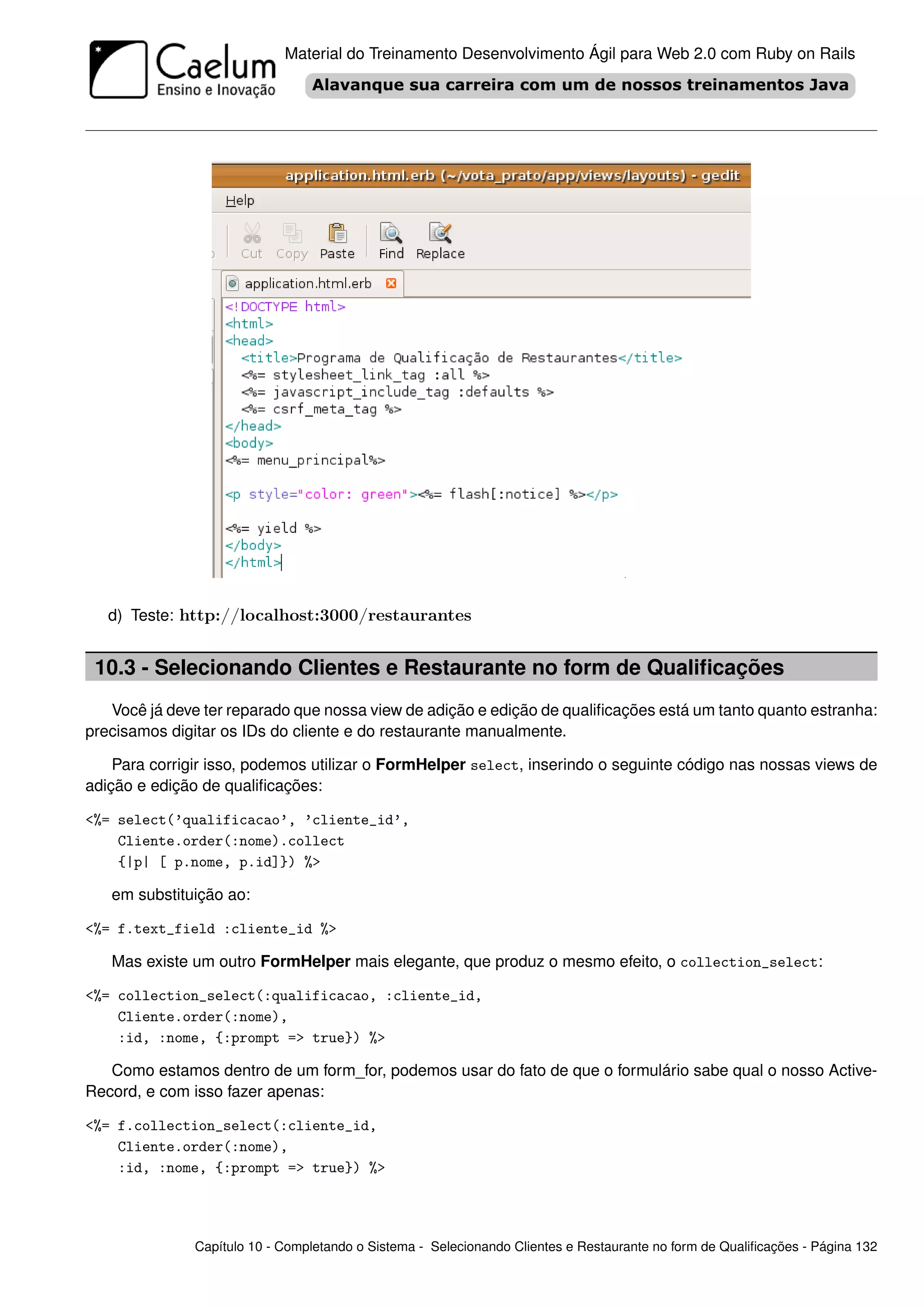 Material do Treinamento Desenvolvimento Ágil para Web 2.0 com Ruby on Rails




   d) Teste: http://localhost:3000/restaurantes


 10.3 - Selecionando Clientes e Restaurante no form de Qualiﬁcações
   Você já deve ter reparado que nossa view de adição e edição de qualiﬁcações está um tanto quanto estranha:
precisamos digitar os IDs do cliente e do restaurante manualmente.

    Para corrigir isso, podemos utilizar o FormHelper select, inserindo o seguinte código nas nossas views de
adição e edição de qualiﬁcações:

<%= select(’qualificacao’, ’cliente_id’,
    Cliente.order(:nome).collect
    {|p| [ p.nome, p.id]}) %>

   em substituição ao:

<%= f.text_field :cliente_id %>

   Mas existe um outro FormHelper mais elegante, que produz o mesmo efeito, o collection_select:

<%= collection_select(:qualificacao, :cliente_id,
    Cliente.order(:nome),
    :id, :nome, {:prompt => true}) %>

   Como estamos dentro de um form_for, podemos usar do fato de que o formulário sabe qual o nosso Active-
Record, e com isso fazer apenas:

<%= f.collection_select(:cliente_id,
    Cliente.order(:nome),
    :id, :nome, {:prompt => true}) %>




               Capítulo 10 - Completando o Sistema - Selecionando Clientes e Restaurante no form de Qualiﬁcações - Página 132
 