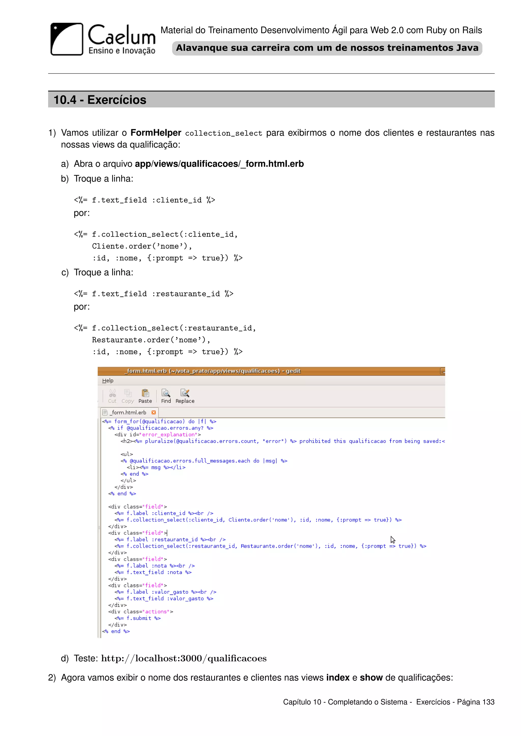 Material do Treinamento Desenvolvimento Ágil para Web 2.0 com Ruby on Rails




 10.4 - Exercícios

1) Vamos utilizar o FormHelper collection_select para exibirmos o nome dos clientes e restaurantes nas
   nossas views da qualiﬁcação:

   a) Abra o arquivo app/views/qualiﬁcacoes/_form.html.erb
   b) Troque a linha:

      <%= f.text_field :cliente_id %>
      por:

      <%= f.collection_select(:cliente_id,
          Cliente.order(’nome’),
          :id, :nome, {:prompt => true}) %>
   c) Troque a linha:

      <%= f.text_field :restaurante_id %>
      por:

      <%= f.collection_select(:restaurante_id,
          Restaurante.order(’nome’),
          :id, :nome, {:prompt => true}) %>




   d) Teste: http://localhost:3000/qualiﬁcacoes

2) Agora vamos exibir o nome dos restaurantes e clientes nas views index e show de qualiﬁcações:

                                                       Capítulo 10 - Completando o Sistema - Exercícios - Página 133
 