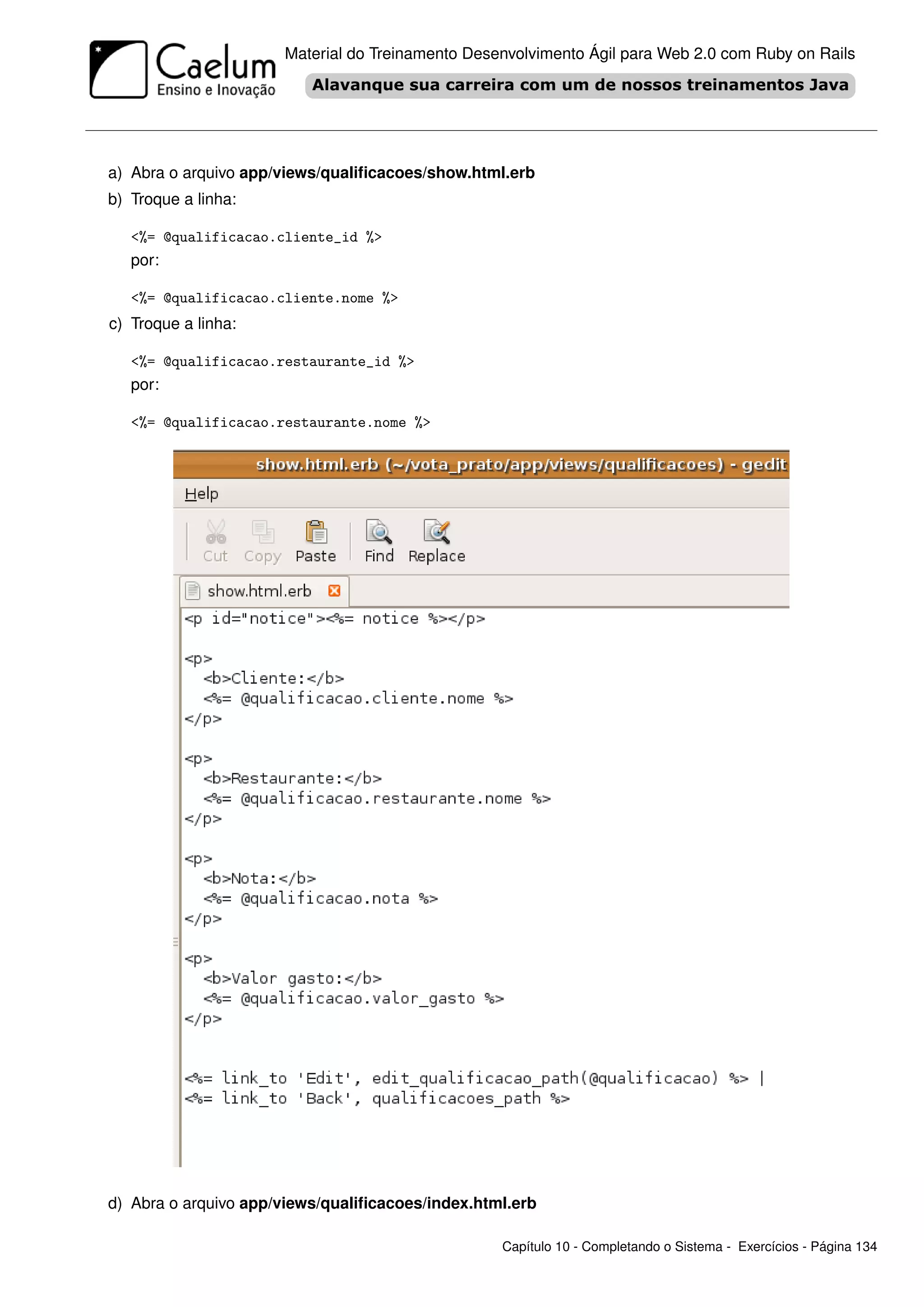 Material do Treinamento Desenvolvimento Ágil para Web 2.0 com Ruby on Rails




a) Abra o arquivo app/views/qualiﬁcacoes/show.html.erb
b) Troque a linha:

   <%= @qualificacao.cliente_id %>
   por:

   <%= @qualificacao.cliente.nome %>
c) Troque a linha:

   <%= @qualificacao.restaurante_id %>
   por:

   <%= @qualificacao.restaurante.nome %>




d) Abra o arquivo app/views/qualiﬁcacoes/index.html.erb

                                                  Capítulo 10 - Completando o Sistema - Exercícios - Página 134
 