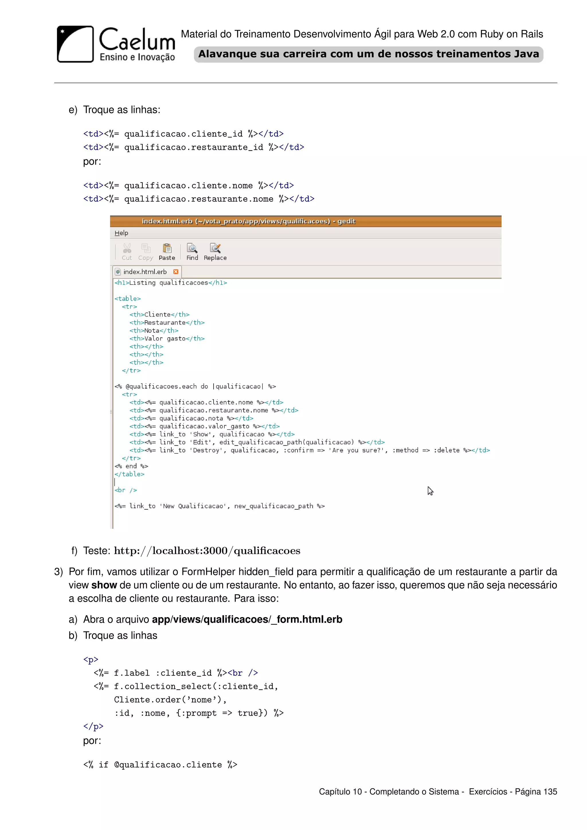 Material do Treinamento Desenvolvimento Ágil para Web 2.0 com Ruby on Rails




   e) Troque as linhas:

      <td><%= qualificacao.cliente_id %></td>
      <td><%= qualificacao.restaurante_id %></td>
      por:

      <td><%= qualificacao.cliente.nome %></td>
      <td><%= qualificacao.restaurante.nome %></td>




   f) Teste: http://localhost:3000/qualiﬁcacoes

3) Por ﬁm, vamos utilizar o FormHelper hidden_ﬁeld para permitir a qualiﬁcação de um restaurante a partir da
   view show de um cliente ou de um restaurante. No entanto, ao fazer isso, queremos que não seja necessário
   a escolha de cliente ou restaurante. Para isso:

   a) Abra o arquivo app/views/qualiﬁcacoes/_form.html.erb
   b) Troque as linhas

      <p>
        <%= f.label :cliente_id %><br />
        <%= f.collection_select(:cliente_id,
            Cliente.order(’nome’),
            :id, :nome, {:prompt => true}) %>
      </p>
      por:

      <% if @qualificacao.cliente %>

                                                        Capítulo 10 - Completando o Sistema - Exercícios - Página 135
 