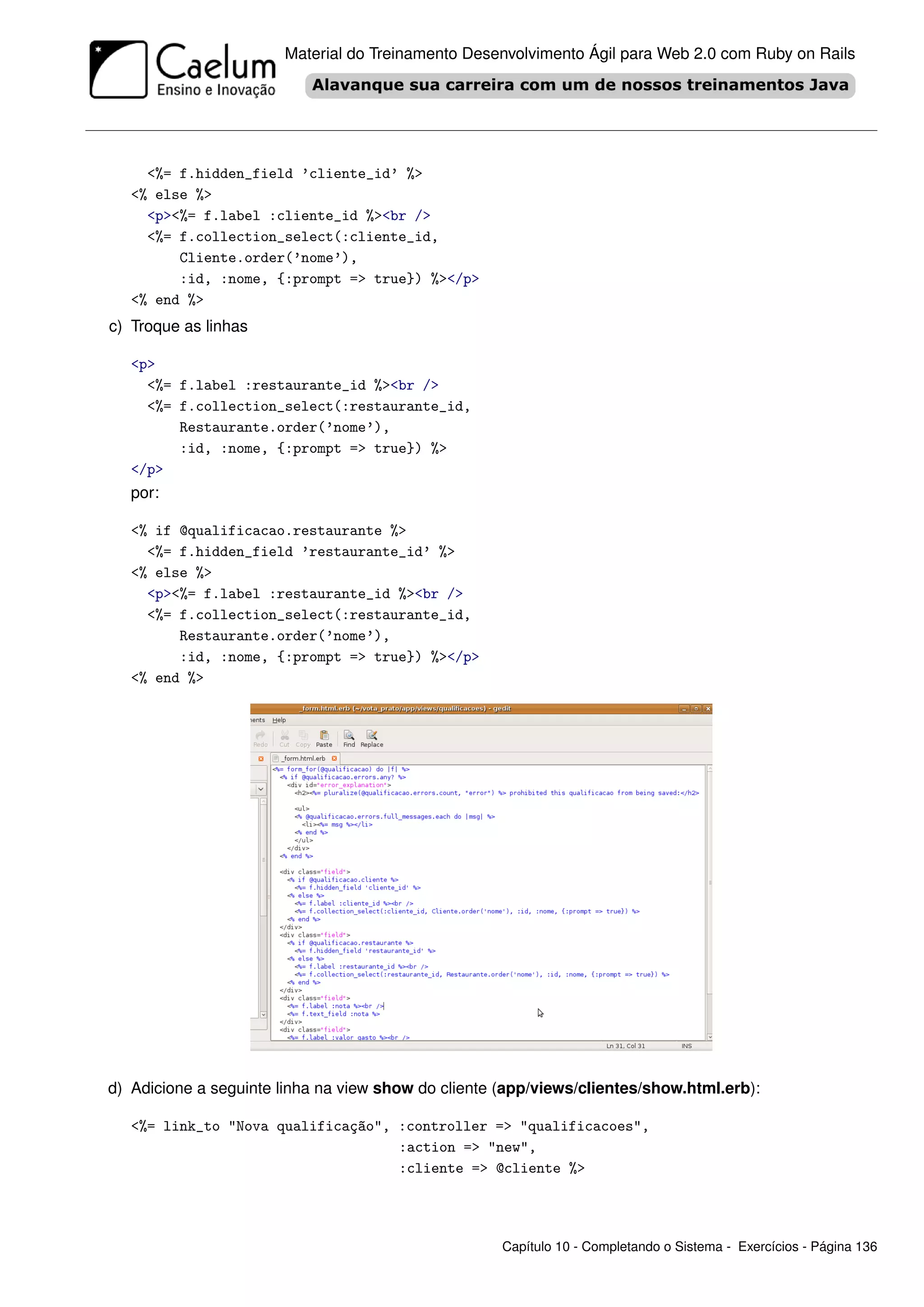 Material do Treinamento Desenvolvimento Ágil para Web 2.0 com Ruby on Rails




     <%= f.hidden_field ’cliente_id’ %>
   <% else %>
     <p><%= f.label :cliente_id %><br />
     <%= f.collection_select(:cliente_id,
         Cliente.order(’nome’),
         :id, :nome, {:prompt => true}) %></p>
   <% end %>
c) Troque as linhas

   <p>
     <%= f.label :restaurante_id %><br />
     <%= f.collection_select(:restaurante_id,
         Restaurante.order(’nome’),
         :id, :nome, {:prompt => true}) %>
   </p>
   por:

   <% if @qualificacao.restaurante %>
     <%= f.hidden_field ’restaurante_id’ %>
   <% else %>
     <p><%= f.label :restaurante_id %><br />
     <%= f.collection_select(:restaurante_id,
         Restaurante.order(’nome’),
         :id, :nome, {:prompt => true}) %></p>
   <% end %>




d) Adicione a seguinte linha na view show do cliente (app/views/clientes/show.html.erb):

   <%= link_to "Nova qualificação", :controller => "qualificacoes",
                                    :action => "new",
                                    :cliente => @cliente %>




                                                     Capítulo 10 - Completando o Sistema - Exercícios - Página 136
 