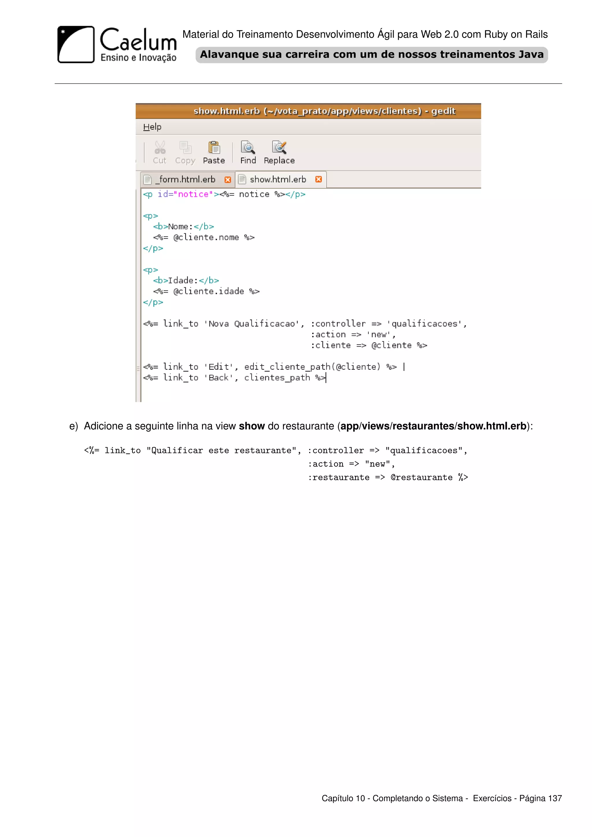 Material do Treinamento Desenvolvimento Ágil para Web 2.0 com Ruby on Rails




e) Adicione a seguinte linha na view show do restaurante (app/views/restaurantes/show.html.erb):

   <%= link_to "Qualificar este restaurante", :controller => "qualificacoes",
                                              :action => "new",
                                              :restaurante => @restaurante %>




                                                    Capítulo 10 - Completando o Sistema - Exercícios - Página 137
 
