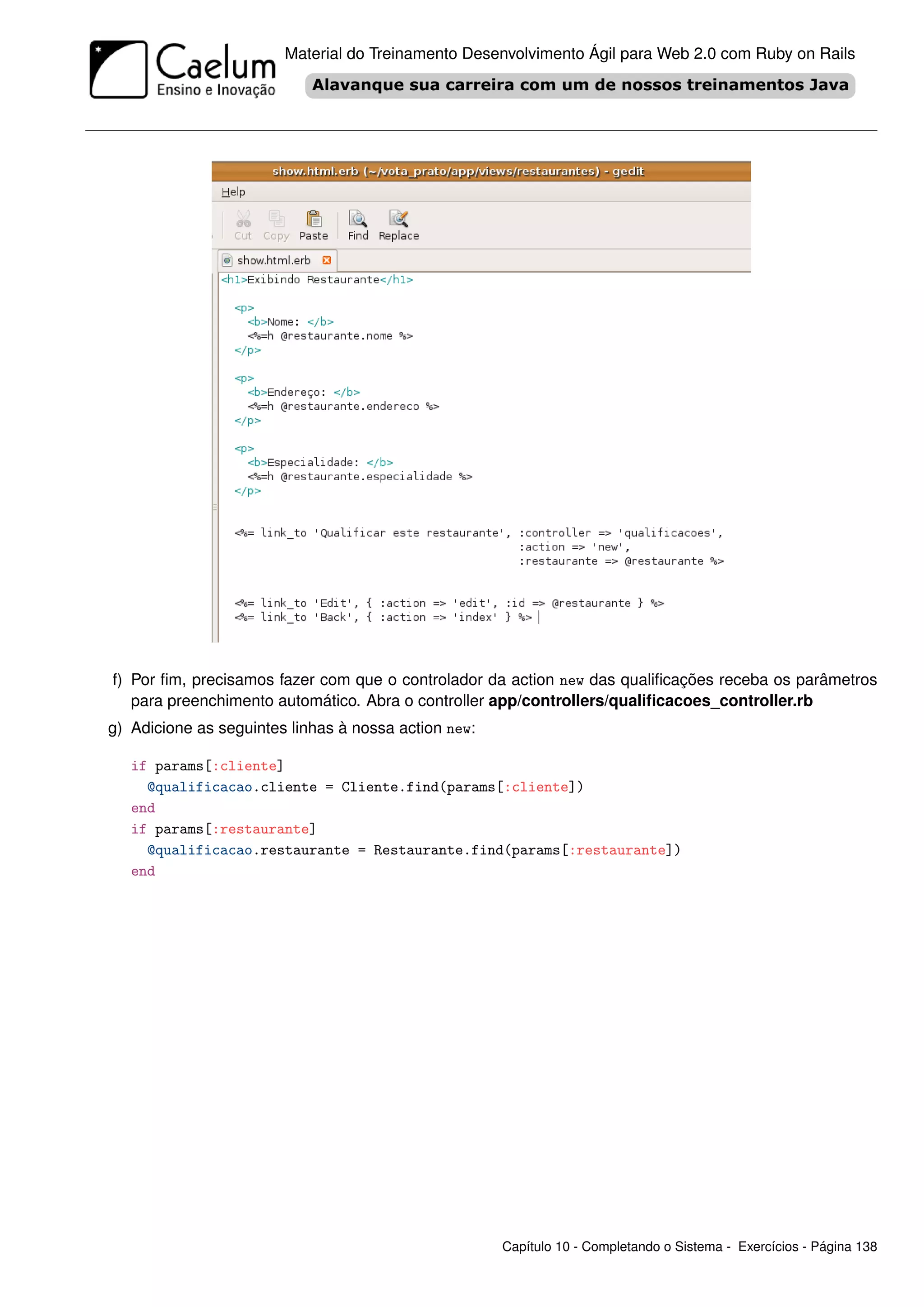 Material do Treinamento Desenvolvimento Ágil para Web 2.0 com Ruby on Rails




f) Por ﬁm, precisamos fazer com que o controlador da action new das qualiﬁcações receba os parâmetros
   para preenchimento automático. Abra o controller app/controllers/qualiﬁcacoes_controller.rb
g) Adicione as seguintes linhas à nossa action new:

   if params[:cliente]
     @qualificacao.cliente = Cliente.find(params[:cliente])
   end
   if params[:restaurante]
     @qualificacao.restaurante = Restaurante.find(params[:restaurante])
   end




                                                      Capítulo 10 - Completando o Sistema - Exercícios - Página 138
 