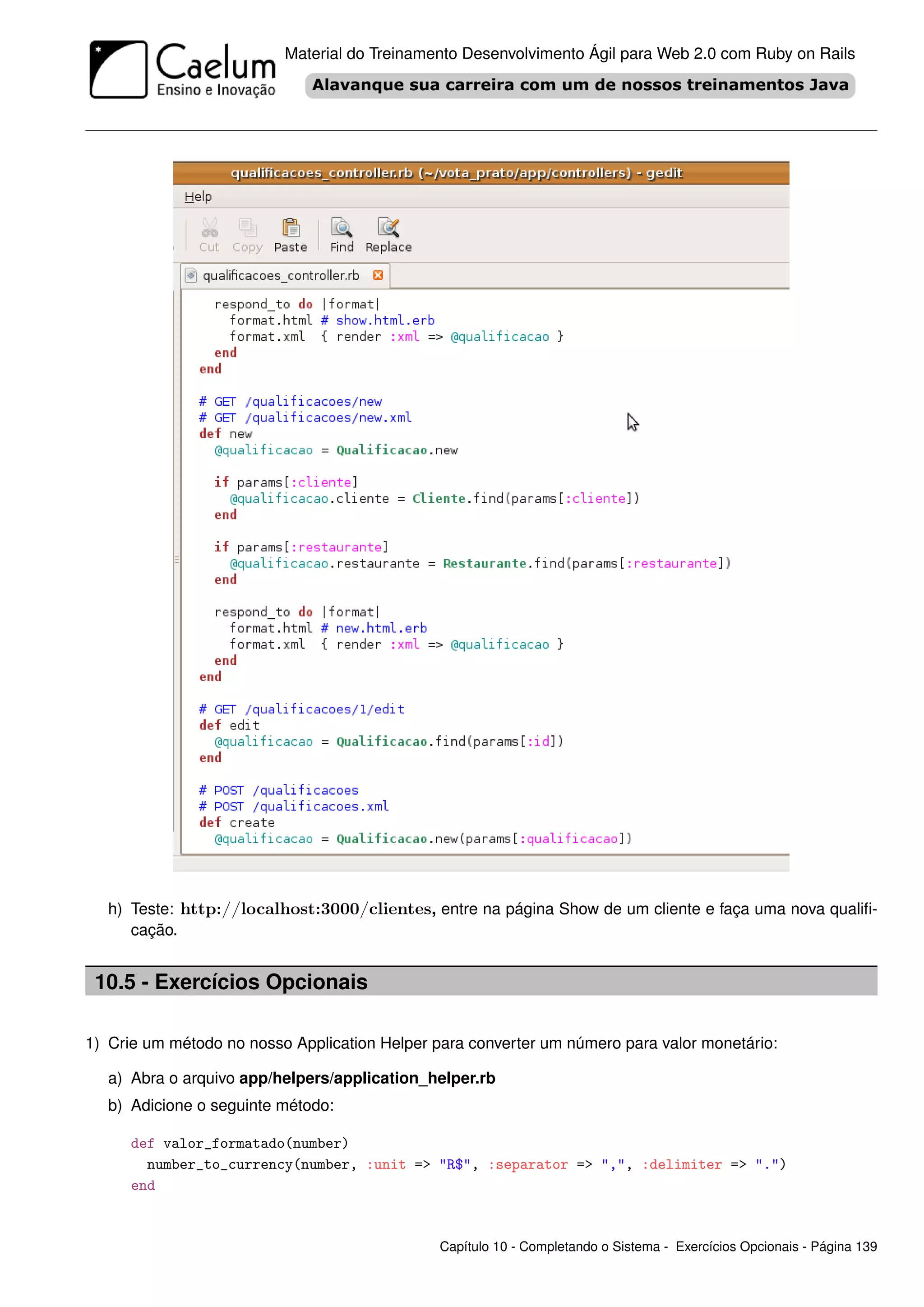 Material do Treinamento Desenvolvimento Ágil para Web 2.0 com Ruby on Rails




   h) Teste: http://localhost:3000/clientes, entre na página Show de um cliente e faça uma nova qualiﬁ-
      cação.


 10.5 - Exercícios Opcionais

1) Crie um método no nosso Application Helper para converter um número para valor monetário:

   a) Abra o arquivo app/helpers/application_helper.rb
   b) Adicione o seguinte método:

      def valor_formatado(number)
        number_to_currency(number, :unit => "R$", :separator => ",", :delimiter => ".")
      end


                                               Capítulo 10 - Completando o Sistema - Exercícios Opcionais - Página 139
 