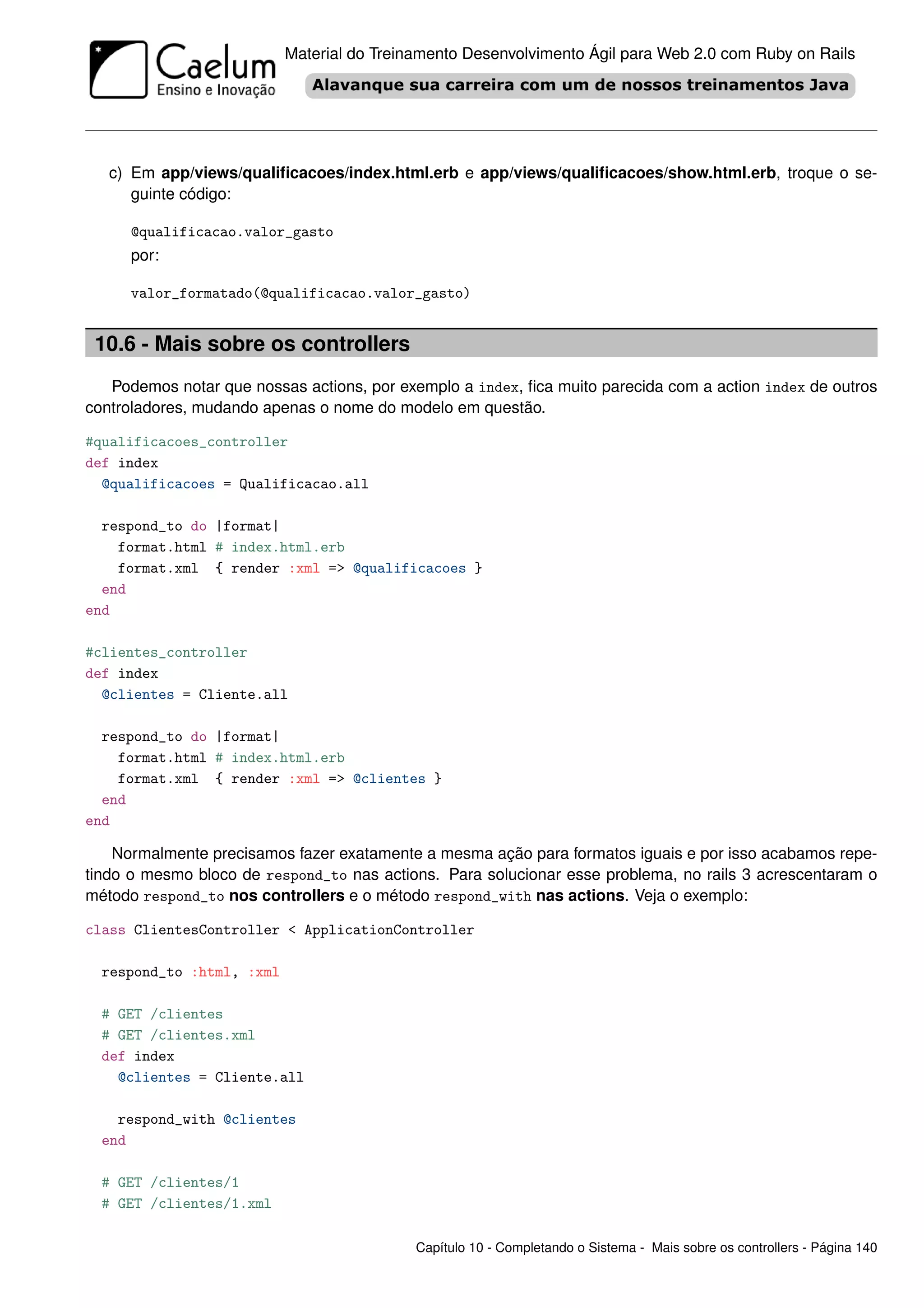 Material do Treinamento Desenvolvimento Ágil para Web 2.0 com Ruby on Rails




   c) Em app/views/qualiﬁcacoes/index.html.erb e app/views/qualiﬁcacoes/show.html.erb, troque o se-
      guinte código:

      @qualificacao.valor_gasto
      por:

      valor_formatado(@qualificacao.valor_gasto)


 10.6 - Mais sobre os controllers
   Podemos notar que nossas actions, por exemplo a index, ﬁca muito parecida com a action index de outros
controladores, mudando apenas o nome do modelo em questão.

#qualificacoes_controller
def index
  @qualificacoes = Qualificacao.all

  respond_to do |format|
    format.html # index.html.erb
    format.xml { render :xml => @qualificacoes }
  end
end

#clientes_controller
def index
  @clientes = Cliente.all

  respond_to do |format|
    format.html # index.html.erb
    format.xml { render :xml => @clientes }
  end
end

    Normalmente precisamos fazer exatamente a mesma ação para formatos iguais e por isso acabamos repe-
tindo o mesmo bloco de respond_to nas actions. Para solucionar esse problema, no rails 3 acrescentaram o
método respond_to nos controllers e o método respond_with nas actions. Veja o exemplo:

class ClientesController < ApplicationController

  respond_to :html, :xml

  # GET /clientes
  # GET /clientes.xml
  def index
    @clientes = Cliente.all

    respond_with @clientes
  end

  # GET /clientes/1
  # GET /clientes/1.xml

                                            Capítulo 10 - Completando o Sistema - Mais sobre os controllers - Página 140
 