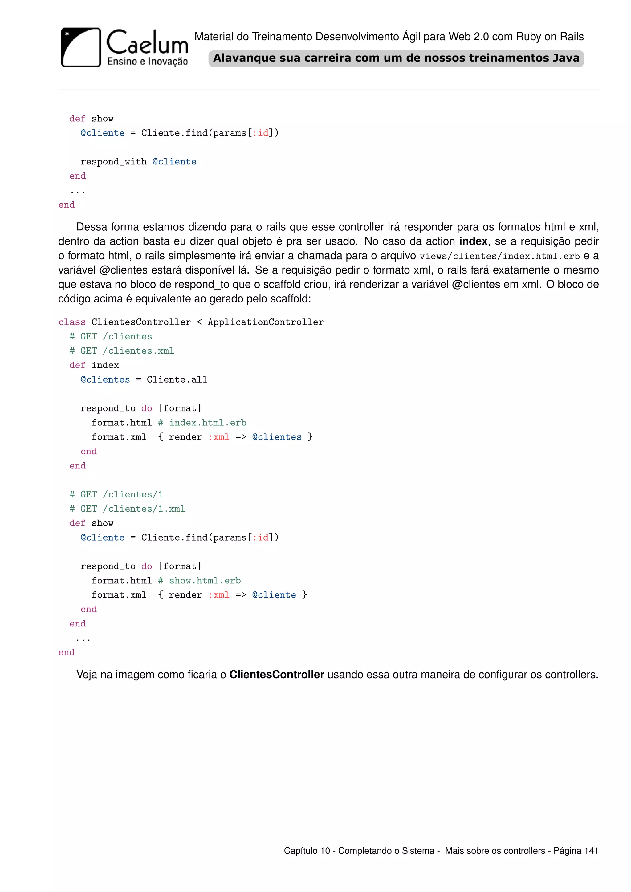 Material do Treinamento Desenvolvimento Ágil para Web 2.0 com Ruby on Rails




  def show
    @cliente = Cliente.find(params[:id])

    respond_with @cliente
  end
  ...
end

    Dessa forma estamos dizendo para o rails que esse controller irá responder para os formatos html e xml,
dentro da action basta eu dizer qual objeto é pra ser usado. No caso da action index, se a requisição pedir
o formato html, o rails simplesmente irá enviar a chamada para o arquivo views/clientes/index.html.erb e a
variável @clientes estará disponível lá. Se a requisição pedir o formato xml, o rails fará exatamente o mesmo
que estava no bloco de respond_to que o scaffold criou, irá renderizar a variável @clientes em xml. O bloco de
código acima é equivalente ao gerado pelo scaffold:

class ClientesController < ApplicationController
  # GET /clientes
  # GET /clientes.xml
  def index
    @clientes = Cliente.all

    respond_to do |format|
      format.html # index.html.erb
      format.xml { render :xml => @clientes }
    end
  end

  # GET /clientes/1
  # GET /clientes/1.xml
  def show
    @cliente = Cliente.find(params[:id])

    respond_to do |format|
      format.html # show.html.erb
      format.xml { render :xml => @cliente }
    end
  end
   ...
end

   Veja na imagem como ﬁcaria o ClientesController usando essa outra maneira de conﬁgurar os controllers.




                                             Capítulo 10 - Completando o Sistema - Mais sobre os controllers - Página 141
 