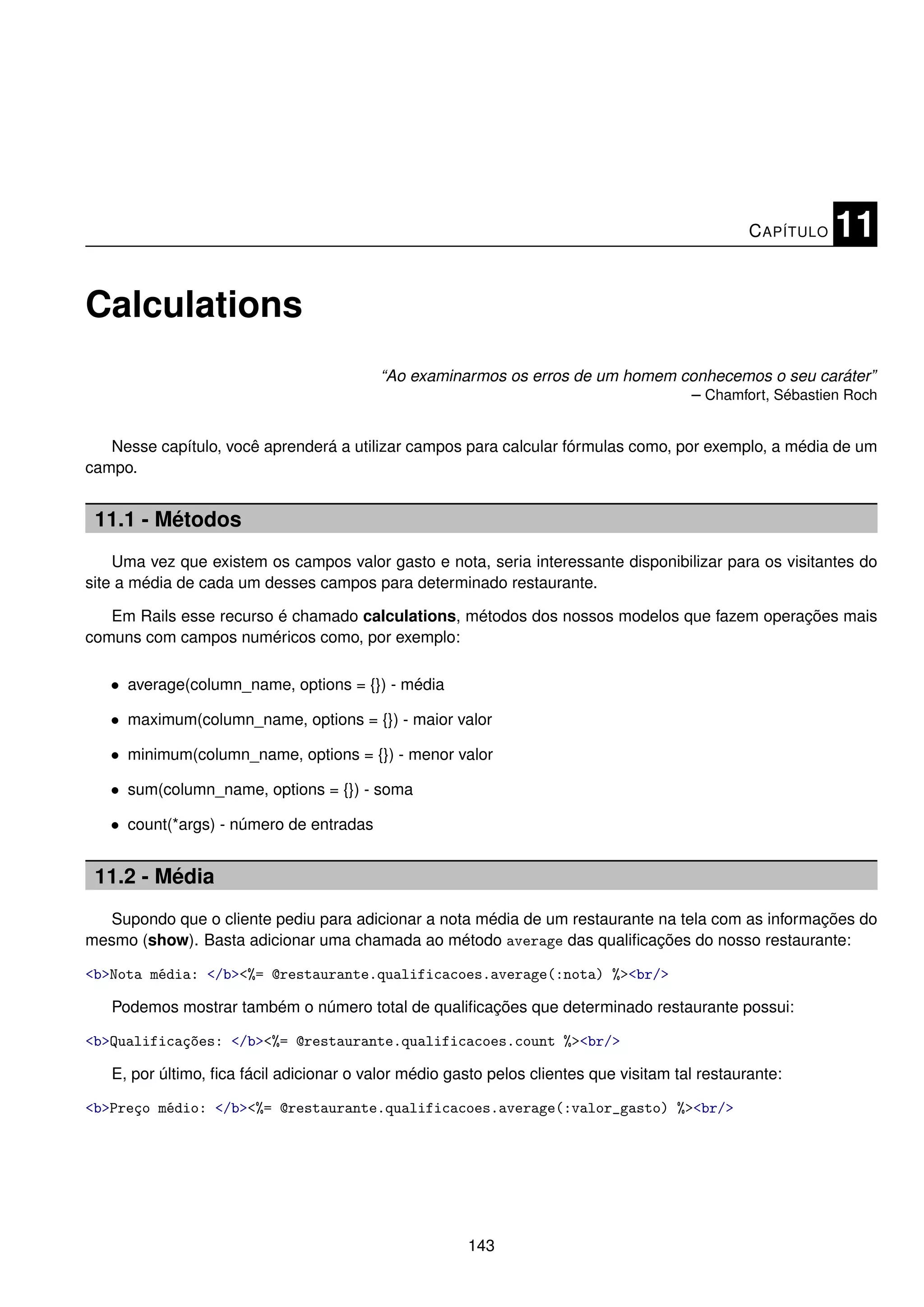 C APÍTULO   11

Calculations
                                          “Ao examinarmos os erros de um homem conhecemos o seu caráter”
                                                                                – Chamfort, Sébastien Roch


   Nesse capítulo, você aprenderá a utilizar campos para calcular fórmulas como, por exemplo, a média de um
campo.


 11.1 - Métodos
    Uma vez que existem os campos valor gasto e nota, seria interessante disponibilizar para os visitantes do
site a média de cada um desses campos para determinado restaurante.

   Em Rails esse recurso é chamado calculations, métodos dos nossos modelos que fazem operações mais
comuns com campos numéricos como, por exemplo:

   • average(column_name, options = {}) - média

   • maximum(column_name, options = {}) - maior valor

   • minimum(column_name, options = {}) - menor valor

   • sum(column_name, options = {}) - soma

   • count(*args) - número de entradas


 11.2 - Média
  Supondo que o cliente pediu para adicionar a nota média de um restaurante na tela com as informações do
mesmo (show). Basta adicionar uma chamada ao método average das qualiﬁcações do nosso restaurante:

<b>Nota média: </b><%= @restaurante.qualificacoes.average(:nota) %><br/>

   Podemos mostrar também o número total de qualiﬁcações que determinado restaurante possui:

<b>Qualificações: </b><%= @restaurante.qualificacoes.count %><br/>

   E, por último, ﬁca fácil adicionar o valor médio gasto pelos clientes que visitam tal restaurante:

<b>Preço médio: </b><%= @restaurante.qualificacoes.average(:valor_gasto) %><br/>




                                                       143
 