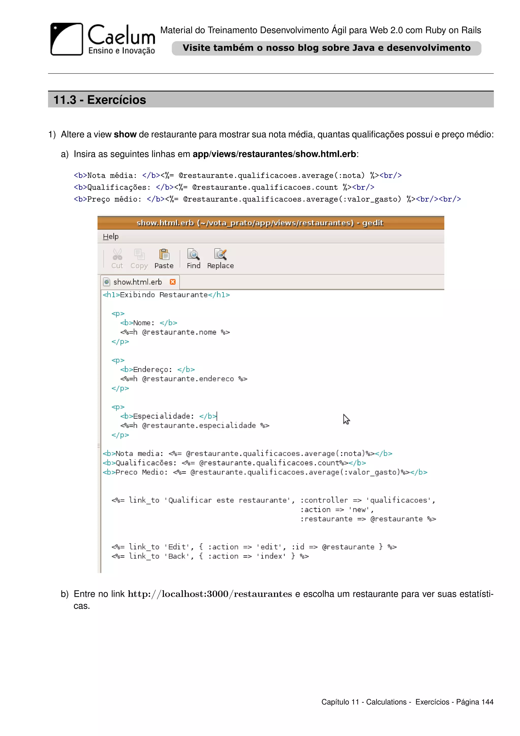 Material do Treinamento Desenvolvimento Ágil para Web 2.0 com Ruby on Rails




 11.3 - Exercícios

1) Altere a view show de restaurante para mostrar sua nota média, quantas qualiﬁcações possui e preço médio:

   a) Insira as seguintes linhas em app/views/restaurantes/show.html.erb:

      <b>Nota média: </b><%= @restaurante.qualificacoes.average(:nota) %><br/>
      <b>Qualificações: </b><%= @restaurante.qualificacoes.count %><br/>
      <b>Preço médio: </b><%= @restaurante.qualificacoes.average(:valor_gasto) %><br/><br/>




   b) Entre no link http://localhost:3000/restaurantes e escolha um restaurante para ver suas estatísti-
      cas.




                                                                  Capítulo 11 - Calculations - Exercícios - Página 144
 