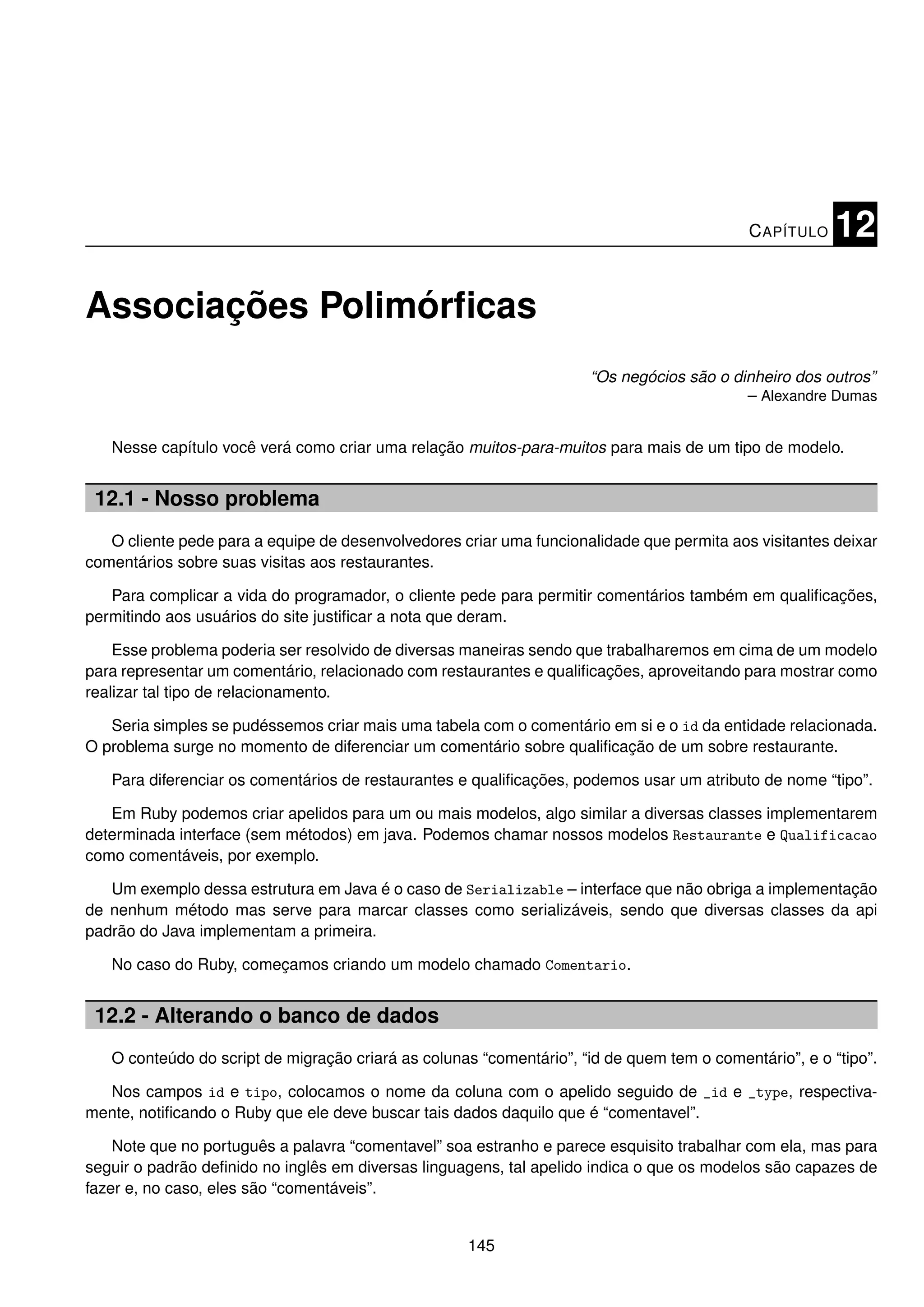 C APÍTULO   12

Associações Polimórﬁcas
                                                                     “Os negócios são o dinheiro dos outros”
                                                                                          – Alexandre Dumas


   Nesse capítulo você verá como criar uma relação muitos-para-muitos para mais de um tipo de modelo.


 12.1 - Nosso problema
   O cliente pede para a equipe de desenvolvedores criar uma funcionalidade que permita aos visitantes deixar
comentários sobre suas visitas aos restaurantes.

   Para complicar a vida do programador, o cliente pede para permitir comentários também em qualiﬁcações,
permitindo aos usuários do site justiﬁcar a nota que deram.

    Esse problema poderia ser resolvido de diversas maneiras sendo que trabalharemos em cima de um modelo
para representar um comentário, relacionado com restaurantes e qualiﬁcações, aproveitando para mostrar como
realizar tal tipo de relacionamento.

   Seria simples se pudéssemos criar mais uma tabela com o comentário em si e o id da entidade relacionada.
O problema surge no momento de diferenciar um comentário sobre qualiﬁcação de um sobre restaurante.

   Para diferenciar os comentários de restaurantes e qualiﬁcações, podemos usar um atributo de nome “tipo”.

   Em Ruby podemos criar apelidos para um ou mais modelos, algo similar a diversas classes implementarem
determinada interface (sem métodos) em java. Podemos chamar nossos modelos Restaurante e Qualificacao
como comentáveis, por exemplo.

   Um exemplo dessa estrutura em Java é o caso de Serializable – interface que não obriga a implementação
de nenhum método mas serve para marcar classes como serializáveis, sendo que diversas classes da api
padrão do Java implementam a primeira.

   No caso do Ruby, começamos criando um modelo chamado Comentario.


 12.2 - Alterando o banco de dados
   O conteúdo do script de migração criará as colunas “comentário”, “id de quem tem o comentário”, e o “tipo”.

  Nos campos id e tipo, colocamos o nome da coluna com o apelido seguido de _id e _type, respectiva-
mente, notiﬁcando o Ruby que ele deve buscar tais dados daquilo que é “comentavel”.

    Note que no português a palavra “comentavel” soa estranho e parece esquisito trabalhar com ela, mas para
seguir o padrão deﬁnido no inglês em diversas linguagens, tal apelido indica o que os modelos são capazes de
fazer e, no caso, eles são “comentáveis”.


                                                    145
 