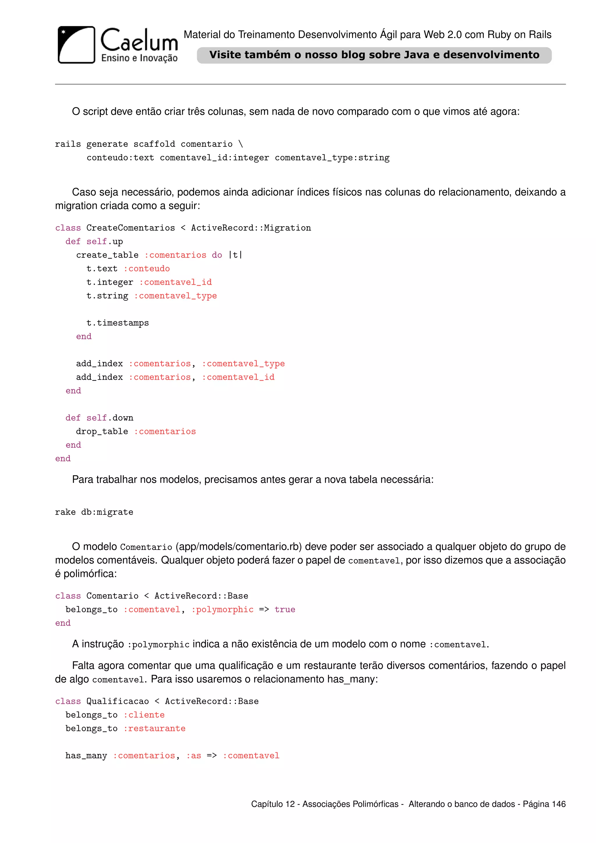 Material do Treinamento Desenvolvimento Ágil para Web 2.0 com Ruby on Rails




   O script deve então criar três colunas, sem nada de novo comparado com o que vimos até agora:


rails generate scaffold comentario 
      conteudo:text comentavel_id:integer comentavel_type:string


   Caso seja necessário, podemos ainda adicionar índices físicos nas colunas do relacionamento, deixando a
migration criada como a seguir:

class CreateComentarios < ActiveRecord::Migration
  def self.up
    create_table :comentarios do |t|
      t.text :conteudo
      t.integer :comentavel_id
      t.string :comentavel_type

      t.timestamps
    end

    add_index :comentarios, :comentavel_type
    add_index :comentarios, :comentavel_id
  end

  def self.down
    drop_table :comentarios
  end
end

   Para trabalhar nos modelos, precisamos antes gerar a nova tabela necessária:


rake db:migrate


   O modelo Comentario (app/models/comentario.rb) deve poder ser associado a qualquer objeto do grupo de
modelos comentáveis. Qualquer objeto poderá fazer o papel de comentavel, por isso dizemos que a associação
é polimórﬁca:

class Comentario < ActiveRecord::Base
  belongs_to :comentavel, :polymorphic => true
end

   A instrução :polymorphic indica a não existência de um modelo com o nome :comentavel.

   Falta agora comentar que uma qualiﬁcação e um restaurante terão diversos comentários, fazendo o papel
de algo comentavel. Para isso usaremos o relacionamento has_many:

class Qualificacao < ActiveRecord::Base
  belongs_to :cliente
  belongs_to :restaurante

  has_many :comentarios, :as => :comentavel



                                        Capítulo 12 - Associações Polimórﬁcas - Alterando o banco de dados - Página 146
 