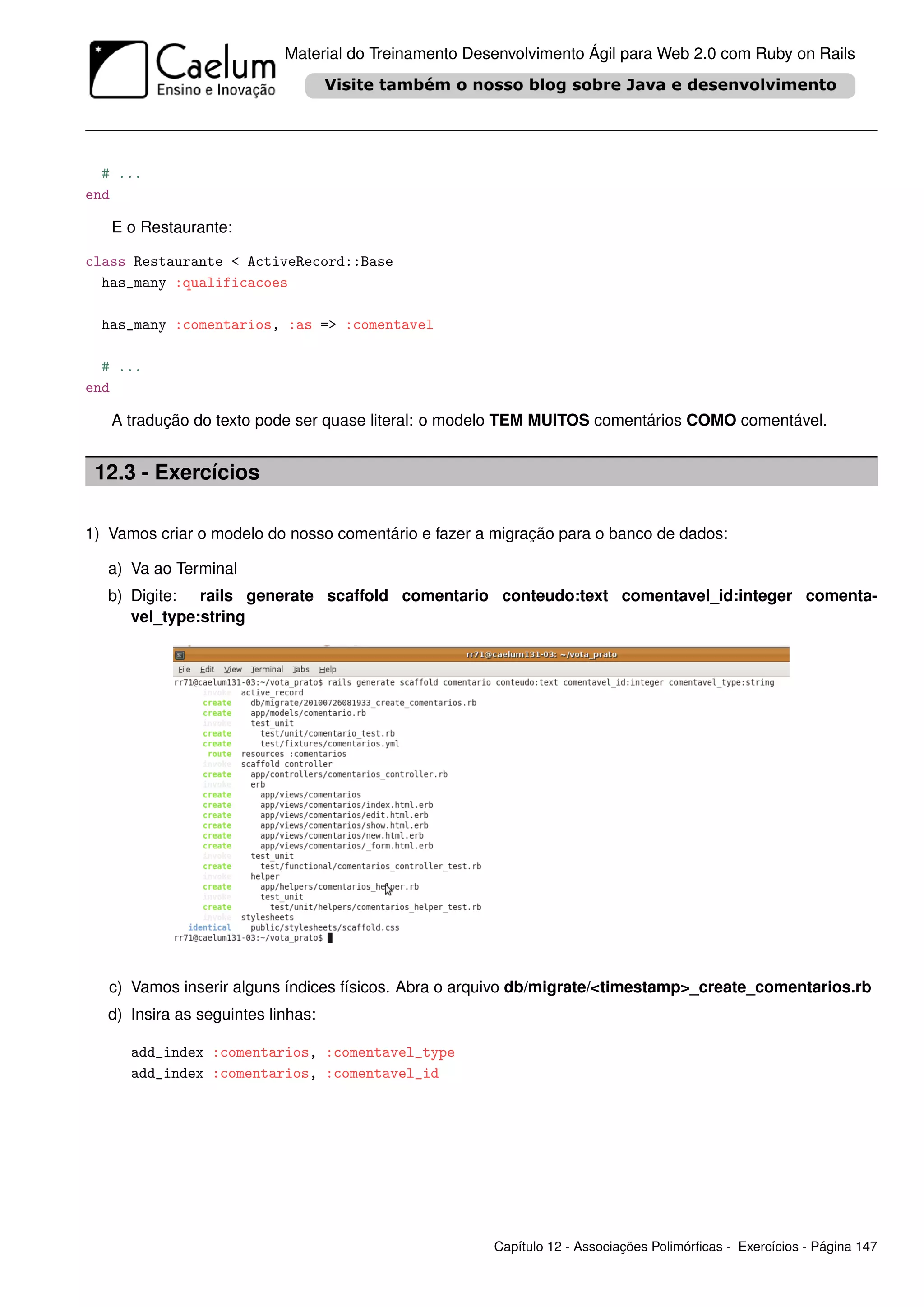 Material do Treinamento Desenvolvimento Ágil para Web 2.0 com Ruby on Rails




  # ...
end

   E o Restaurante:

class Restaurante < ActiveRecord::Base
  has_many :qualificacoes

  has_many :comentarios, :as => :comentavel

  # ...
end

   A tradução do texto pode ser quase literal: o modelo TEM MUITOS comentários COMO comentável.


 12.3 - Exercícios

1) Vamos criar o modelo do nosso comentário e fazer a migração para o banco de dados:

   a) Va ao Terminal
   b) Digite: rails generate scaffold comentario conteudo:text comentavel_id:integer comenta-
      vel_type:string




   c) Vamos inserir alguns índices físicos. Abra o arquivo db/migrate/<timestamp>_create_comentarios.rb
   d) Insira as seguintes linhas:

      add_index :comentarios, :comentavel_type
      add_index :comentarios, :comentavel_id




                                                       Capítulo 12 - Associações Polimórﬁcas - Exercícios - Página 147
 