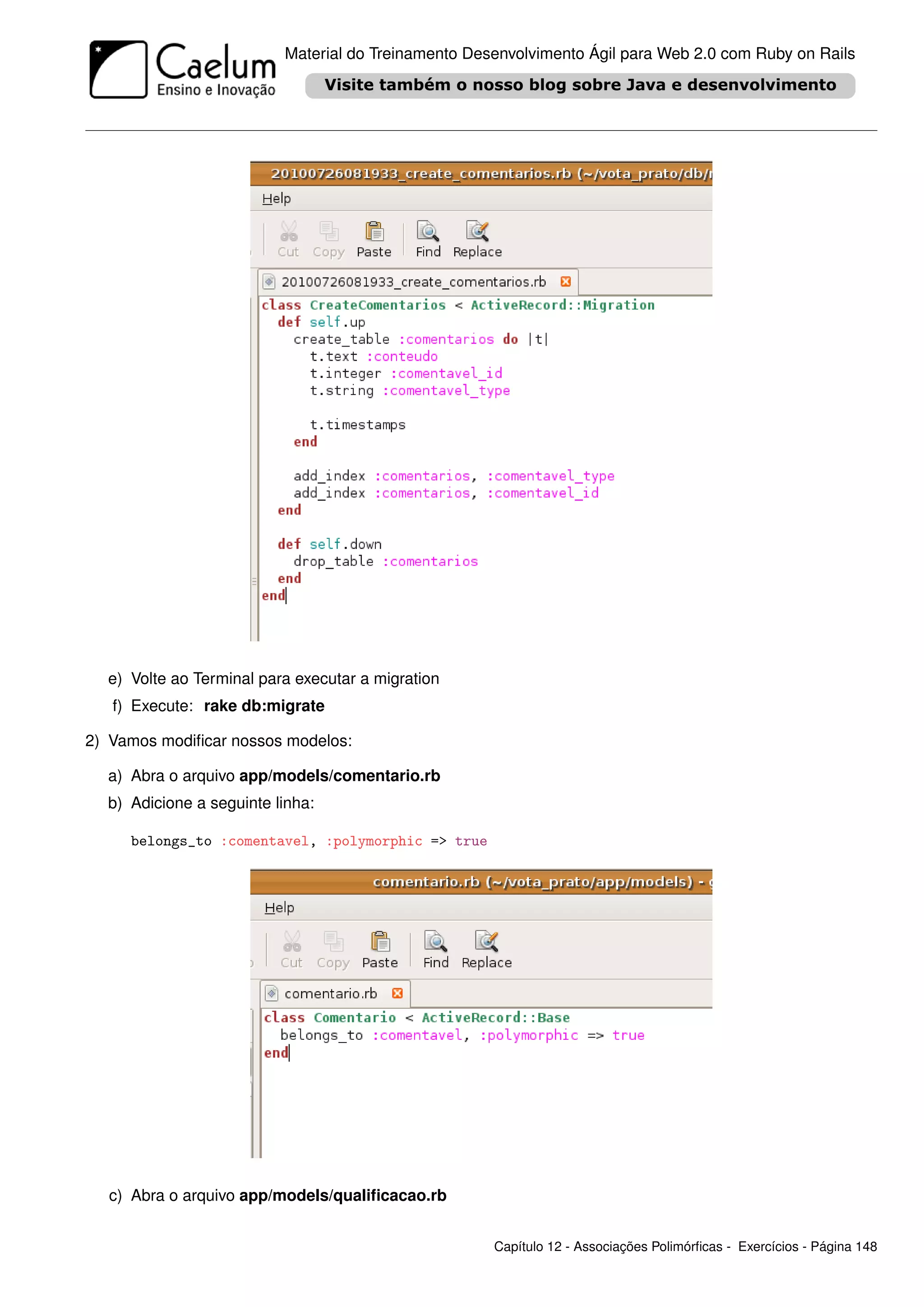 Material do Treinamento Desenvolvimento Ágil para Web 2.0 com Ruby on Rails




  e) Volte ao Terminal para executar a migration
   f) Execute: rake db:migrate

2) Vamos modiﬁcar nossos modelos:

  a) Abra o arquivo app/models/comentario.rb
  b) Adicione a seguinte linha:

     belongs_to :comentavel, :polymorphic => true




  c) Abra o arquivo app/models/qualiﬁcacao.rb


                                                     Capítulo 12 - Associações Polimórﬁcas - Exercícios - Página 148
 