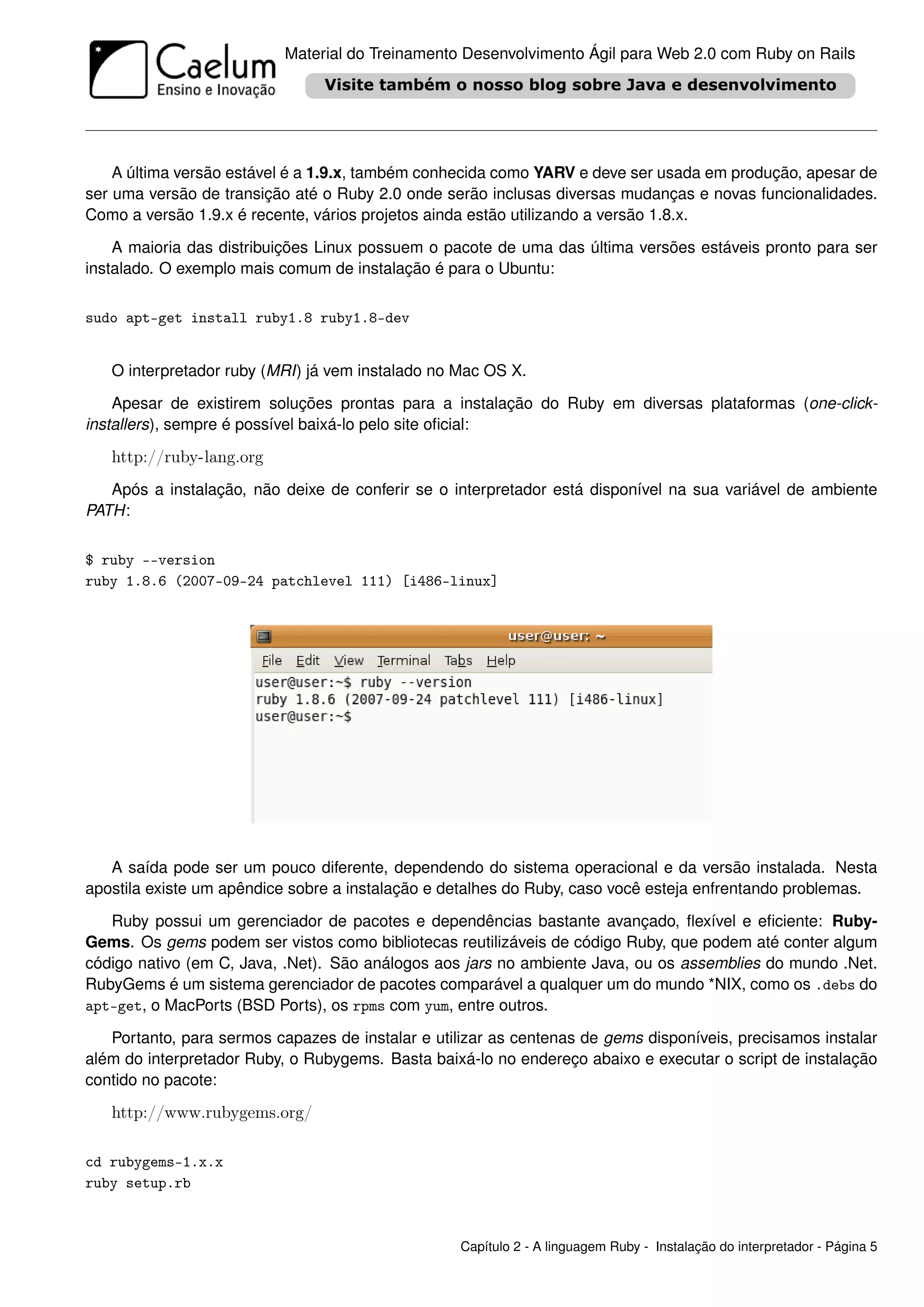 Material do Treinamento Desenvolvimento Ágil para Web 2.0 com Ruby on Rails




    A última versão estável é a 1.9.x, também conhecida como YARV e deve ser usada em produção, apesar de
ser uma versão de transição até o Ruby 2.0 onde serão inclusas diversas mudanças e novas funcionalidades.
Como a versão 1.9.x é recente, vários projetos ainda estão utilizando a versão 1.8.x.

    A maioria das distribuições Linux possuem o pacote de uma das última versões estáveis pronto para ser
instalado. O exemplo mais comum de instalação é para o Ubuntu:


sudo apt-get install ruby1.8 ruby1.8-dev


   O interpretador ruby (MRI) já vem instalado no Mac OS X.

    Apesar de existirem soluções prontas para a instalação do Ruby em diversas plataformas (one-click-
installers), sempre é possível baixá-lo pelo site oﬁcial:

   http://ruby-lang.org
   Após a instalação, não deixe de conferir se o interpretador está disponível na sua variável de ambiente
PATH:


$ ruby --version
ruby 1.8.6 (2007-09-24 patchlevel 111) [i486-linux]




   A saída pode ser um pouco diferente, dependendo do sistema operacional e da versão instalada. Nesta
apostila existe um apêndice sobre a instalação e detalhes do Ruby, caso você esteja enfrentando problemas.

   Ruby possui um gerenciador de pacotes e dependências bastante avançado, ﬂexível e eﬁciente: Ruby-
Gems. Os gems podem ser vistos como bibliotecas reutilizáveis de código Ruby, que podem até conter algum
código nativo (em C, Java, .Net). São análogos aos jars no ambiente Java, ou os assemblies do mundo .Net.
RubyGems é um sistema gerenciador de pacotes comparável a qualquer um do mundo *NIX, como os .debs do
apt-get, o MacPorts (BSD Ports), os rpms com yum, entre outros.

   Portanto, para sermos capazes de instalar e utilizar as centenas de gems disponíveis, precisamos instalar
além do interpretador Ruby, o Rubygems. Basta baixá-lo no endereço abaixo e executar o script de instalação
contido no pacote:

   http://www.rubygems.org/

cd rubygems-1.x.x
ruby setup.rb



                                                   Capítulo 2 - A linguagem Ruby - Instalação do interpretador - Página 5
 