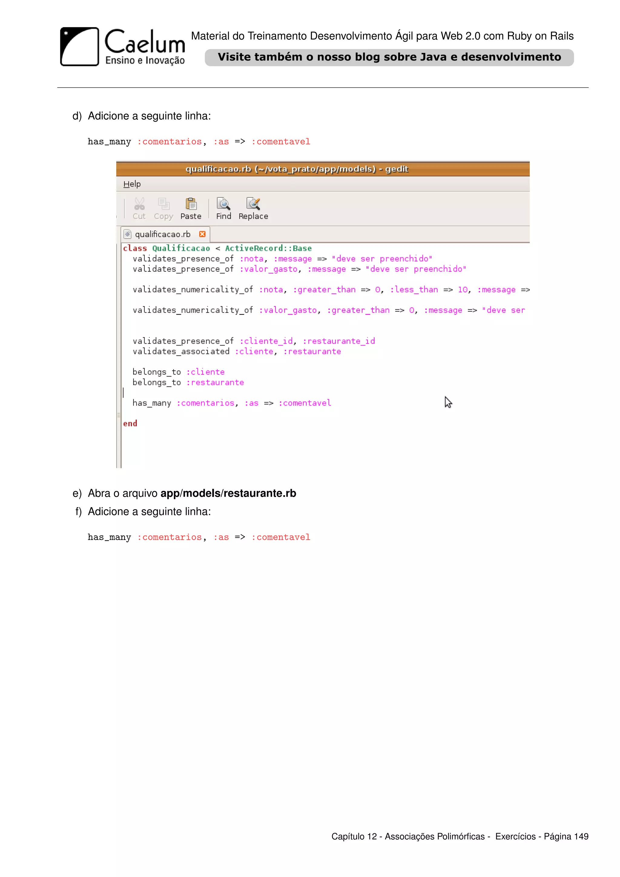 Material do Treinamento Desenvolvimento Ágil para Web 2.0 com Ruby on Rails




d) Adicione a seguinte linha:

   has_many :comentarios, :as => :comentavel




e) Abra o arquivo app/models/restaurante.rb
f) Adicione a seguinte linha:

   has_many :comentarios, :as => :comentavel




                                                   Capítulo 12 - Associações Polimórﬁcas - Exercícios - Página 149
 